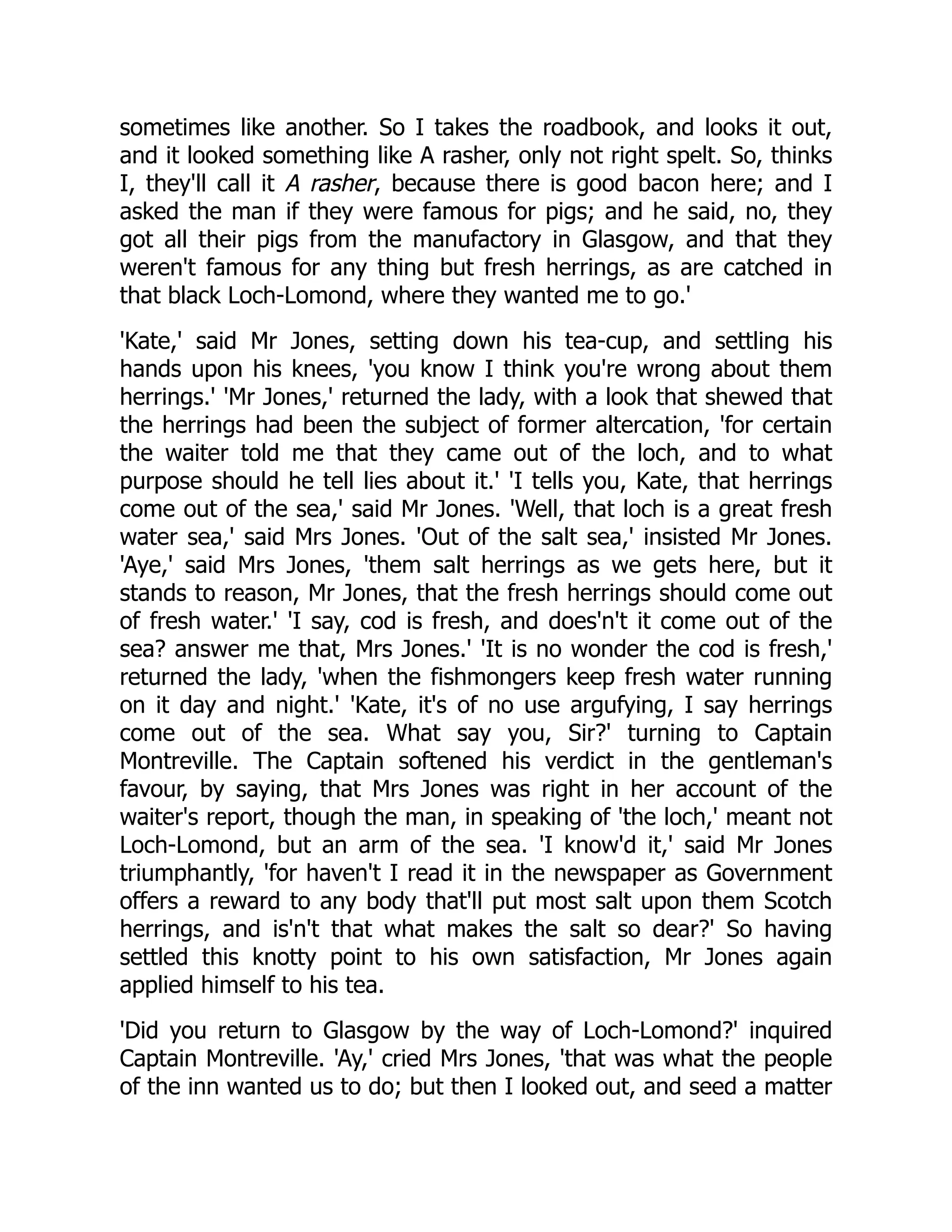 sometimes like another. So I takes the roadbook, and looks it out,
and it looked something like A rasher, only not right spelt. So, thinks
I, they'll call it A rasher, because there is good bacon here; and I
asked the man if they were famous for pigs; and he said, no, they
got all their pigs from the manufactory in Glasgow, and that they
weren't famous for any thing but fresh herrings, as are catched in
that black Loch-Lomond, where they wanted me to go.'
'Kate,' said Mr Jones, setting down his tea-cup, and settling his
hands upon his knees, 'you know I think you're wrong about them
herrings.' 'Mr Jones,' returned the lady, with a look that shewed that
the herrings had been the subject of former altercation, 'for certain
the waiter told me that they came out of the loch, and to what
purpose should he tell lies about it.' 'I tells you, Kate, that herrings
come out of the sea,' said Mr Jones. 'Well, that loch is a great fresh
water sea,' said Mrs Jones. 'Out of the salt sea,' insisted Mr Jones.
'Aye,' said Mrs Jones, 'them salt herrings as we gets here, but it
stands to reason, Mr Jones, that the fresh herrings should come out
of fresh water.' 'I say, cod is fresh, and does'n't it come out of the
sea? answer me that, Mrs Jones.' 'It is no wonder the cod is fresh,'
returned the lady, 'when the fishmongers keep fresh water running
on it day and night.' 'Kate, it's of no use argufying, I say herrings
come out of the sea. What say you, Sir?' turning to Captain
Montreville. The Captain softened his verdict in the gentleman's
favour, by saying, that Mrs Jones was right in her account of the
waiter's report, though the man, in speaking of 'the loch,' meant not
Loch-Lomond, but an arm of the sea. 'I know'd it,' said Mr Jones
triumphantly, 'for haven't I read it in the newspaper as Government
offers a reward to any body that'll put most salt upon them Scotch
herrings, and is'n't that what makes the salt so dear?' So having
settled this knotty point to his own satisfaction, Mr Jones again
applied himself to his tea.
'Did you return to Glasgow by the way of Loch-Lomond?' inquired
Captain Montreville. 'Ay,' cried Mrs Jones, 'that was what the people
of the inn wanted us to do; but then I looked out, and seed a matter
 