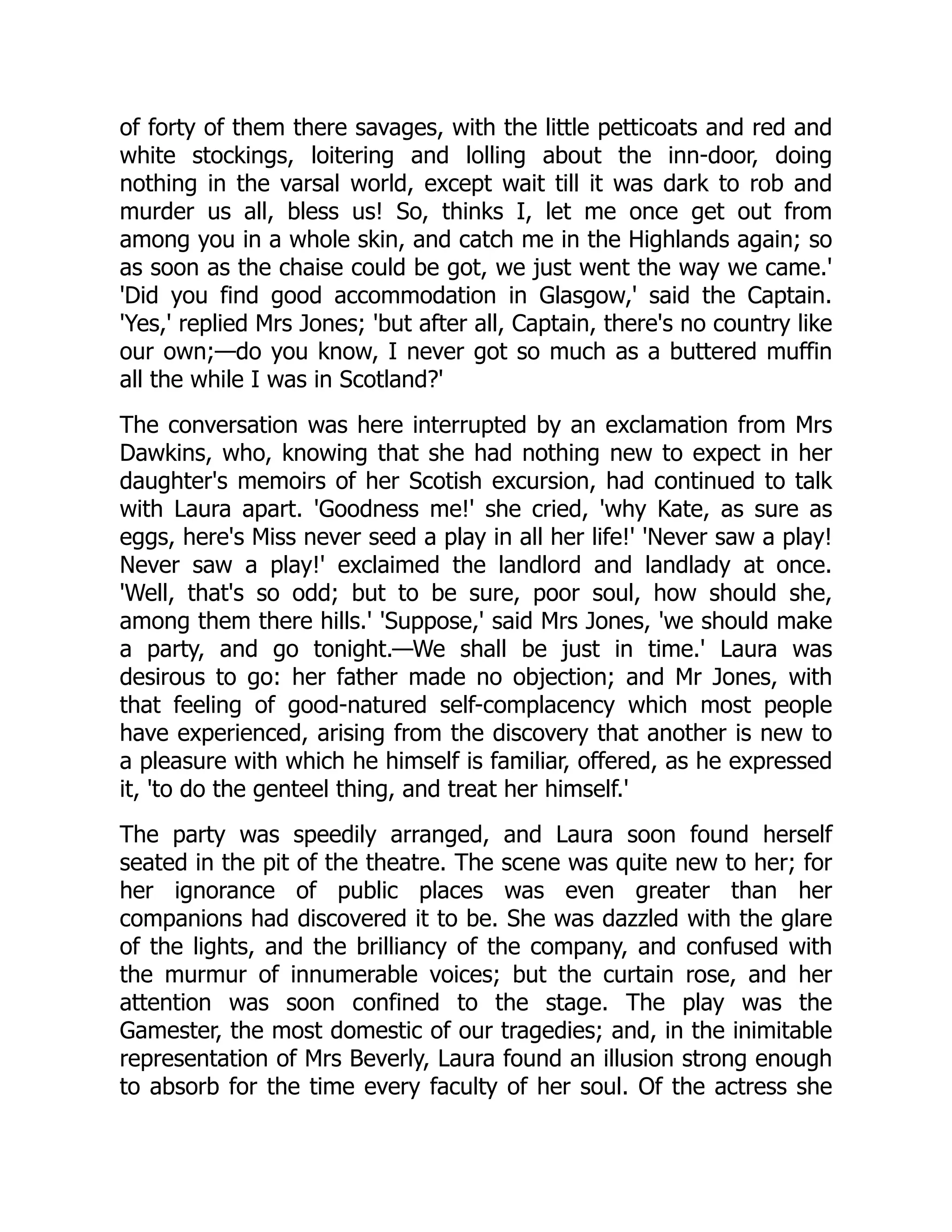of forty of them there savages, with the little petticoats and red and
white stockings, loitering and lolling about the inn-door, doing
nothing in the varsal world, except wait till it was dark to rob and
murder us all, bless us! So, thinks I, let me once get out from
among you in a whole skin, and catch me in the Highlands again; so
as soon as the chaise could be got, we just went the way we came.'
'Did you find good accommodation in Glasgow,' said the Captain.
'Yes,' replied Mrs Jones; 'but after all, Captain, there's no country like
our own;—do you know, I never got so much as a buttered muffin
all the while I was in Scotland?'
The conversation was here interrupted by an exclamation from Mrs
Dawkins, who, knowing that she had nothing new to expect in her
daughter's memoirs of her Scotish excursion, had continued to talk
with Laura apart. 'Goodness me!' she cried, 'why Kate, as sure as
eggs, here's Miss never seed a play in all her life!' 'Never saw a play!
Never saw a play!' exclaimed the landlord and landlady at once.
'Well, that's so odd; but to be sure, poor soul, how should she,
among them there hills.' 'Suppose,' said Mrs Jones, 'we should make
a party, and go tonight.—We shall be just in time.' Laura was
desirous to go: her father made no objection; and Mr Jones, with
that feeling of good-natured self-complacency which most people
have experienced, arising from the discovery that another is new to
a pleasure with which he himself is familiar, offered, as he expressed
it, 'to do the genteel thing, and treat her himself.'
The party was speedily arranged, and Laura soon found herself
seated in the pit of the theatre. The scene was quite new to her; for
her ignorance of public places was even greater than her
companions had discovered it to be. She was dazzled with the glare
of the lights, and the brilliancy of the company, and confused with
the murmur of innumerable voices; but the curtain rose, and her
attention was soon confined to the stage. The play was the
Gamester, the most domestic of our tragedies; and, in the inimitable
representation of Mrs Beverly, Laura found an illusion strong enough
to absorb for the time every faculty of her soul. Of the actress she
 