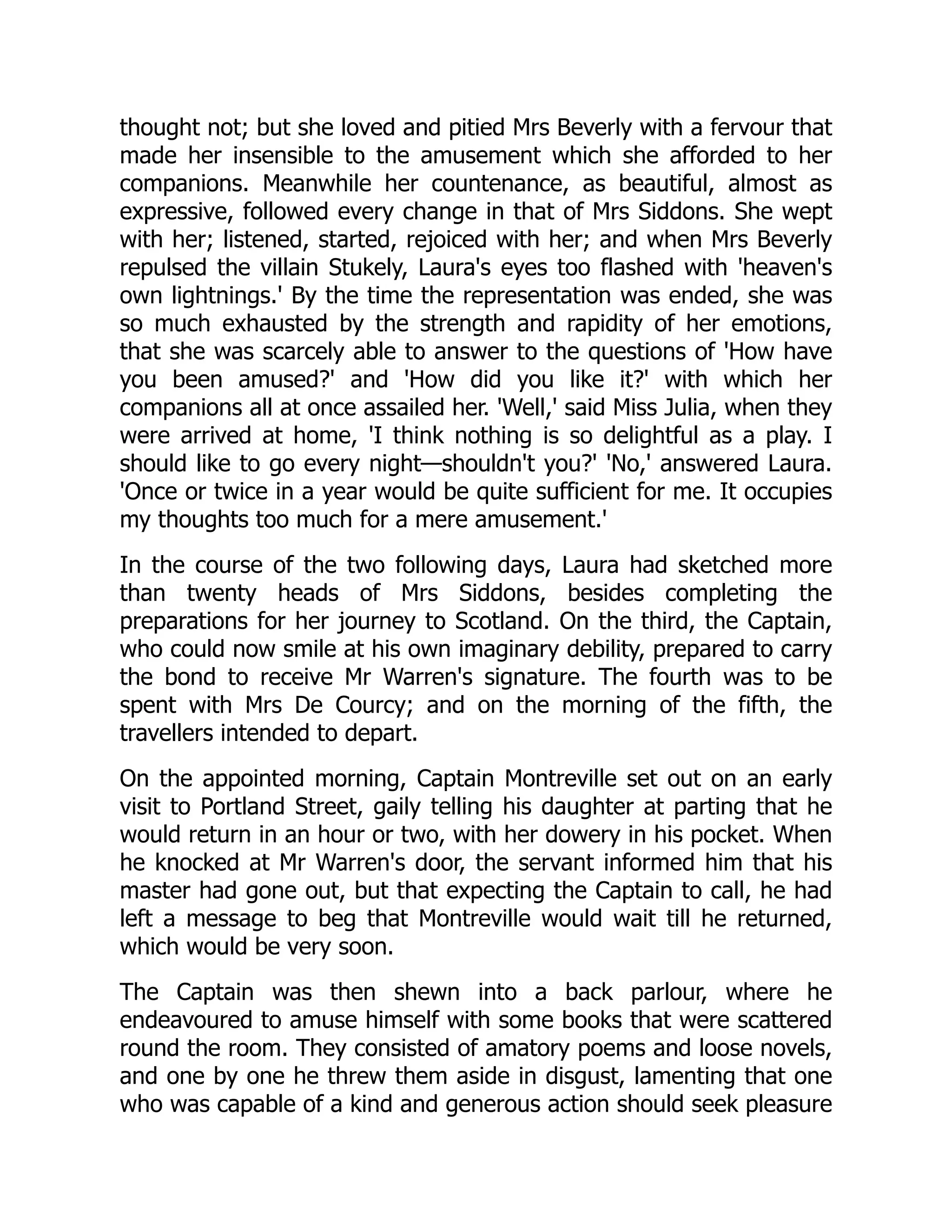 thought not; but she loved and pitied Mrs Beverly with a fervour that
made her insensible to the amusement which she afforded to her
companions. Meanwhile her countenance, as beautiful, almost as
expressive, followed every change in that of Mrs Siddons. She wept
with her; listened, started, rejoiced with her; and when Mrs Beverly
repulsed the villain Stukely, Laura's eyes too flashed with 'heaven's
own lightnings.' By the time the representation was ended, she was
so much exhausted by the strength and rapidity of her emotions,
that she was scarcely able to answer to the questions of 'How have
you been amused?' and 'How did you like it?' with which her
companions all at once assailed her. 'Well,' said Miss Julia, when they
were arrived at home, 'I think nothing is so delightful as a play. I
should like to go every night—shouldn't you?' 'No,' answered Laura.
'Once or twice in a year would be quite sufficient for me. It occupies
my thoughts too much for a mere amusement.'
In the course of the two following days, Laura had sketched more
than twenty heads of Mrs Siddons, besides completing the
preparations for her journey to Scotland. On the third, the Captain,
who could now smile at his own imaginary debility, prepared to carry
the bond to receive Mr Warren's signature. The fourth was to be
spent with Mrs De Courcy; and on the morning of the fifth, the
travellers intended to depart.
On the appointed morning, Captain Montreville set out on an early
visit to Portland Street, gaily telling his daughter at parting that he
would return in an hour or two, with her dowery in his pocket. When
he knocked at Mr Warren's door, the servant informed him that his
master had gone out, but that expecting the Captain to call, he had
left a message to beg that Montreville would wait till he returned,
which would be very soon.
The Captain was then shewn into a back parlour, where he
endeavoured to amuse himself with some books that were scattered
round the room. They consisted of amatory poems and loose novels,
and one by one he threw them aside in disgust, lamenting that one
who was capable of a kind and generous action should seek pleasure
 