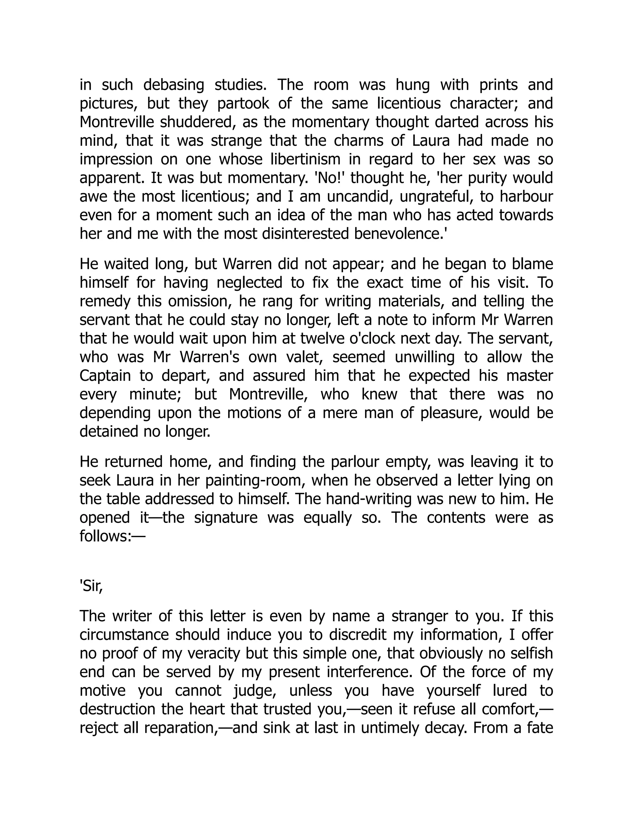 in such debasing studies. The room was hung with prints and
pictures, but they partook of the same licentious character; and
Montreville shuddered, as the momentary thought darted across his
mind, that it was strange that the charms of Laura had made no
impression on one whose libertinism in regard to her sex was so
apparent. It was but momentary. 'No!' thought he, 'her purity would
awe the most licentious; and I am uncandid, ungrateful, to harbour
even for a moment such an idea of the man who has acted towards
her and me with the most disinterested benevolence.'
He waited long, but Warren did not appear; and he began to blame
himself for having neglected to fix the exact time of his visit. To
remedy this omission, he rang for writing materials, and telling the
servant that he could stay no longer, left a note to inform Mr Warren
that he would wait upon him at twelve o'clock next day. The servant,
who was Mr Warren's own valet, seemed unwilling to allow the
Captain to depart, and assured him that he expected his master
every minute; but Montreville, who knew that there was no
depending upon the motions of a mere man of pleasure, would be
detained no longer.
He returned home, and finding the parlour empty, was leaving it to
seek Laura in her painting-room, when he observed a letter lying on
the table addressed to himself. The hand-writing was new to him. He
opened it—the signature was equally so. The contents were as
follows:—
'Sir,
The writer of this letter is even by name a stranger to you. If this
circumstance should induce you to discredit my information, I offer
no proof of my veracity but this simple one, that obviously no selfish
end can be served by my present interference. Of the force of my
motive you cannot judge, unless you have yourself lured to
destruction the heart that trusted you,—seen it refuse all comfort,—
reject all reparation,—and sink at last in untimely decay. From a fate
 