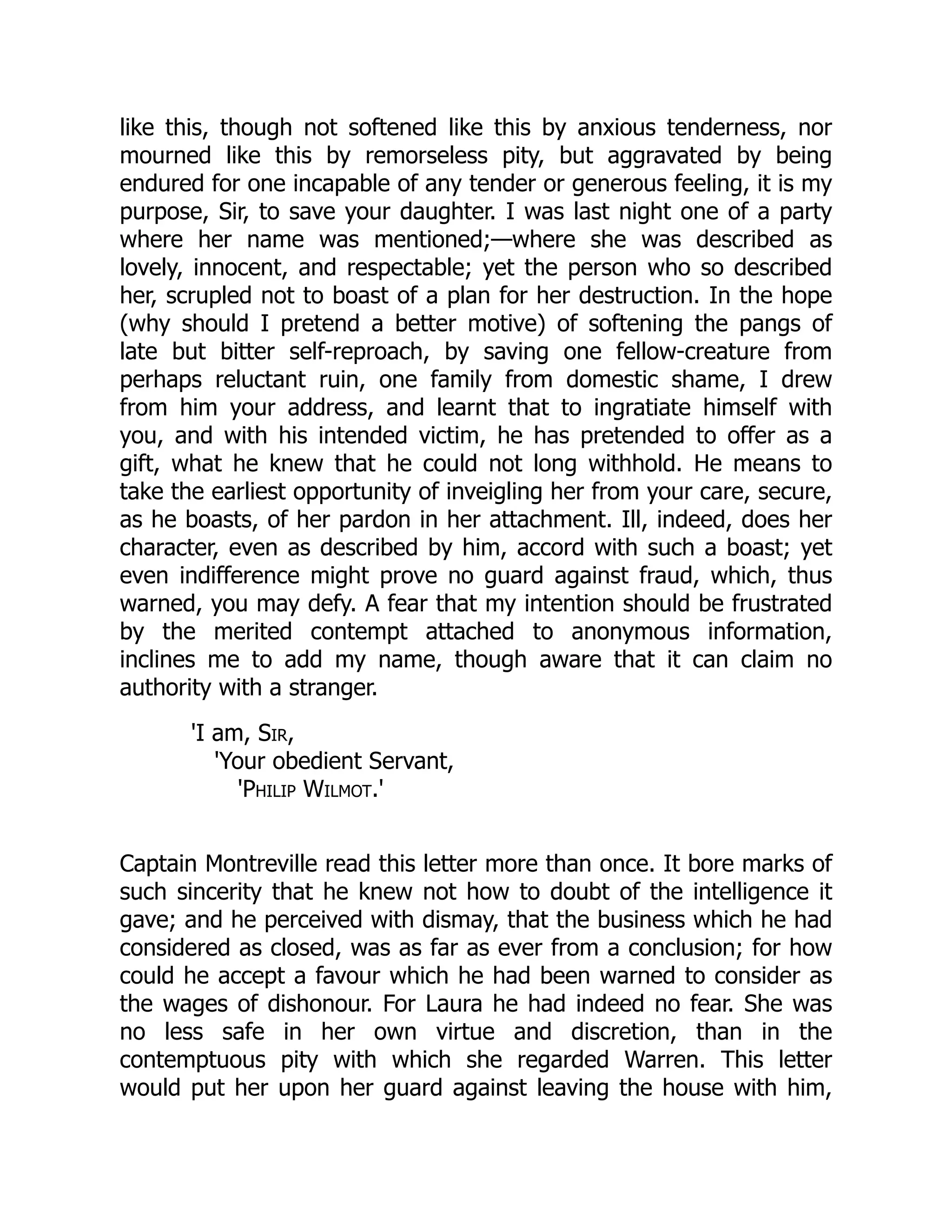 like this, though not softened like this by anxious tenderness, nor
mourned like this by remorseless pity, but aggravated by being
endured for one incapable of any tender or generous feeling, it is my
purpose, Sir, to save your daughter. I was last night one of a party
where her name was mentioned;—where she was described as
lovely, innocent, and respectable; yet the person who so described
her, scrupled not to boast of a plan for her destruction. In the hope
(why should I pretend a better motive) of softening the pangs of
late but bitter self-reproach, by saving one fellow-creature from
perhaps reluctant ruin, one family from domestic shame, I drew
from him your address, and learnt that to ingratiate himself with
you, and with his intended victim, he has pretended to offer as a
gift, what he knew that he could not long withhold. He means to
take the earliest opportunity of inveigling her from your care, secure,
as he boasts, of her pardon in her attachment. Ill, indeed, does her
character, even as described by him, accord with such a boast; yet
even indifference might prove no guard against fraud, which, thus
warned, you may defy. A fear that my intention should be frustrated
by the merited contempt attached to anonymous information,
inclines me to add my name, though aware that it can claim no
authority with a stranger.
'I am, Sir,
'Your obedient Servant,
'Philip Wilmot.'
Captain Montreville read this letter more than once. It bore marks of
such sincerity that he knew not how to doubt of the intelligence it
gave; and he perceived with dismay, that the business which he had
considered as closed, was as far as ever from a conclusion; for how
could he accept a favour which he had been warned to consider as
the wages of dishonour. For Laura he had indeed no fear. She was
no less safe in her own virtue and discretion, than in the
contemptuous pity with which she regarded Warren. This letter
would put her upon her guard against leaving the house with him,
 