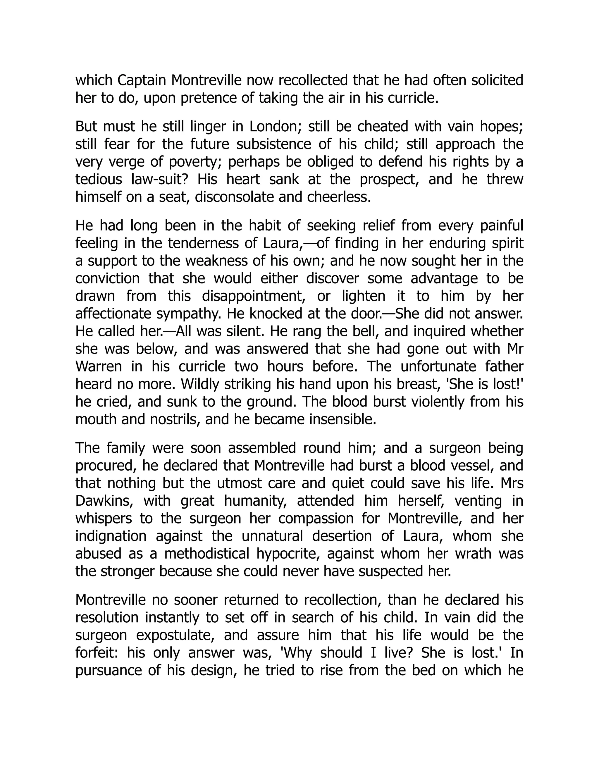 which Captain Montreville now recollected that he had often solicited
her to do, upon pretence of taking the air in his curricle.
But must he still linger in London; still be cheated with vain hopes;
still fear for the future subsistence of his child; still approach the
very verge of poverty; perhaps be obliged to defend his rights by a
tedious law-suit? His heart sank at the prospect, and he threw
himself on a seat, disconsolate and cheerless.
He had long been in the habit of seeking relief from every painful
feeling in the tenderness of Laura,—of finding in her enduring spirit
a support to the weakness of his own; and he now sought her in the
conviction that she would either discover some advantage to be
drawn from this disappointment, or lighten it to him by her
affectionate sympathy. He knocked at the door.—She did not answer.
He called her.—All was silent. He rang the bell, and inquired whether
she was below, and was answered that she had gone out with Mr
Warren in his curricle two hours before. The unfortunate father
heard no more. Wildly striking his hand upon his breast, 'She is lost!'
he cried, and sunk to the ground. The blood burst violently from his
mouth and nostrils, and he became insensible.
The family were soon assembled round him; and a surgeon being
procured, he declared that Montreville had burst a blood vessel, and
that nothing but the utmost care and quiet could save his life. Mrs
Dawkins, with great humanity, attended him herself, venting in
whispers to the surgeon her compassion for Montreville, and her
indignation against the unnatural desertion of Laura, whom she
abused as a methodistical hypocrite, against whom her wrath was
the stronger because she could never have suspected her.
Montreville no sooner returned to recollection, than he declared his
resolution instantly to set off in search of his child. In vain did the
surgeon expostulate, and assure him that his life would be the
forfeit: his only answer was, 'Why should I live? She is lost.' In
pursuance of his design, he tried to rise from the bed on which he
 