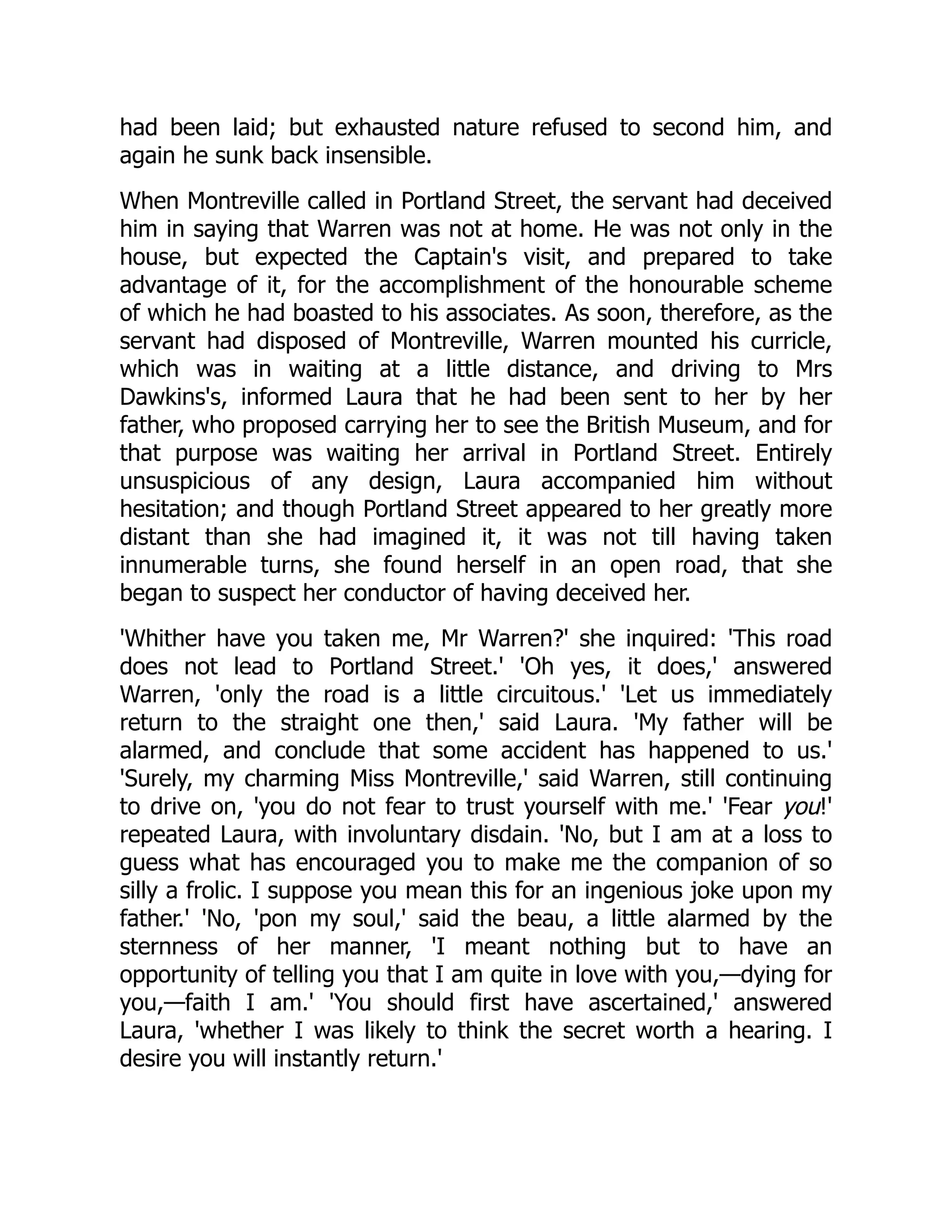 had been laid; but exhausted nature refused to second him, and
again he sunk back insensible.
When Montreville called in Portland Street, the servant had deceived
him in saying that Warren was not at home. He was not only in the
house, but expected the Captain's visit, and prepared to take
advantage of it, for the accomplishment of the honourable scheme
of which he had boasted to his associates. As soon, therefore, as the
servant had disposed of Montreville, Warren mounted his curricle,
which was in waiting at a little distance, and driving to Mrs
Dawkins's, informed Laura that he had been sent to her by her
father, who proposed carrying her to see the British Museum, and for
that purpose was waiting her arrival in Portland Street. Entirely
unsuspicious of any design, Laura accompanied him without
hesitation; and though Portland Street appeared to her greatly more
distant than she had imagined it, it was not till having taken
innumerable turns, she found herself in an open road, that she
began to suspect her conductor of having deceived her.
'Whither have you taken me, Mr Warren?' she inquired: 'This road
does not lead to Portland Street.' 'Oh yes, it does,' answered
Warren, 'only the road is a little circuitous.' 'Let us immediately
return to the straight one then,' said Laura. 'My father will be
alarmed, and conclude that some accident has happened to us.'
'Surely, my charming Miss Montreville,' said Warren, still continuing
to drive on, 'you do not fear to trust yourself with me.' 'Fear you!'
repeated Laura, with involuntary disdain. 'No, but I am at a loss to
guess what has encouraged you to make me the companion of so
silly a frolic. I suppose you mean this for an ingenious joke upon my
father.' 'No, 'pon my soul,' said the beau, a little alarmed by the
sternness of her manner, 'I meant nothing but to have an
opportunity of telling you that I am quite in love with you,—dying for
you,—faith I am.' 'You should first have ascertained,' answered
Laura, 'whether I was likely to think the secret worth a hearing. I
desire you will instantly return.'
 