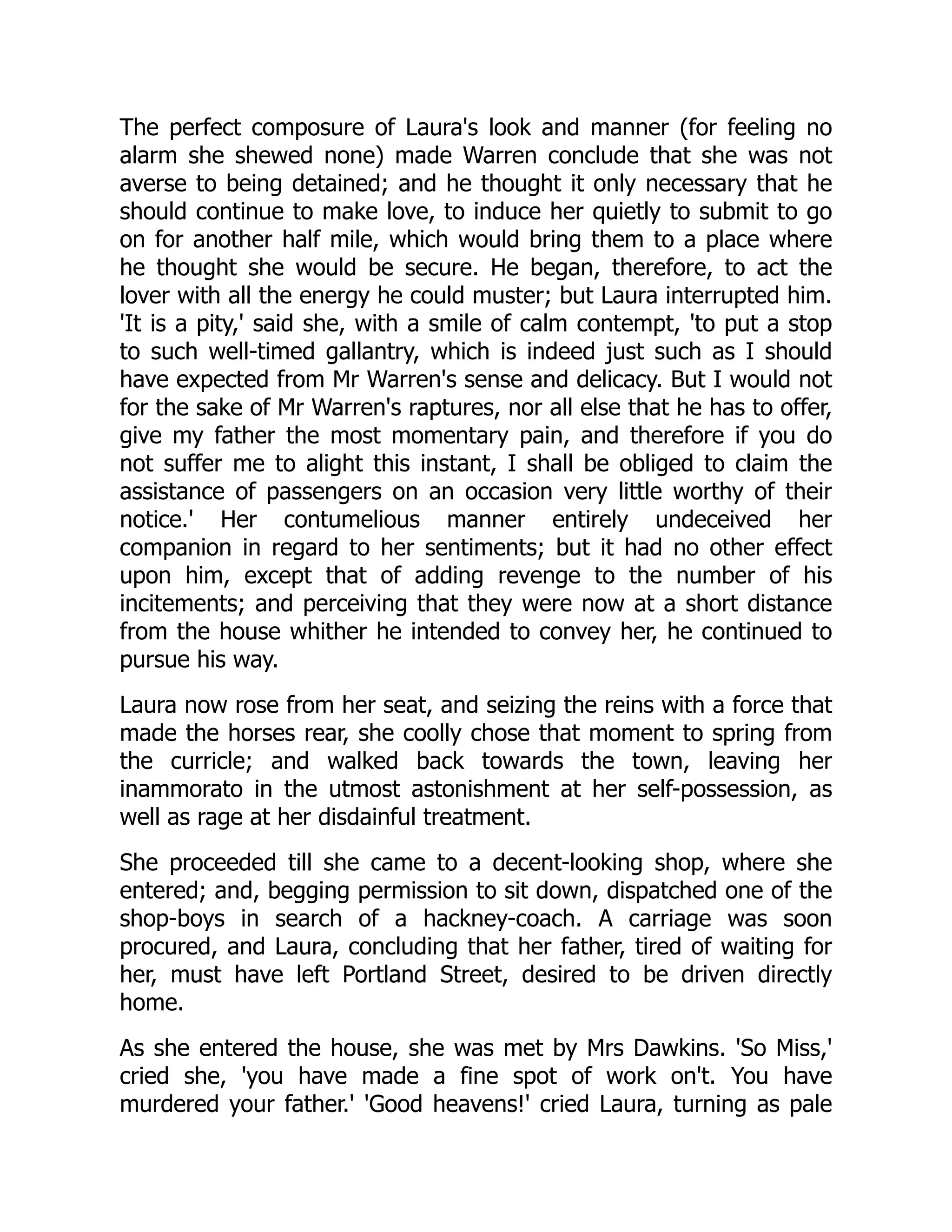 The perfect composure of Laura's look and manner (for feeling no
alarm she shewed none) made Warren conclude that she was not
averse to being detained; and he thought it only necessary that he
should continue to make love, to induce her quietly to submit to go
on for another half mile, which would bring them to a place where
he thought she would be secure. He began, therefore, to act the
lover with all the energy he could muster; but Laura interrupted him.
'It is a pity,' said she, with a smile of calm contempt, 'to put a stop
to such well-timed gallantry, which is indeed just such as I should
have expected from Mr Warren's sense and delicacy. But I would not
for the sake of Mr Warren's raptures, nor all else that he has to offer,
give my father the most momentary pain, and therefore if you do
not suffer me to alight this instant, I shall be obliged to claim the
assistance of passengers on an occasion very little worthy of their
notice.' Her contumelious manner entirely undeceived her
companion in regard to her sentiments; but it had no other effect
upon him, except that of adding revenge to the number of his
incitements; and perceiving that they were now at a short distance
from the house whither he intended to convey her, he continued to
pursue his way.
Laura now rose from her seat, and seizing the reins with a force that
made the horses rear, she coolly chose that moment to spring from
the curricle; and walked back towards the town, leaving her
inammorato in the utmost astonishment at her self-possession, as
well as rage at her disdainful treatment.
She proceeded till she came to a decent-looking shop, where she
entered; and, begging permission to sit down, dispatched one of the
shop-boys in search of a hackney-coach. A carriage was soon
procured, and Laura, concluding that her father, tired of waiting for
her, must have left Portland Street, desired to be driven directly
home.
As she entered the house, she was met by Mrs Dawkins. 'So Miss,'
cried she, 'you have made a fine spot of work on't. You have
murdered your father.' 'Good heavens!' cried Laura, turning as pale
 