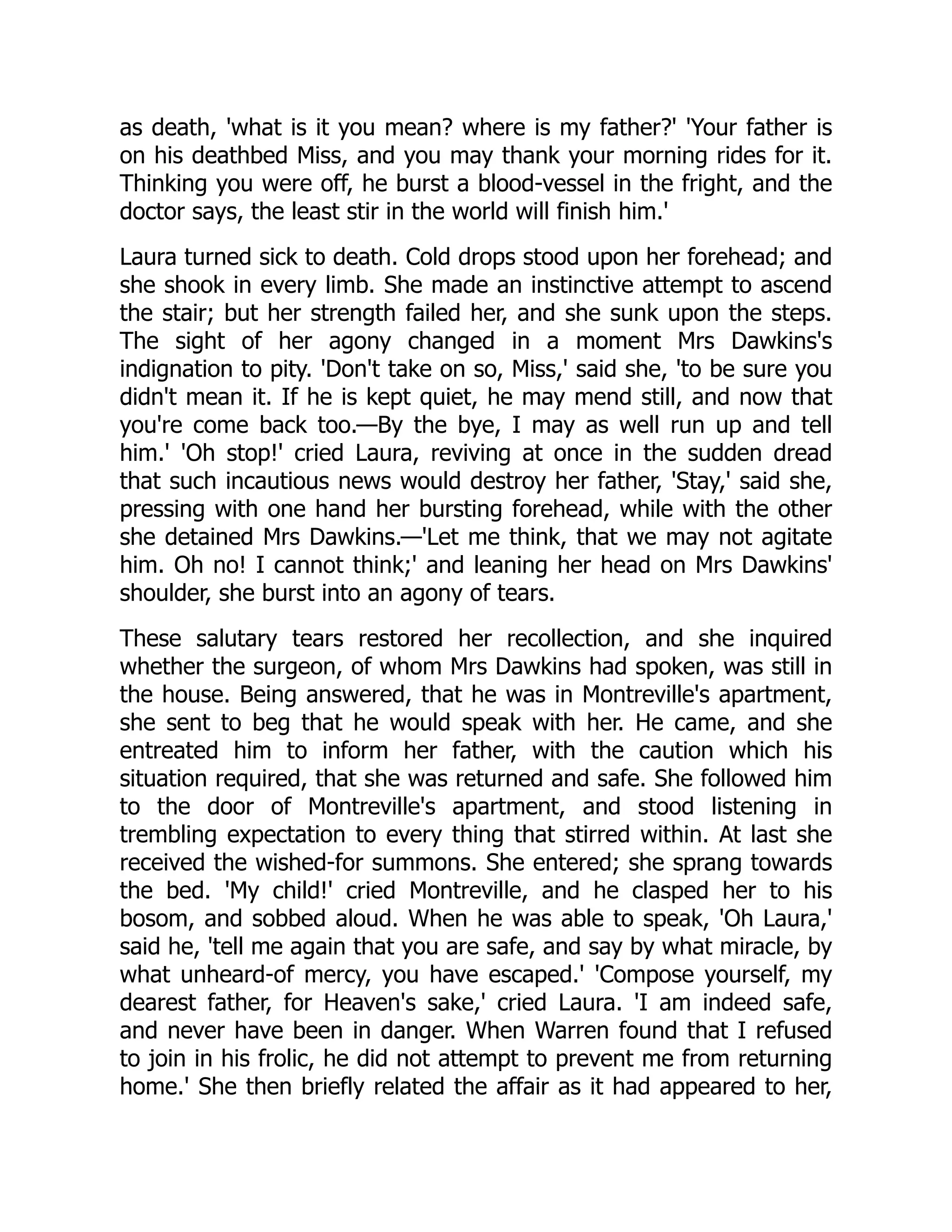 as death, 'what is it you mean? where is my father?' 'Your father is
on his deathbed Miss, and you may thank your morning rides for it.
Thinking you were off, he burst a blood-vessel in the fright, and the
doctor says, the least stir in the world will finish him.'
Laura turned sick to death. Cold drops stood upon her forehead; and
she shook in every limb. She made an instinctive attempt to ascend
the stair; but her strength failed her, and she sunk upon the steps.
The sight of her agony changed in a moment Mrs Dawkins's
indignation to pity. 'Don't take on so, Miss,' said she, 'to be sure you
didn't mean it. If he is kept quiet, he may mend still, and now that
you're come back too.—By the bye, I may as well run up and tell
him.' 'Oh stop!' cried Laura, reviving at once in the sudden dread
that such incautious news would destroy her father, 'Stay,' said she,
pressing with one hand her bursting forehead, while with the other
she detained Mrs Dawkins.—'Let me think, that we may not agitate
him. Oh no! I cannot think;' and leaning her head on Mrs Dawkins'
shoulder, she burst into an agony of tears.
These salutary tears restored her recollection, and she inquired
whether the surgeon, of whom Mrs Dawkins had spoken, was still in
the house. Being answered, that he was in Montreville's apartment,
she sent to beg that he would speak with her. He came, and she
entreated him to inform her father, with the caution which his
situation required, that she was returned and safe. She followed him
to the door of Montreville's apartment, and stood listening in
trembling expectation to every thing that stirred within. At last she
received the wished-for summons. She entered; she sprang towards
the bed. 'My child!' cried Montreville, and he clasped her to his
bosom, and sobbed aloud. When he was able to speak, 'Oh Laura,'
said he, 'tell me again that you are safe, and say by what miracle, by
what unheard-of mercy, you have escaped.' 'Compose yourself, my
dearest father, for Heaven's sake,' cried Laura. 'I am indeed safe,
and never have been in danger. When Warren found that I refused
to join in his frolic, he did not attempt to prevent me from returning
home.' She then briefly related the affair as it had appeared to her,
 
