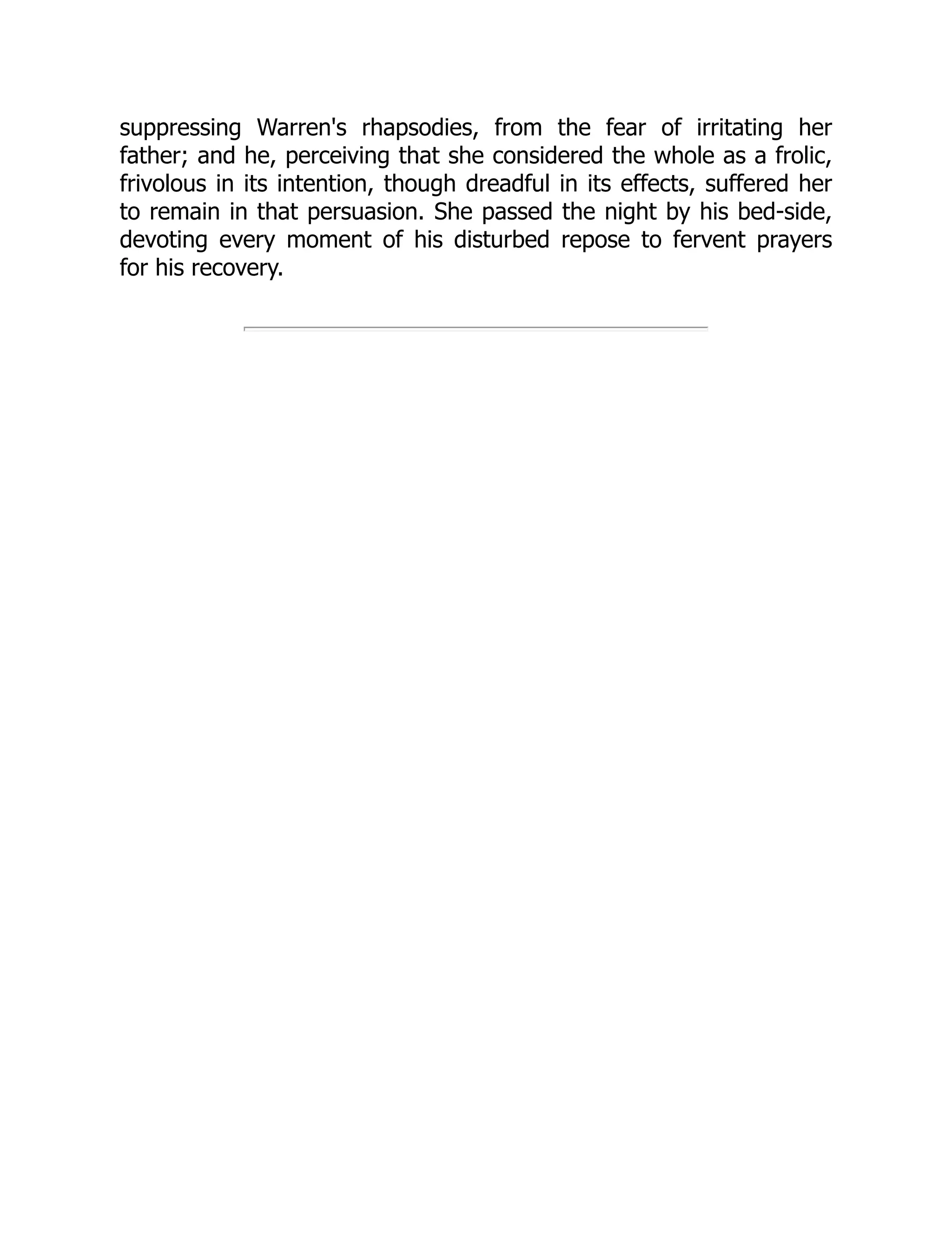 suppressing Warren's rhapsodies, from the fear of irritating her
father; and he, perceiving that she considered the whole as a frolic,
frivolous in its intention, though dreadful in its effects, suffered her
to remain in that persuasion. She passed the night by his bed-side,
devoting every moment of his disturbed repose to fervent prayers
for his recovery.
 