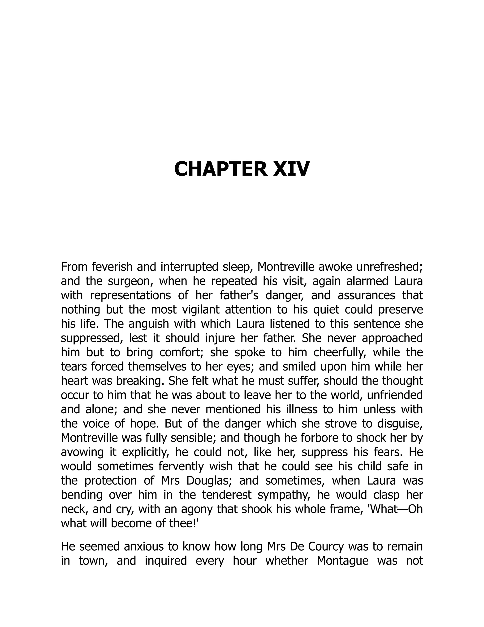 CHAPTER XIV
From feverish and interrupted sleep, Montreville awoke unrefreshed;
and the surgeon, when he repeated his visit, again alarmed Laura
with representations of her father's danger, and assurances that
nothing but the most vigilant attention to his quiet could preserve
his life. The anguish with which Laura listened to this sentence she
suppressed, lest it should injure her father. She never approached
him but to bring comfort; she spoke to him cheerfully, while the
tears forced themselves to her eyes; and smiled upon him while her
heart was breaking. She felt what he must suffer, should the thought
occur to him that he was about to leave her to the world, unfriended
and alone; and she never mentioned his illness to him unless with
the voice of hope. But of the danger which she strove to disguise,
Montreville was fully sensible; and though he forbore to shock her by
avowing it explicitly, he could not, like her, suppress his fears. He
would sometimes fervently wish that he could see his child safe in
the protection of Mrs Douglas; and sometimes, when Laura was
bending over him in the tenderest sympathy, he would clasp her
neck, and cry, with an agony that shook his whole frame, 'What—Oh
what will become of thee!'
He seemed anxious to know how long Mrs De Courcy was to remain
in town, and inquired every hour whether Montague was not
 