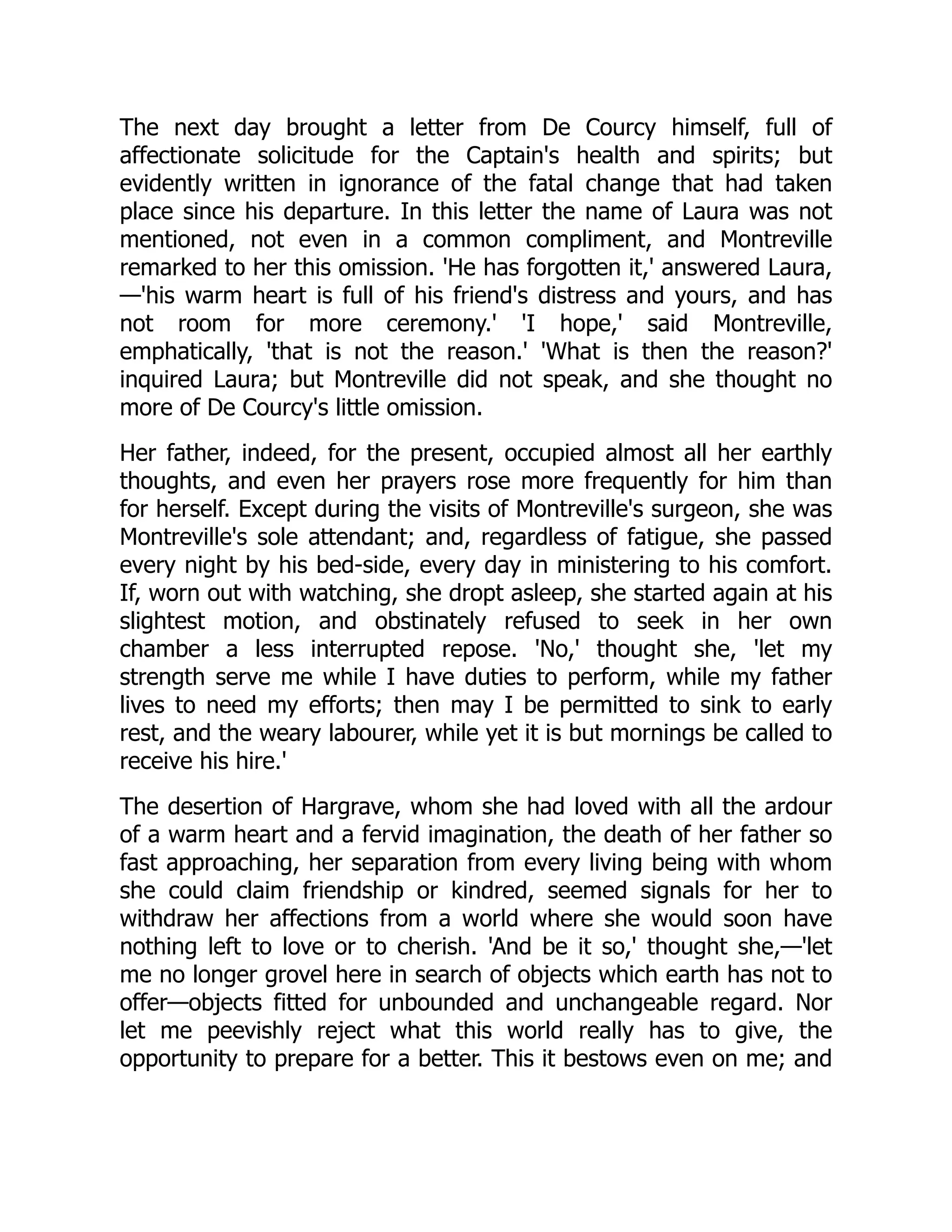 The next day brought a letter from De Courcy himself, full of
affectionate solicitude for the Captain's health and spirits; but
evidently written in ignorance of the fatal change that had taken
place since his departure. In this letter the name of Laura was not
mentioned, not even in a common compliment, and Montreville
remarked to her this omission. 'He has forgotten it,' answered Laura,
—'his warm heart is full of his friend's distress and yours, and has
not room for more ceremony.' 'I hope,' said Montreville,
emphatically, 'that is not the reason.' 'What is then the reason?'
inquired Laura; but Montreville did not speak, and she thought no
more of De Courcy's little omission.
Her father, indeed, for the present, occupied almost all her earthly
thoughts, and even her prayers rose more frequently for him than
for herself. Except during the visits of Montreville's surgeon, she was
Montreville's sole attendant; and, regardless of fatigue, she passed
every night by his bed-side, every day in ministering to his comfort.
If, worn out with watching, she dropt asleep, she started again at his
slightest motion, and obstinately refused to seek in her own
chamber a less interrupted repose. 'No,' thought she, 'let my
strength serve me while I have duties to perform, while my father
lives to need my efforts; then may I be permitted to sink to early
rest, and the weary labourer, while yet it is but mornings be called to
receive his hire.'
The desertion of Hargrave, whom she had loved with all the ardour
of a warm heart and a fervid imagination, the death of her father so
fast approaching, her separation from every living being with whom
she could claim friendship or kindred, seemed signals for her to
withdraw her affections from a world where she would soon have
nothing left to love or to cherish. 'And be it so,' thought she,—'let
me no longer grovel here in search of objects which earth has not to
offer—objects fitted for unbounded and unchangeable regard. Nor
let me peevishly reject what this world really has to give, the
opportunity to prepare for a better. This it bestows even on me; and
 