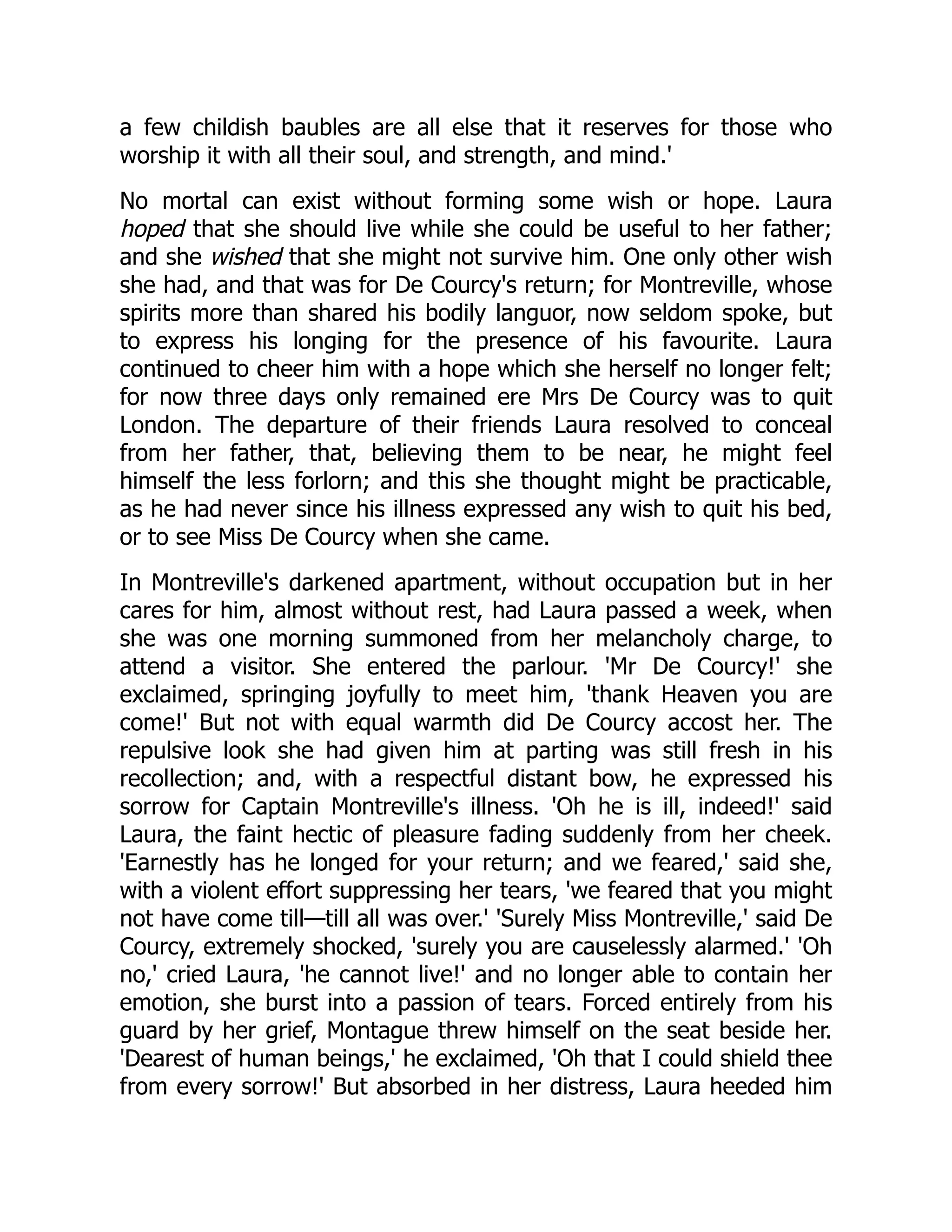 a few childish baubles are all else that it reserves for those who
worship it with all their soul, and strength, and mind.'
No mortal can exist without forming some wish or hope. Laura
hoped that she should live while she could be useful to her father;
and she wished that she might not survive him. One only other wish
she had, and that was for De Courcy's return; for Montreville, whose
spirits more than shared his bodily languor, now seldom spoke, but
to express his longing for the presence of his favourite. Laura
continued to cheer him with a hope which she herself no longer felt;
for now three days only remained ere Mrs De Courcy was to quit
London. The departure of their friends Laura resolved to conceal
from her father, that, believing them to be near, he might feel
himself the less forlorn; and this she thought might be practicable,
as he had never since his illness expressed any wish to quit his bed,
or to see Miss De Courcy when she came.
In Montreville's darkened apartment, without occupation but in her
cares for him, almost without rest, had Laura passed a week, when
she was one morning summoned from her melancholy charge, to
attend a visitor. She entered the parlour. 'Mr De Courcy!' she
exclaimed, springing joyfully to meet him, 'thank Heaven you are
come!' But not with equal warmth did De Courcy accost her. The
repulsive look she had given him at parting was still fresh in his
recollection; and, with a respectful distant bow, he expressed his
sorrow for Captain Montreville's illness. 'Oh he is ill, indeed!' said
Laura, the faint hectic of pleasure fading suddenly from her cheek.
'Earnestly has he longed for your return; and we feared,' said she,
with a violent effort suppressing her tears, 'we feared that you might
not have come till—till all was over.' 'Surely Miss Montreville,' said De
Courcy, extremely shocked, 'surely you are causelessly alarmed.' 'Oh
no,' cried Laura, 'he cannot live!' and no longer able to contain her
emotion, she burst into a passion of tears. Forced entirely from his
guard by her grief, Montague threw himself on the seat beside her.
'Dearest of human beings,' he exclaimed, 'Oh that I could shield thee
from every sorrow!' But absorbed in her distress, Laura heeded him
 