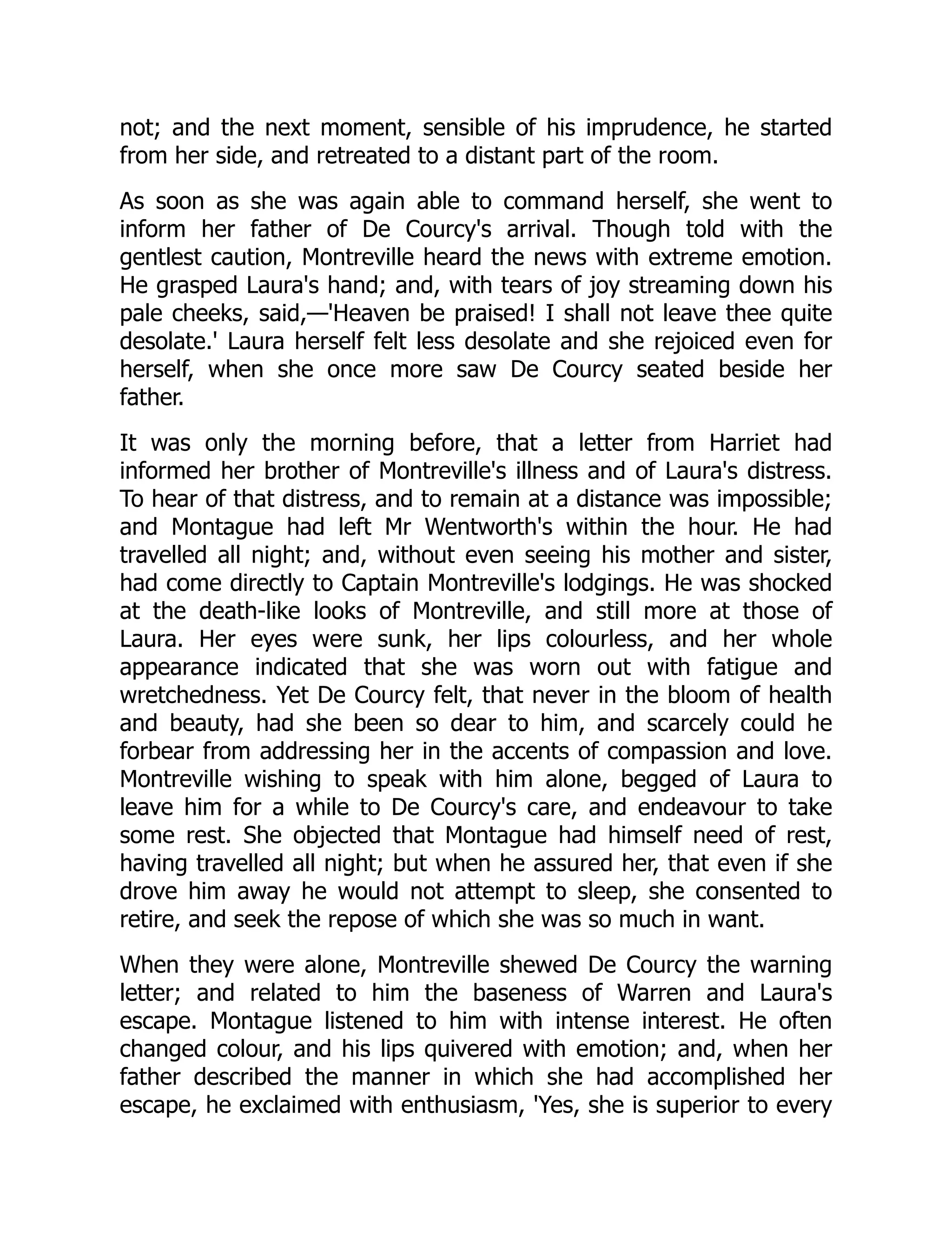 not; and the next moment, sensible of his imprudence, he started
from her side, and retreated to a distant part of the room.
As soon as she was again able to command herself, she went to
inform her father of De Courcy's arrival. Though told with the
gentlest caution, Montreville heard the news with extreme emotion.
He grasped Laura's hand; and, with tears of joy streaming down his
pale cheeks, said,—'Heaven be praised! I shall not leave thee quite
desolate.' Laura herself felt less desolate and she rejoiced even for
herself, when she once more saw De Courcy seated beside her
father.
It was only the morning before, that a letter from Harriet had
informed her brother of Montreville's illness and of Laura's distress.
To hear of that distress, and to remain at a distance was impossible;
and Montague had left Mr Wentworth's within the hour. He had
travelled all night; and, without even seeing his mother and sister,
had come directly to Captain Montreville's lodgings. He was shocked
at the death-like looks of Montreville, and still more at those of
Laura. Her eyes were sunk, her lips colourless, and her whole
appearance indicated that she was worn out with fatigue and
wretchedness. Yet De Courcy felt, that never in the bloom of health
and beauty, had she been so dear to him, and scarcely could he
forbear from addressing her in the accents of compassion and love.
Montreville wishing to speak with him alone, begged of Laura to
leave him for a while to De Courcy's care, and endeavour to take
some rest. She objected that Montague had himself need of rest,
having travelled all night; but when he assured her, that even if she
drove him away he would not attempt to sleep, she consented to
retire, and seek the repose of which she was so much in want.
When they were alone, Montreville shewed De Courcy the warning
letter; and related to him the baseness of Warren and Laura's
escape. Montague listened to him with intense interest. He often
changed colour, and his lips quivered with emotion; and, when her
father described the manner in which she had accomplished her
escape, he exclaimed with enthusiasm, 'Yes, she is superior to every
 