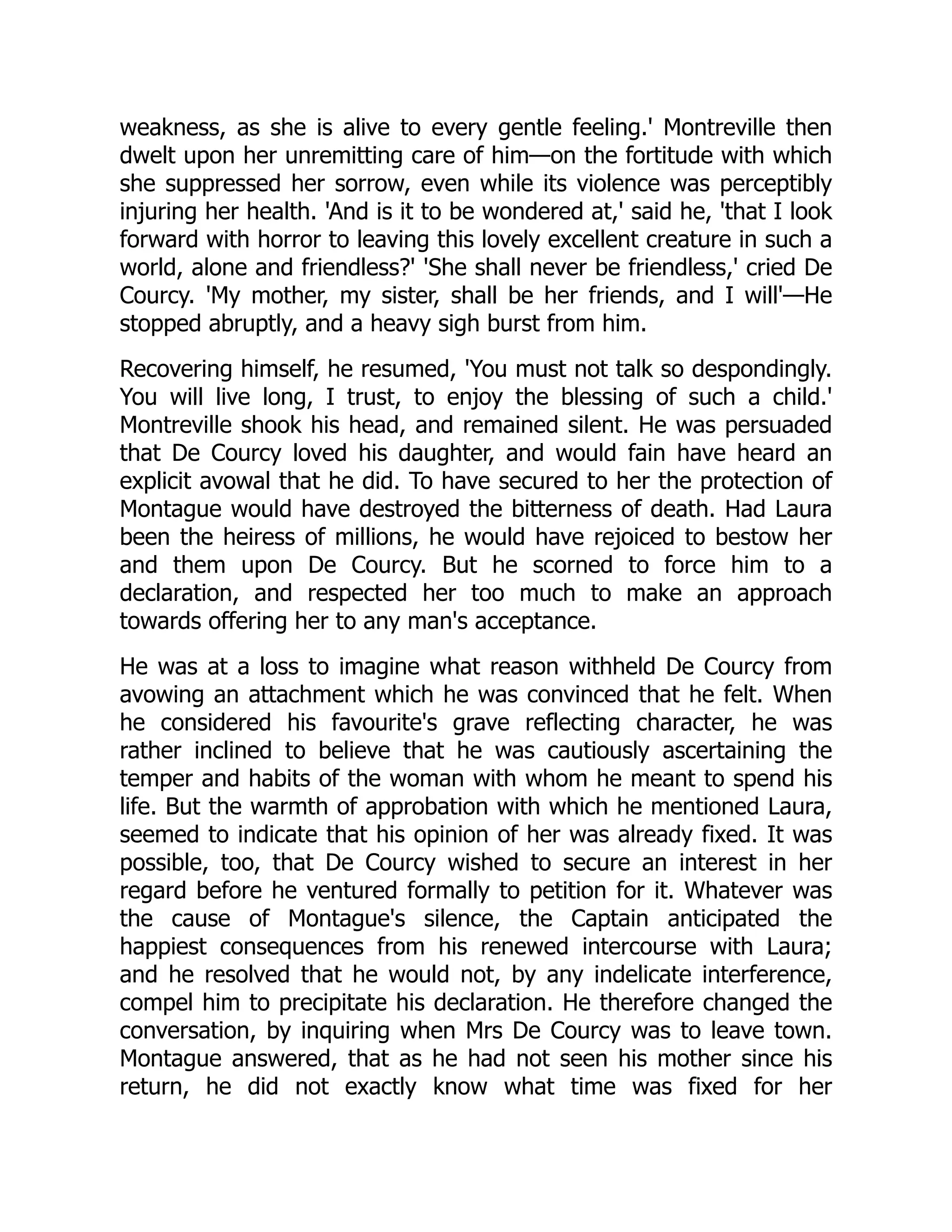 weakness, as she is alive to every gentle feeling.' Montreville then
dwelt upon her unremitting care of him—on the fortitude with which
she suppressed her sorrow, even while its violence was perceptibly
injuring her health. 'And is it to be wondered at,' said he, 'that I look
forward with horror to leaving this lovely excellent creature in such a
world, alone and friendless?' 'She shall never be friendless,' cried De
Courcy. 'My mother, my sister, shall be her friends, and I will'—He
stopped abruptly, and a heavy sigh burst from him.
Recovering himself, he resumed, 'You must not talk so despondingly.
You will live long, I trust, to enjoy the blessing of such a child.'
Montreville shook his head, and remained silent. He was persuaded
that De Courcy loved his daughter, and would fain have heard an
explicit avowal that he did. To have secured to her the protection of
Montague would have destroyed the bitterness of death. Had Laura
been the heiress of millions, he would have rejoiced to bestow her
and them upon De Courcy. But he scorned to force him to a
declaration, and respected her too much to make an approach
towards offering her to any man's acceptance.
He was at a loss to imagine what reason withheld De Courcy from
avowing an attachment which he was convinced that he felt. When
he considered his favourite's grave reflecting character, he was
rather inclined to believe that he was cautiously ascertaining the
temper and habits of the woman with whom he meant to spend his
life. But the warmth of approbation with which he mentioned Laura,
seemed to indicate that his opinion of her was already fixed. It was
possible, too, that De Courcy wished to secure an interest in her
regard before he ventured formally to petition for it. Whatever was
the cause of Montague's silence, the Captain anticipated the
happiest consequences from his renewed intercourse with Laura;
and he resolved that he would not, by any indelicate interference,
compel him to precipitate his declaration. He therefore changed the
conversation, by inquiring when Mrs De Courcy was to leave town.
Montague answered, that as he had not seen his mother since his
return, he did not exactly know what time was fixed for her
 