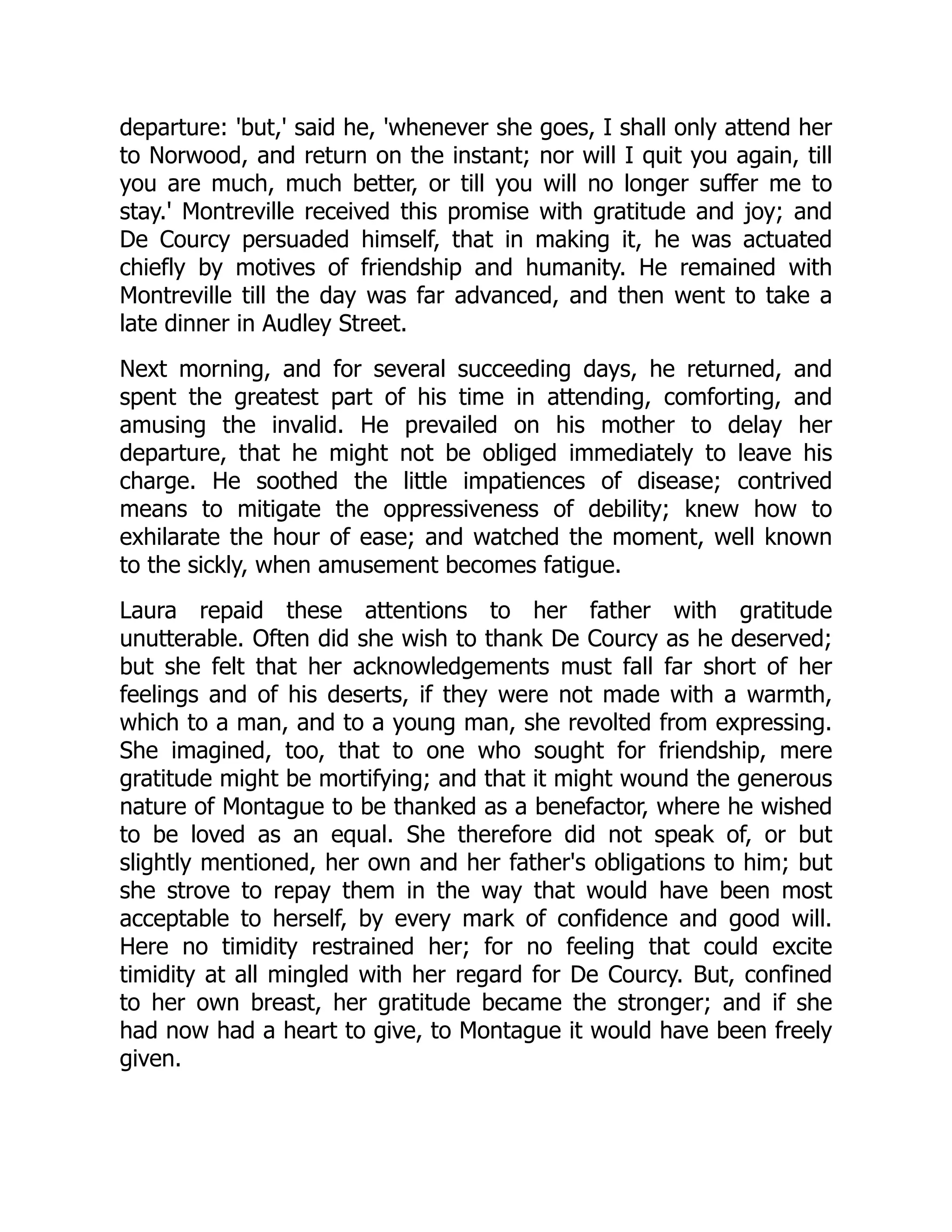 departure: 'but,' said he, 'whenever she goes, I shall only attend her
to Norwood, and return on the instant; nor will I quit you again, till
you are much, much better, or till you will no longer suffer me to
stay.' Montreville received this promise with gratitude and joy; and
De Courcy persuaded himself, that in making it, he was actuated
chiefly by motives of friendship and humanity. He remained with
Montreville till the day was far advanced, and then went to take a
late dinner in Audley Street.
Next morning, and for several succeeding days, he returned, and
spent the greatest part of his time in attending, comforting, and
amusing the invalid. He prevailed on his mother to delay her
departure, that he might not be obliged immediately to leave his
charge. He soothed the little impatiences of disease; contrived
means to mitigate the oppressiveness of debility; knew how to
exhilarate the hour of ease; and watched the moment, well known
to the sickly, when amusement becomes fatigue.
Laura repaid these attentions to her father with gratitude
unutterable. Often did she wish to thank De Courcy as he deserved;
but she felt that her acknowledgements must fall far short of her
feelings and of his deserts, if they were not made with a warmth,
which to a man, and to a young man, she revolted from expressing.
She imagined, too, that to one who sought for friendship, mere
gratitude might be mortifying; and that it might wound the generous
nature of Montague to be thanked as a benefactor, where he wished
to be loved as an equal. She therefore did not speak of, or but
slightly mentioned, her own and her father's obligations to him; but
she strove to repay them in the way that would have been most
acceptable to herself, by every mark of confidence and good will.
Here no timidity restrained her; for no feeling that could excite
timidity at all mingled with her regard for De Courcy. But, confined
to her own breast, her gratitude became the stronger; and if she
had now had a heart to give, to Montague it would have been freely
given.
 