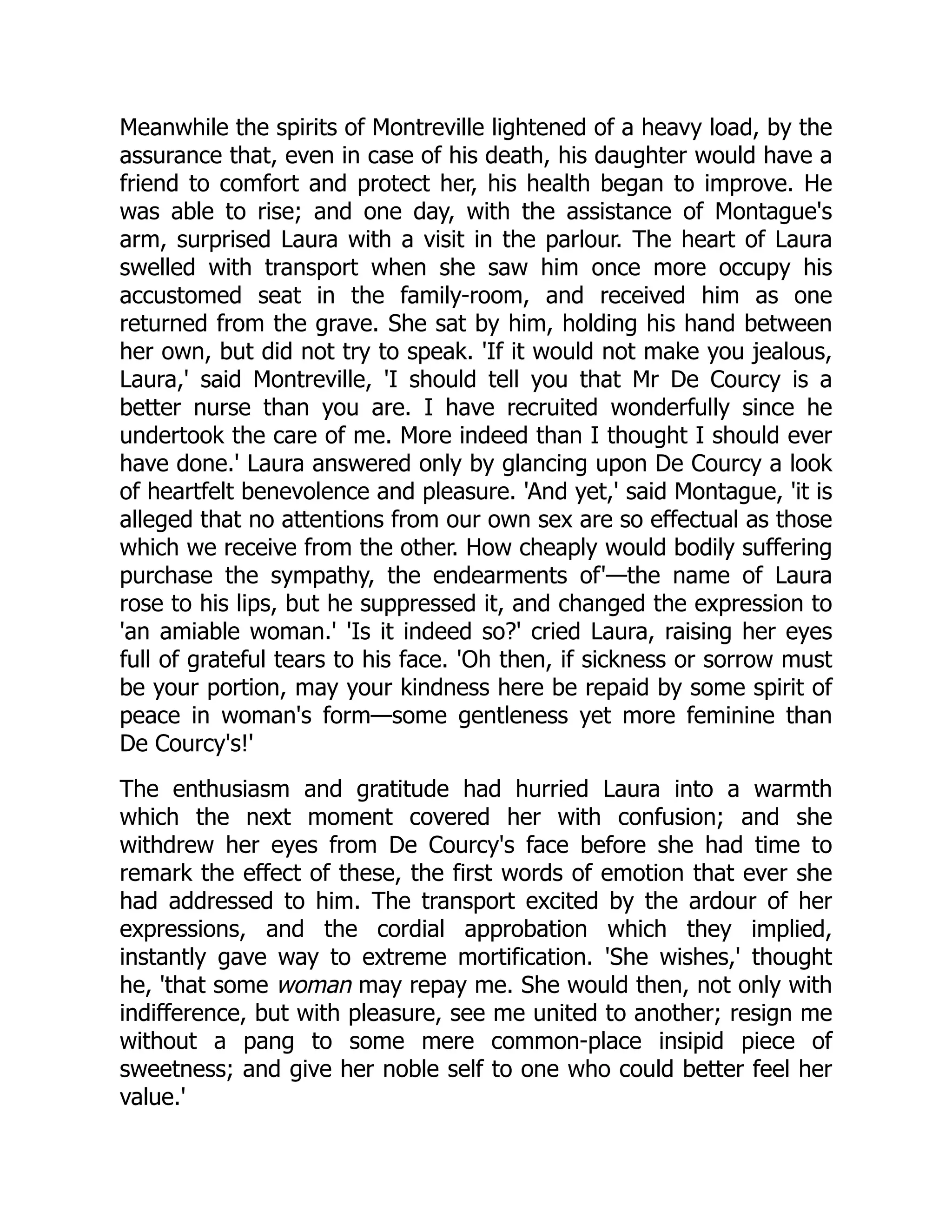 Meanwhile the spirits of Montreville lightened of a heavy load, by the
assurance that, even in case of his death, his daughter would have a
friend to comfort and protect her, his health began to improve. He
was able to rise; and one day, with the assistance of Montague's
arm, surprised Laura with a visit in the parlour. The heart of Laura
swelled with transport when she saw him once more occupy his
accustomed seat in the family-room, and received him as one
returned from the grave. She sat by him, holding his hand between
her own, but did not try to speak. 'If it would not make you jealous,
Laura,' said Montreville, 'I should tell you that Mr De Courcy is a
better nurse than you are. I have recruited wonderfully since he
undertook the care of me. More indeed than I thought I should ever
have done.' Laura answered only by glancing upon De Courcy a look
of heartfelt benevolence and pleasure. 'And yet,' said Montague, 'it is
alleged that no attentions from our own sex are so effectual as those
which we receive from the other. How cheaply would bodily suffering
purchase the sympathy, the endearments of'—the name of Laura
rose to his lips, but he suppressed it, and changed the expression to
'an amiable woman.' 'Is it indeed so?' cried Laura, raising her eyes
full of grateful tears to his face. 'Oh then, if sickness or sorrow must
be your portion, may your kindness here be repaid by some spirit of
peace in woman's form—some gentleness yet more feminine than
De Courcy's!'
The enthusiasm and gratitude had hurried Laura into a warmth
which the next moment covered her with confusion; and she
withdrew her eyes from De Courcy's face before she had time to
remark the effect of these, the first words of emotion that ever she
had addressed to him. The transport excited by the ardour of her
expressions, and the cordial approbation which they implied,
instantly gave way to extreme mortification. 'She wishes,' thought
he, 'that some woman may repay me. She would then, not only with
indifference, but with pleasure, see me united to another; resign me
without a pang to some mere common-place insipid piece of
sweetness; and give her noble self to one who could better feel her
value.'
 