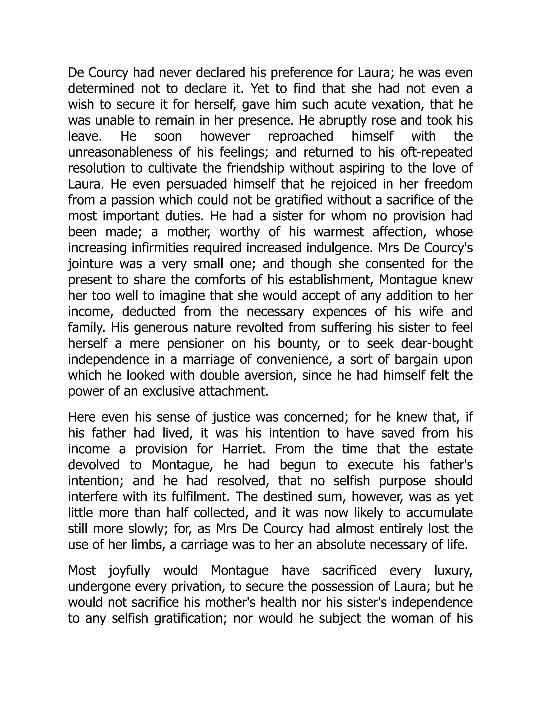 De Courcy had never declared his preference for Laura; he was even
determined not to declare it. Yet to find that she had not even a
wish to secure it for herself, gave him such acute vexation, that he
was unable to remain in her presence. He abruptly rose and took his
leave. He soon however reproached himself with the
unreasonableness of his feelings; and returned to his oft-repeated
resolution to cultivate the friendship without aspiring to the love of
Laura. He even persuaded himself that he rejoiced in her freedom
from a passion which could not be gratified without a sacrifice of the
most important duties. He had a sister for whom no provision had
been made; a mother, worthy of his warmest affection, whose
increasing infirmities required increased indulgence. Mrs De Courcy's
jointure was a very small one; and though she consented for the
present to share the comforts of his establishment, Montague knew
her too well to imagine that she would accept of any addition to her
income, deducted from the necessary expences of his wife and
family. His generous nature revolted from suffering his sister to feel
herself a mere pensioner on his bounty, or to seek dear-bought
independence in a marriage of convenience, a sort of bargain upon
which he looked with double aversion, since he had himself felt the
power of an exclusive attachment.
Here even his sense of justice was concerned; for he knew that, if
his father had lived, it was his intention to have saved from his
income a provision for Harriet. From the time that the estate
devolved to Montague, he had begun to execute his father's
intention; and he had resolved, that no selfish purpose should
interfere with its fulfilment. The destined sum, however, was as yet
little more than half collected, and it was now likely to accumulate
still more slowly; for, as Mrs De Courcy had almost entirely lost the
use of her limbs, a carriage was to her an absolute necessary of life.
Most joyfully would Montague have sacrificed every luxury,
undergone every privation, to secure the possession of Laura; but he
would not sacrifice his mother's health nor his sister's independence
to any selfish gratification; nor would he subject the woman of his
 