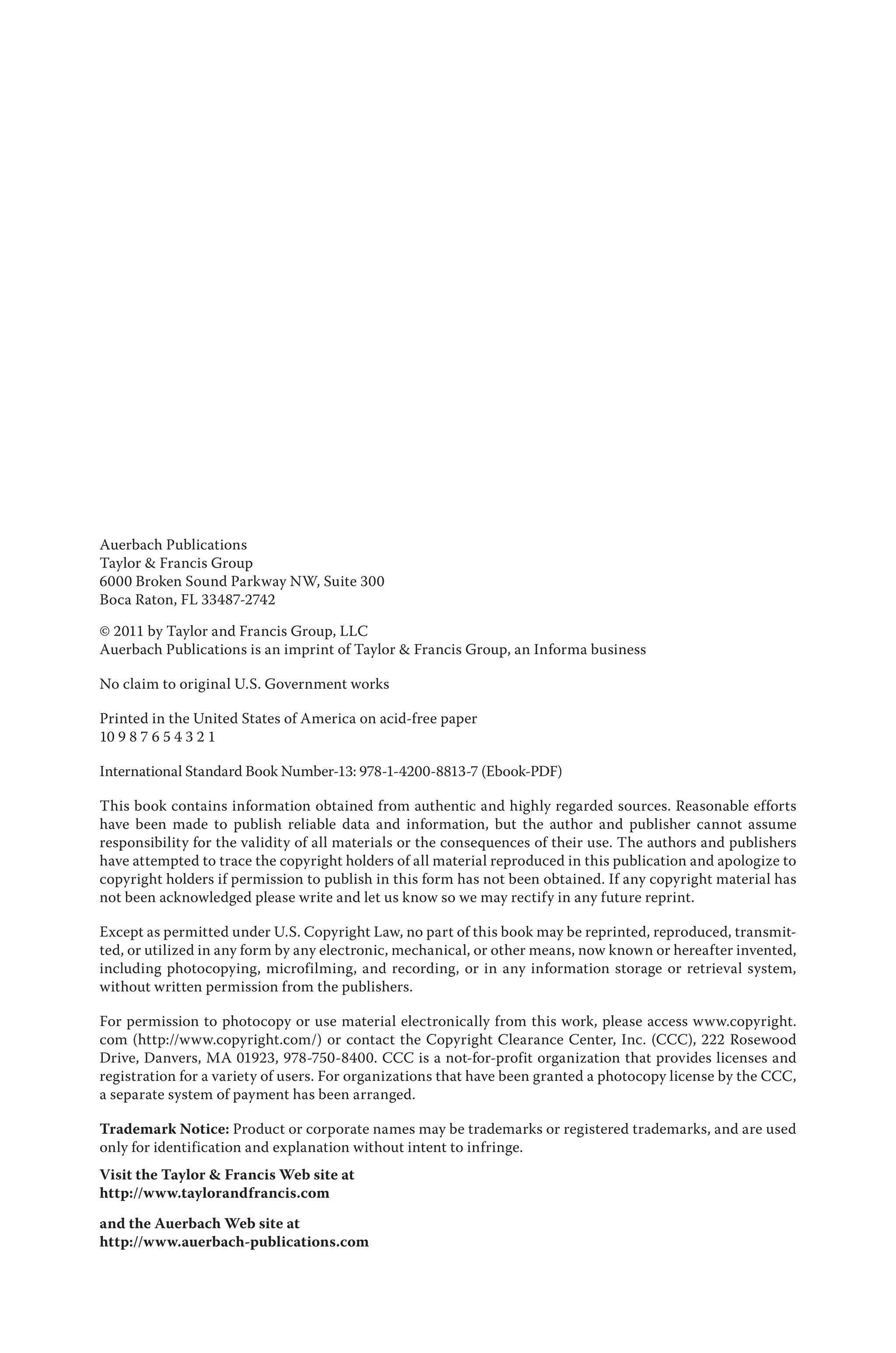 Auerbach Publications
Taylor & Francis Group
6000 Broken Sound Parkway NW, Suite 300
Boca Raton, FL 33487-2742
© 2011 by Taylor and Francis Group, LLC
Auerbach Publications is an imprint of Taylor & Francis Group, an Informa business
No claim to original U.S. Government works
Printed in the United States of America on acid-free paper
10 9 8 7 6 5 4 3 2 1
International Standard Book Number-13: 978-1-4200-8813-7 (Ebook-PDF)
This book contains information obtained from authentic and highly regarded sources. Reasonable efforts
have been made to publish reliable data and information, but the author and publisher cannot assume
responsibility for the validity of all materials or the consequences of their use. The authors and publishers
have attempted to trace the copyright holders of all material reproduced in this publication and apologize to
copyright holders if permission to publish in this form has not been obtained. If any copyright material has
not been acknowledged please write and let us know so we may rectify in any future reprint.
Except as permitted under U.S. Copyright Law, no part of this book may be reprinted, reproduced, transmit-
ted, or utilized in any form by any electronic, mechanical, or other means, now known or hereafter invented,
including photocopying, microfilming, and recording, or in any information storage or retrieval system,
without written permission from the publishers.
For permission to photocopy or use material electronically from this work, please access www.copyright.
com (http://www.copyright.com/) or contact the Copyright Clearance Center, Inc. (CCC), 222 Rosewood
Drive, Danvers, MA 01923, 978-750-8400. CCC is a not-for-profit organization that provides licenses and
registration for a variety of users. For organizations that have been granted a photocopy license by the CCC,
a separate system of payment has been arranged.
Trademark Notice: Product or corporate names may be trademarks or registered trademarks, and are used
only for identification and explanation without intent to infringe.
Visit the Taylor & Francis Web site at
http://www.taylorandfrancis.com
and the Auerbach Web site at
http://www.auerbach-publications.com
 