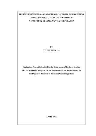 THE IMPLEMENTATION AND ADOPTING OF ACTIVITY BASED COSTING
IN MANUFACTURING VIETNAMESE COMPANIES
A CASE STUDY OF SAMSUNG VINA CORPORATION
BY
TO THI THUY HA
Graduation Project Submitted to the Department of Business Studies,
HELP University College, in Partial Fulfillment of the Requirements for
the Degree of Bachelor of Business (Accounting) Hons
APRIL 2011
 