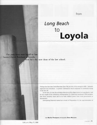 from
LongBeach
to
Loyola
new dean of the law school.
Perhapsihe flrst time DavidBurchm ILaw 841lui two of his st.ongestskms hwlerb
argumentandeducation ln potentcombinationwasn responseto somebodytrying
to lay him oii.
Atthe time,hewasthe activitiesdirectorat PolyHighSchoolh LoIUBeach.And
hewascaughtinihe turbulenceof Prolosition13,Ca.liforniatlandmarkl9TSinitiativ€
that frozelrolerty taxesand in its wake shiftedpower from local Sovernmentio
Anticipatingfinancia]turmoilasa resultof Proposiiron13,tlte superiniendentor
5:$ p.n. May'17,2000
terr lYlarlko Thomp.on pL.otographyGl.nn Mart.no
ru.e2l:rCO9
 
