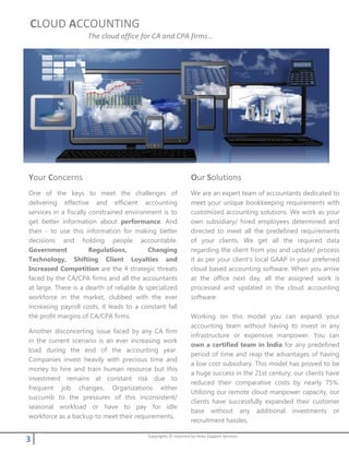 3 Copyrights © reserved by Heka Support Services
CLOUD ACCOUNTING
The cloud office for CA and CPA firms…
Your Concerns
One of the keys to meet the challenges of
delivering effective and efficient accounting
services in a fiscally constrained environment is to
get better information about performance. And
then - to use this information for making better
decisions and holding people accountable.
Government Regulations, Changing
Technology, Shifting Client Loyalties and
Increased Competition are the 4 strategic threats
faced by the CA/CPA firms and all the accountants
at large. There is a dearth of reliable & specialized
workforce in the market, clubbed with the ever
increasing payroll costs; it leads to a constant fall
the profit margins of CA/CPA firms.
Another disconcerting issue faced by any CA firm
in the current scenario is an ever increasing work
load during the end of the accounting year.
Companies invest heavily with precious time and
money to hire and train human resource but this
investment remains at constant risk due to
frequent job changes. Organizations either
succumb to the pressures of this inconsistent/
seasonal workload or have to pay for idle
workforce as a backup to meet their requirements.
Our Solutions
We are an expert team of accountants dedicated to
meet your unique bookkeeping requirements with
customized accounting solutions. We work as your
own subsidiary/ hired employees determined and
directed to meet all the predefined requirements
of your clients. We get all the required data
regarding the client from you and update/ process
it as per your client’s local GAAP in your preferred
cloud based accounting software. When you arrive
at the office next day, all the assigned work is
processed and updated in the cloud accounting
software.
Working on this model you can expand your
accounting team without having to invest in any
infrastructure or expensive manpower. You can
own a certified team in India for any predefined
period of time and reap the advantages of having
a low cost subsidiary. This model has proved to be
a huge success in the 21st century; our clients have
reduced their comparative costs by nearly 75%.
Utilizing our remote cloud manpower capacity, our
clients have successfully expanded their customer
base without any additional investments or
recruitment hassles.
 