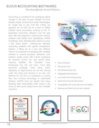 7 Copyrights © reserved by Heka Support Services
CLOUD ACCOUNTING SOFTWARES
The cloud office for CA and CPA firms…
Accounting as a profession has undergone radical
changes in the past 10 years. Modern CA firms
already employ several cloud based technologies
for simple day to day stuff like e-filing, tax
payment, etc. At HSS, we are a team of skilled
certified cloud accountants working on the 3rd
generation accounting software’s over the past
years. We have expertise in working with eminent
software’s like SAASU, Xero, QuickBooks, MYOB,
FreshBooks, Zoho, Workflow Max, Kashoo to name
a few. Cloud based software now alleviates
accounting problems like payroll management,
taxation, e filling etc at a very cost effective
manner as compared to managing with outdated
software or manual processes. Moreover, such
software usually comes with in-built compliance
for personal income tax, and several other
statutory liabilities like Provident Fund,
Professional Tax, ESI, and more. From daily
document exchange, return filing, online
repository, to legal services are all now coming
under the cloud and proving to be very cost
effective for CA firms as compared to running
their own in-house technology or customized
software. CA/CPA firms can benefit from these
bleeding edge technologies while saving a big
chunk of their profit margins from their valuable
customers.
 Ease of Access
 Pay as you use
 No Infrastructure cost
 Negligible Maintenance
 Low Total cost of Ownership
 Real time Financial information
 Compatible with smart phones and tablets
 Backup and Data Security are a breeze!
 