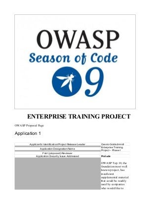 ENTERPRISE TRAINING PROJECT
OWASP Proposal Page
Application 1
Applicant's Identification/Project Release Leader Cassio Goldschmidt
Application Designation/Name
Enterprise Training
Project – Phase I
First (proposed) Reviewer
Application Security Issue Addressed Prelude
OWASP Top 10, the
foundation most well
known project, has
insuficient
supplemental material
that could be readily
used by companies
who would like to
 