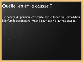 Quelle  en et la causse ?   Le cancer du poumon  est causé par le tabac ou l'exposition à la fumée secondaire, mais il peut avoir d'autres causes. 