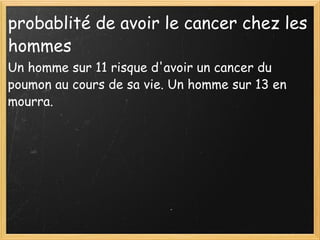 probablité de avoir le cancer chez les hommes  Un homme sur 11 risque d'avoir un cancer du poumon au cours de sa vie. Un homme sur 13 en mourra.  
