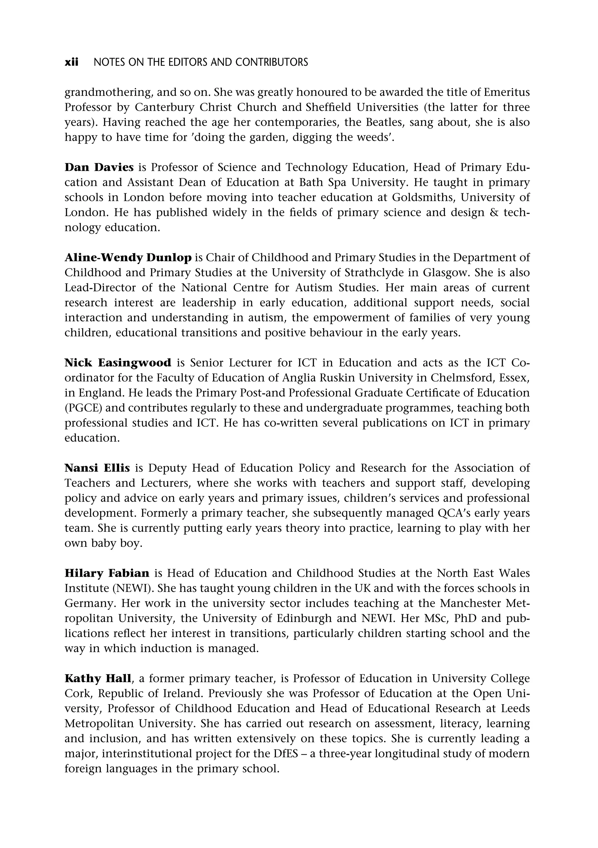 grandmothering, and so on. She was greatly honoured to be awarded the title of Emeritus
Professor by Canterbury Christ Church and Sheffield Universities (the latter for three
years). Having reached the age her contemporaries, the Beatles, sang about, she is also
happy to have time for ’doing the garden, digging the weeds’.
Dan Davies is Professor of Science and Technology Education, Head of Primary Edu-
cation and Assistant Dean of Education at Bath Spa University. He taught in primary
schools in London before moving into teacher education at Goldsmiths, University of
London. He has published widely in the fields of primary science and design & tech-
nology education.
Aline-Wendy Dunlop is Chair of Childhood and Primary Studies in the Department of
Childhood and Primary Studies at the University of Strathclyde in Glasgow. She is also
Lead-Director of the National Centre for Autism Studies. Her main areas of current
research interest are leadership in early education, additional support needs, social
interaction and understanding in autism, the empowerment of families of very young
children, educational transitions and positive behaviour in the early years.
Nick Easingwood is Senior Lecturer for ICT in Education and acts as the ICT Co-
ordinator for the Faculty of Education of Anglia Ruskin University in Chelmsford, Essex,
in England. He leads the Primary Post-and Professional Graduate Certificate of Education
(PGCE) and contributes regularly to these and undergraduate programmes, teaching both
professional studies and ICT. He has co-written several publications on ICT in primary
education.
Nansi Ellis is Deputy Head of Education Policy and Research for the Association of
Teachers and Lecturers, where she works with teachers and support staff, developing
policy and advice on early years and primary issues, children’s services and professional
development. Formerly a primary teacher, she subsequently managed QCA’s early years
team. She is currently putting early years theory into practice, learning to play with her
own baby boy.
Hilary Fabian is Head of Education and Childhood Studies at the North East Wales
Institute (NEWI). She has taught young children in the UK and with the forces schools in
Germany. Her work in the university sector includes teaching at the Manchester Met-
ropolitan University, the University of Edinburgh and NEWI. Her MSc, PhD and pub-
lications reflect her interest in transitions, particularly children starting school and the
way in which induction is managed.
Kathy Hall, a former primary teacher, is Professor of Education in University College
Cork, Republic of Ireland. Previously she was Professor of Education at the Open Uni-
versity, Professor of Childhood Education and Head of Educational Research at Leeds
Metropolitan University. She has carried out research on assessment, literacy, learning
and inclusion, and has written extensively on these topics. She is currently leading a
major, interinstitutional project for the DfES – a three-year longitudinal study of modern
foreign languages in the primary school.
xii NOTES ON THE EDITORS AND CONTRIBUTORS
 
