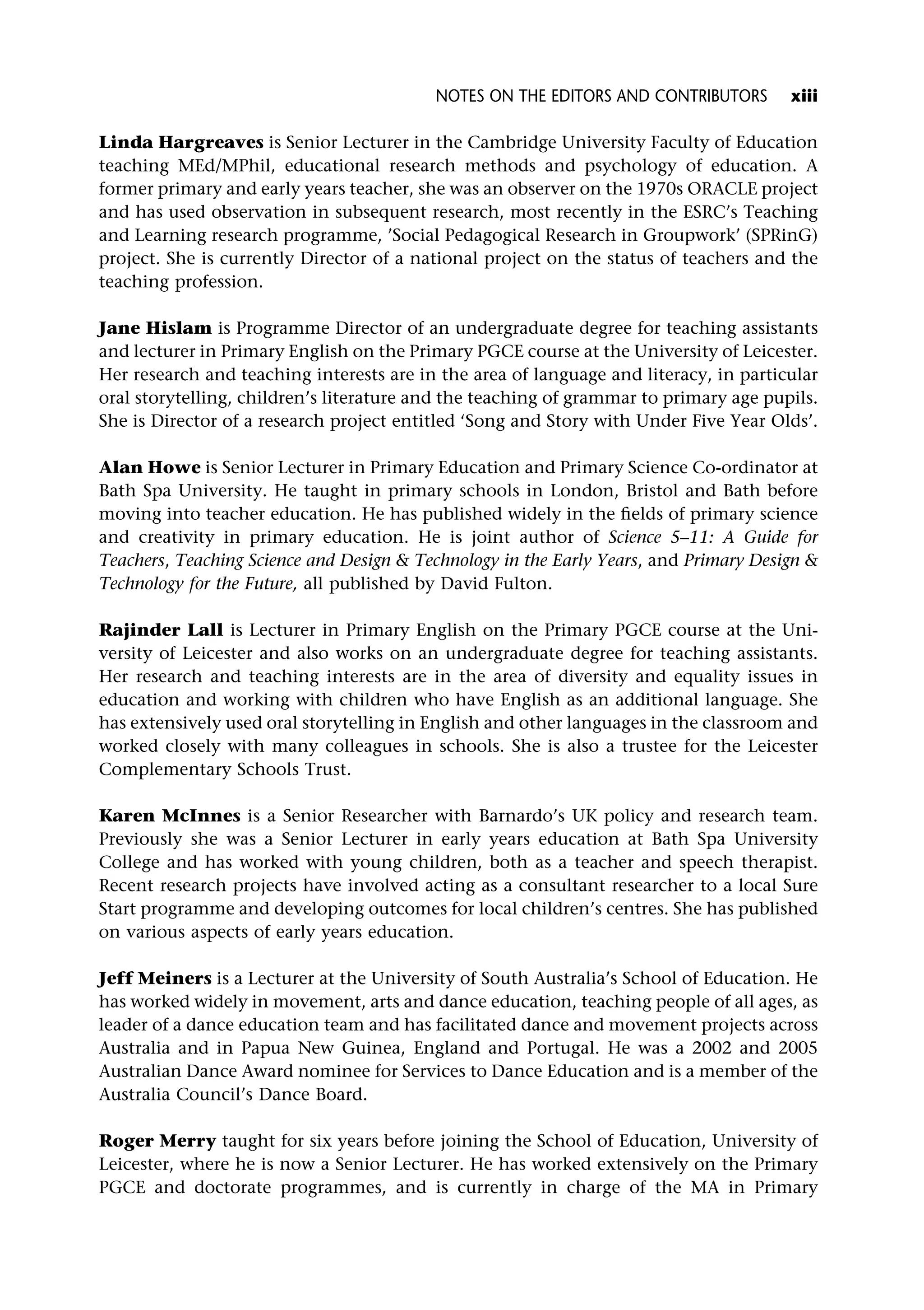 Linda Hargreaves is Senior Lecturer in the Cambridge University Faculty of Education
teaching MEd/MPhil, educational research methods and psychology of education. A
former primary and early years teacher, she was an observer on the 1970s ORACLE project
and has used observation in subsequent research, most recently in the ESRC’s Teaching
and Learning research programme, ’Social Pedagogical Research in Groupwork’ (SPRinG)
project. She is currently Director of a national project on the status of teachers and the
teaching profession.
Jane Hislam is Programme Director of an undergraduate degree for teaching assistants
and lecturer in Primary English on the Primary PGCE course at the University of Leicester.
Her research and teaching interests are in the area of language and literacy, in particular
oral storytelling, children’s literature and the teaching of grammar to primary age pupils.
She is Director of a research project entitled ‘Song and Story with Under Five Year Olds’.
Alan Howe is Senior Lecturer in Primary Education and Primary Science Co-ordinator at
Bath Spa University. He taught in primary schools in London, Bristol and Bath before
moving into teacher education. He has published widely in the fields of primary science
and creativity in primary education. He is joint author of Science 5–11: A Guide for
Teachers, Teaching Science and Design & Technology in the Early Years, and Primary Design &
Technology for the Future, all published by David Fulton.
Rajinder Lall is Lecturer in Primary English on the Primary PGCE course at the Uni-
versity of Leicester and also works on an undergraduate degree for teaching assistants.
Her research and teaching interests are in the area of diversity and equality issues in
education and working with children who have English as an additional language. She
has extensively used oral storytelling in English and other languages in the classroom and
worked closely with many colleagues in schools. She is also a trustee for the Leicester
Complementary Schools Trust.
Karen McInnes is a Senior Researcher with Barnardo’s UK policy and research team.
Previously she was a Senior Lecturer in early years education at Bath Spa University
College and has worked with young children, both as a teacher and speech therapist.
Recent research projects have involved acting as a consultant researcher to a local Sure
Start programme and developing outcomes for local children’s centres. She has published
on various aspects of early years education.
Jeff Meiners is a Lecturer at the University of South Australia’s School of Education. He
has worked widely in movement, arts and dance education, teaching people of all ages, as
leader of a dance education team and has facilitated dance and movement projects across
Australia and in Papua New Guinea, England and Portugal. He was a 2002 and 2005
Australian Dance Award nominee for Services to Dance Education and is a member of the
Australia Council’s Dance Board.
Roger Merry taught for six years before joining the School of Education, University of
Leicester, where he is now a Senior Lecturer. He has worked extensively on the Primary
PGCE and doctorate programmes, and is currently in charge of the MA in Primary
NOTES ON THE EDITORS AND CONTRIBUTORS xiii
 