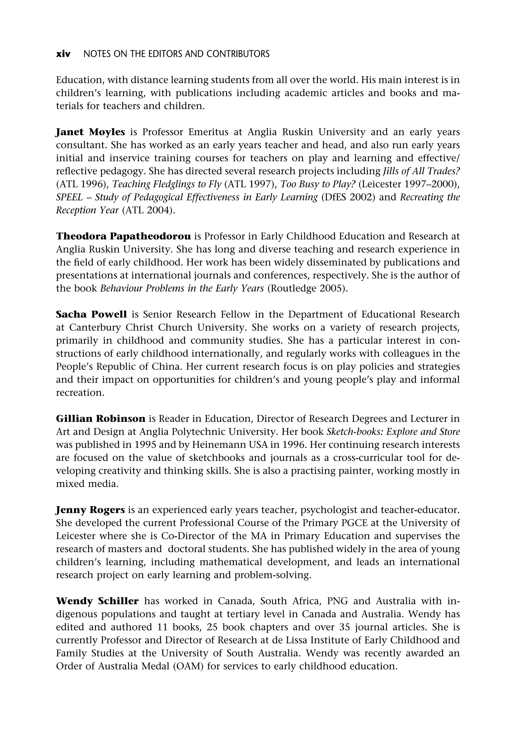 Education, with distance learning students from all over the world. His main interest is in
children’s learning, with publications including academic articles and books and ma-
terials for teachers and children.
Janet Moyles is Professor Emeritus at Anglia Ruskin University and an early years
consultant. She has worked as an early years teacher and head, and also run early years
initial and inservice training courses for teachers on play and learning and effective/
reflective pedagogy. She has directed several research projects including Jills of All Trades?
(ATL 1996), Teaching Fledglings to Fly (ATL 1997), Too Busy to Play? (Leicester 1997–2000),
SPEEL – Study of Pedagogical Effectiveness in Early Learning (DfES 2002) and Recreating the
Reception Year (ATL 2004).
Theodora Papatheodorou is Professor in Early Childhood Education and Research at
Anglia Ruskin University. She has long and diverse teaching and research experience in
the field of early childhood. Her work has been widely disseminated by publications and
presentations at international journals and conferences, respectively. She is the author of
the book Behaviour Problems in the Early Years (Routledge 2005).
Sacha Powell is Senior Research Fellow in the Department of Educational Research
at Canterbury Christ Church University. She works on a variety of research projects,
primarily in childhood and community studies. She has a particular interest in con-
structions of early childhood internationally, and regularly works with colleagues in the
People’s Republic of China. Her current research focus is on play policies and strategies
and their impact on opportunities for children’s and young people’s play and informal
recreation.
Gillian Robinson is Reader in Education, Director of Research Degrees and Lecturer in
Art and Design at Anglia Polytechnic University. Her book Sketch-books: Explore and Store
was published in 1995 and by Heinemann USA in 1996. Her continuing research interests
are focused on the value of sketchbooks and journals as a cross-curricular tool for de-
veloping creativity and thinking skills. She is also a practising painter, working mostly in
mixed media.
Jenny Rogers is an experienced early years teacher, psychologist and teacher-educator.
She developed the current Professional Course of the Primary PGCE at the University of
Leicester where she is Co-Director of the MA in Primary Education and supervises the
research of masters and doctoral students. She has published widely in the area of young
children’s learning, including mathematical development, and leads an international
research project on early learning and problem-solving.
Wendy Schiller has worked in Canada, South Africa, PNG and Australia with in-
digenous populations and taught at tertiary level in Canada and Australia. Wendy has
edited and authored 11 books, 25 book chapters and over 35 journal articles. She is
currently Professor and Director of Research at de Lissa Institute of Early Childhood and
Family Studies at the University of South Australia. Wendy was recently awarded an
Order of Australia Medal (OAM) for services to early childhood education.
xiv NOTES ON THE EDITORS AND CONTRIBUTORS
 