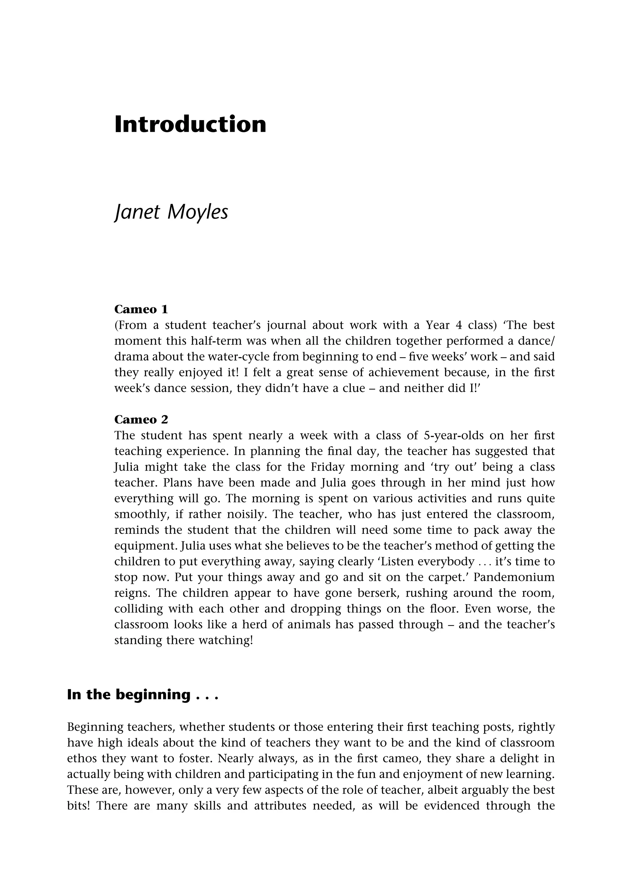Introduction
Janet Moyles
Cameo 1
(From a student teacher’s journal about work with a Year 4 class) ‘The best
moment this half-term was when all the children together performed a dance/
drama about the water-cycle from beginning to end – five weeks’ work – and said
they really enjoyed it! I felt a great sense of achievement because, in the first
week’s dance session, they didn’t have a clue – and neither did I!’
Cameo 2
The student has spent nearly a week with a class of 5-year-olds on her first
teaching experience. In planning the final day, the teacher has suggested that
Julia might take the class for the Friday morning and ‘try out’ being a class
teacher. Plans have been made and Julia goes through in her mind just how
everything will go. The morning is spent on various activities and runs quite
smoothly, if rather noisily. The teacher, who has just entered the classroom,
reminds the student that the children will need some time to pack away the
equipment. Julia uses what she believes to be the teacher’s method of getting the
children to put everything away, saying clearly ‘Listen everybody . . . it’s time to
stop now. Put your things away and go and sit on the carpet.’ Pandemonium
reigns. The children appear to have gone berserk, rushing around the room,
colliding with each other and dropping things on the floor. Even worse, the
classroom looks like a herd of animals has passed through – and the teacher’s
standing there watching!
In the beginning . . .
Beginning teachers, whether students or those entering their first teaching posts, rightly
have high ideals about the kind of teachers they want to be and the kind of classroom
ethos they want to foster. Nearly always, as in the first cameo, they share a delight in
actually being with children and participating in the fun and enjoyment of new learning.
These are, however, only a very few aspects of the role of teacher, albeit arguably the best
bits! There are many skills and attributes needed, as will be evidenced through the
 