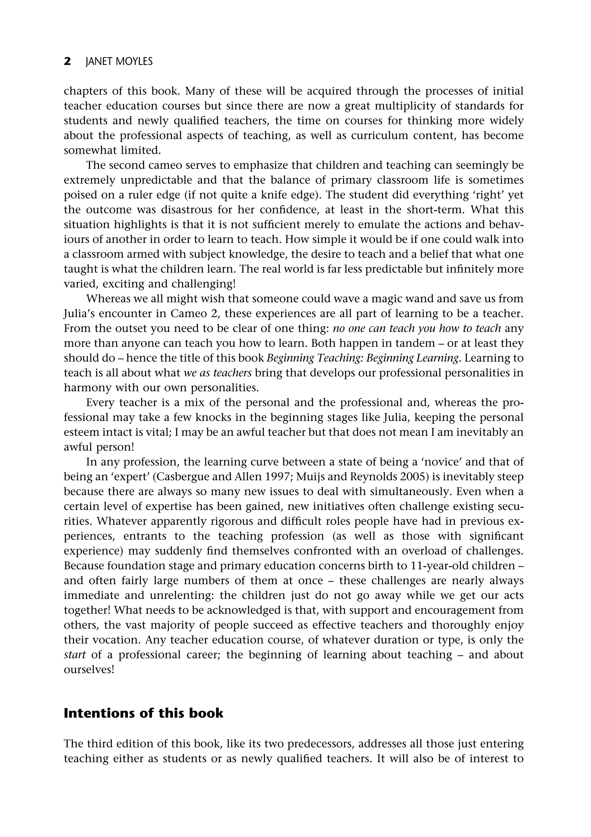 chapters of this book. Many of these will be acquired through the processes of initial
teacher education courses but since there are now a great multiplicity of standards for
students and newly qualified teachers, the time on courses for thinking more widely
about the professional aspects of teaching, as well as curriculum content, has become
somewhat limited.
The second cameo serves to emphasize that children and teaching can seemingly be
extremely unpredictable and that the balance of primary classroom life is sometimes
poised on a ruler edge (if not quite a knife edge). The student did everything ‘right’ yet
the outcome was disastrous for her confidence, at least in the short-term. What this
situation highlights is that it is not sufficient merely to emulate the actions and behav-
iours of another in order to learn to teach. How simple it would be if one could walk into
a classroom armed with subject knowledge, the desire to teach and a belief that what one
taught is what the children learn. The real world is far less predictable but infinitely more
varied, exciting and challenging!
Whereas we all might wish that someone could wave a magic wand and save us from
Julia’s encounter in Cameo 2, these experiences are all part of learning to be a teacher.
From the outset you need to be clear of one thing: no one can teach you how to teach any
more than anyone can teach you how to learn. Both happen in tandem – or at least they
should do – hence the title of this book Beginning Teaching: Beginning Learning. Learning to
teach is all about what we as teachers bring that develops our professional personalities in
harmony with our own personalities.
Every teacher is a mix of the personal and the professional and, whereas the pro-
fessional may take a few knocks in the beginning stages like Julia, keeping the personal
esteem intact is vital; I may be an awful teacher but that does not mean I am inevitably an
awful person!
In any profession, the learning curve between a state of being a ‘novice’ and that of
being an ‘expert’ (Casbergue and Allen 1997; Muijs and Reynolds 2005) is inevitably steep
because there are always so many new issues to deal with simultaneously. Even when a
certain level of expertise has been gained, new initiatives often challenge existing secu-
rities. Whatever apparently rigorous and difficult roles people have had in previous ex-
periences, entrants to the teaching profession (as well as those with significant
experience) may suddenly find themselves confronted with an overload of challenges.
Because foundation stage and primary education concerns birth to 11-year-old children –
and often fairly large numbers of them at once – these challenges are nearly always
immediate and unrelenting: the children just do not go away while we get our acts
together! What needs to be acknowledged is that, with support and encouragement from
others, the vast majority of people succeed as effective teachers and thoroughly enjoy
their vocation. Any teacher education course, of whatever duration or type, is only the
start of a professional career; the beginning of learning about teaching – and about
ourselves!
Intentions of this book
The third edition of this book, like its two predecessors, addresses all those just entering
teaching either as students or as newly qualified teachers. It will also be of interest to
2 JANET MOYLES
 