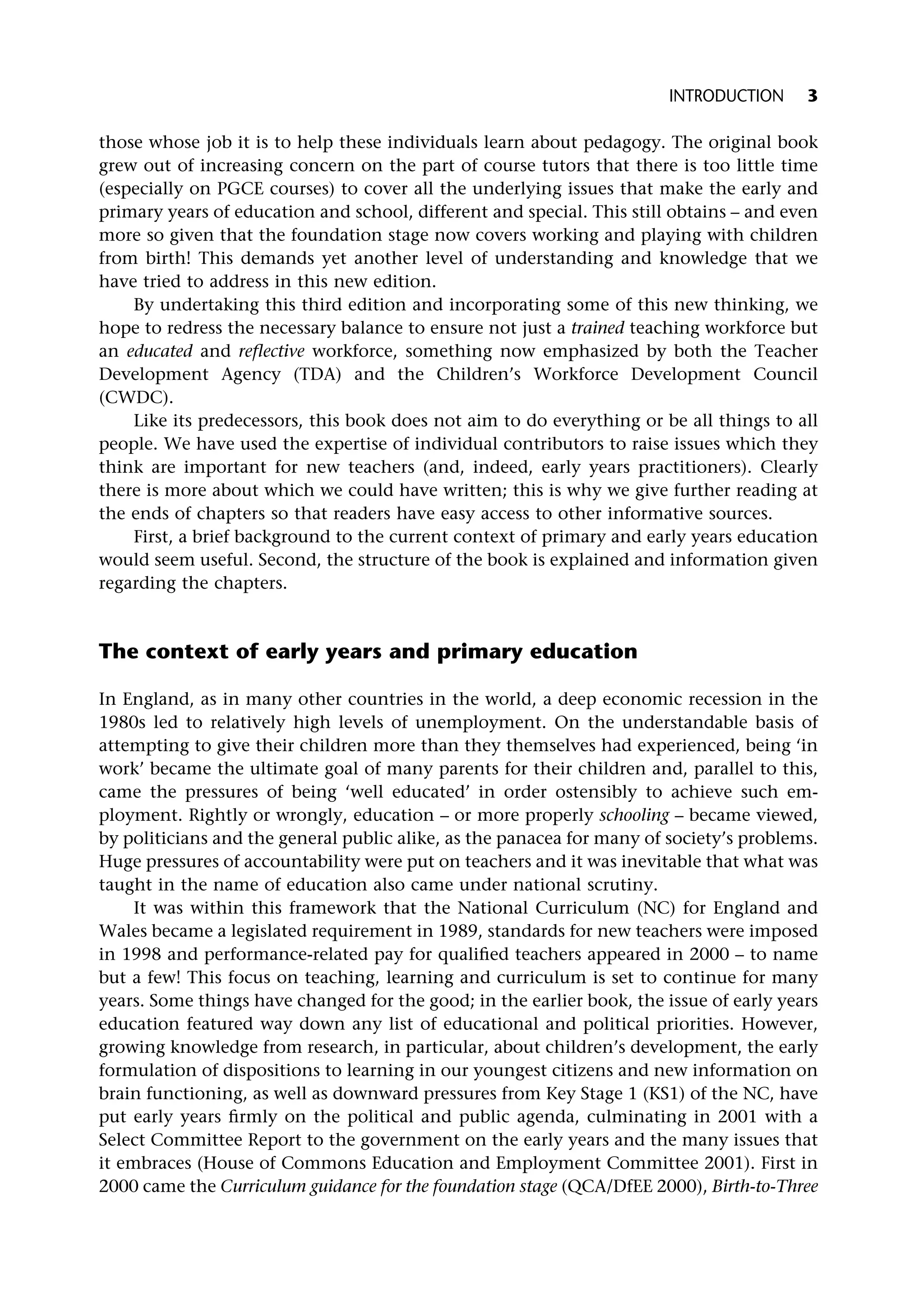 those whose job it is to help these individuals learn about pedagogy. The original book
grew out of increasing concern on the part of course tutors that there is too little time
(especially on PGCE courses) to cover all the underlying issues that make the early and
primary years of education and school, different and special. This still obtains – and even
more so given that the foundation stage now covers working and playing with children
from birth! This demands yet another level of understanding and knowledge that we
have tried to address in this new edition.
By undertaking this third edition and incorporating some of this new thinking, we
hope to redress the necessary balance to ensure not just a trained teaching workforce but
an educated and reflective workforce, something now emphasized by both the Teacher
Development Agency (TDA) and the Children’s Workforce Development Council
(CWDC).
Like its predecessors, this book does not aim to do everything or be all things to all
people. We have used the expertise of individual contributors to raise issues which they
think are important for new teachers (and, indeed, early years practitioners). Clearly
there is more about which we could have written; this is why we give further reading at
the ends of chapters so that readers have easy access to other informative sources.
First, a brief background to the current context of primary and early years education
would seem useful. Second, the structure of the book is explained and information given
regarding the chapters.
The context of early years and primary education
In England, as in many other countries in the world, a deep economic recession in the
1980s led to relatively high levels of unemployment. On the understandable basis of
attempting to give their children more than they themselves had experienced, being ‘in
work’ became the ultimate goal of many parents for their children and, parallel to this,
came the pressures of being ‘well educated’ in order ostensibly to achieve such em-
ployment. Rightly or wrongly, education – or more properly schooling – became viewed,
by politicians and the general public alike, as the panacea for many of society’s problems.
Huge pressures of accountability were put on teachers and it was inevitable that what was
taught in the name of education also came under national scrutiny.
It was within this framework that the National Curriculum (NC) for England and
Wales became a legislated requirement in 1989, standards for new teachers were imposed
in 1998 and performance-related pay for qualified teachers appeared in 2000 – to name
but a few! This focus on teaching, learning and curriculum is set to continue for many
years. Some things have changed for the good; in the earlier book, the issue of early years
education featured way down any list of educational and political priorities. However,
growing knowledge from research, in particular, about children’s development, the early
formulation of dispositions to learning in our youngest citizens and new information on
brain functioning, as well as downward pressures from Key Stage 1 (KS1) of the NC, have
put early years firmly on the political and public agenda, culminating in 2001 with a
Select Committee Report to the government on the early years and the many issues that
it embraces (House of Commons Education and Employment Committee 2001). First in
2000 came the Curriculum guidance for the foundation stage (QCA/DfEE 2000), Birth-to-Three
INTRODUCTION 3
 