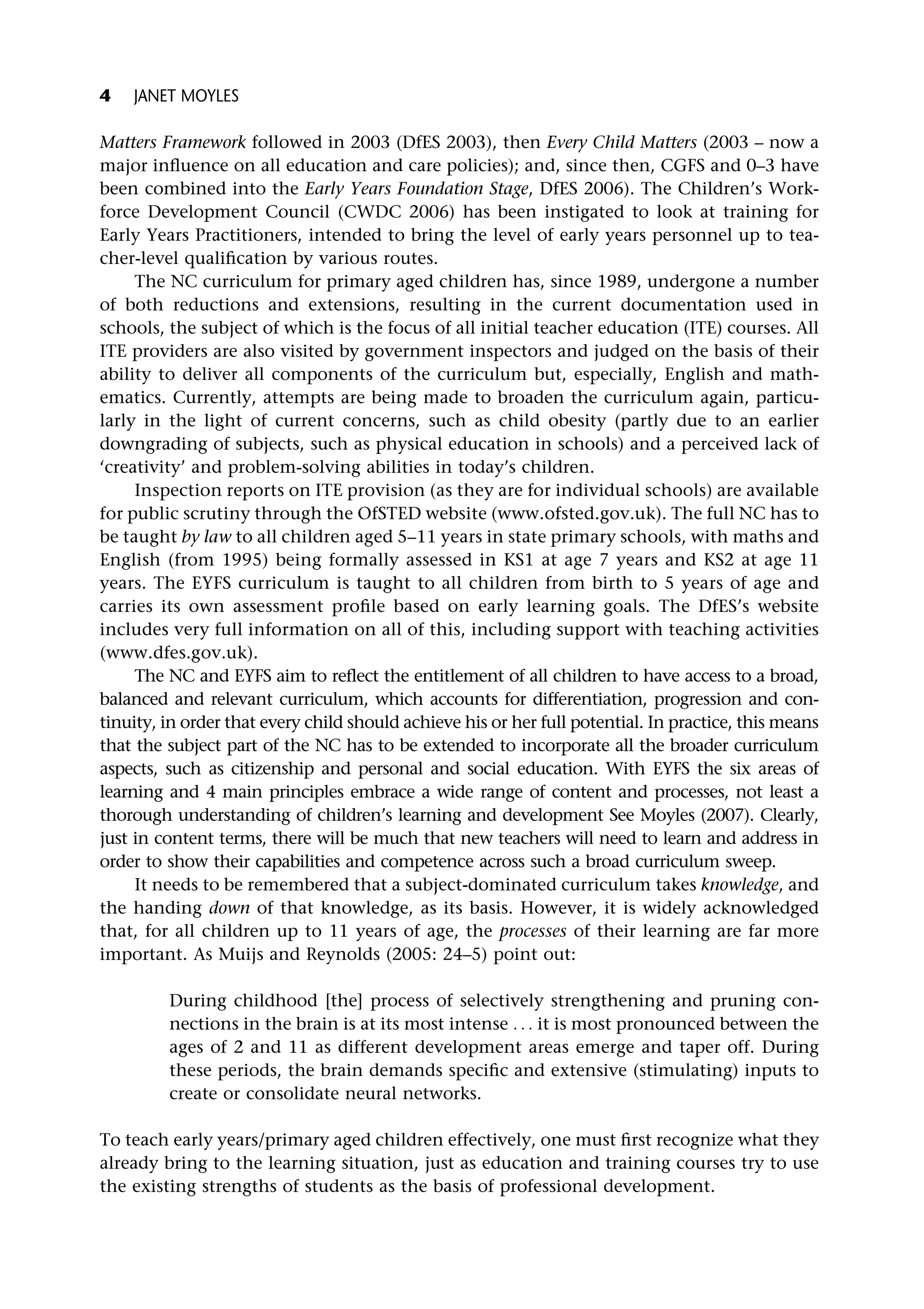 Matters Framework followed in 2003 (DfES 2003), then Every Child Matters (2003 – now a
major influence on all education and care policies); and, since then, CGFS and 0–3 have
been combined into the Early Years Foundation Stage, DfES 2006). The Children’s Work-
force Development Council (CWDC 2006) has been instigated to look at training for
Early Years Practitioners, intended to bring the level of early years personnel up to tea-
cher-level qualification by various routes.
The NC curriculum for primary aged children has, since 1989, undergone a number
of both reductions and extensions, resulting in the current documentation used in
schools, the subject of which is the focus of all initial teacher education (ITE) courses. All
ITE providers are also visited by government inspectors and judged on the basis of their
ability to deliver all components of the curriculum but, especially, English and math-
ematics. Currently, attempts are being made to broaden the curriculum again, particu-
larly in the light of current concerns, such as child obesity (partly due to an earlier
downgrading of subjects, such as physical education in schools) and a perceived lack of
‘creativity’ and problem-solving abilities in today’s children.
Inspection reports on ITE provision (as they are for individual schools) are available
for public scrutiny through the OfSTED website (www.ofsted.gov.uk). The full NC has to
be taught by law to all children aged 5–11 years in state primary schools, with maths and
English (from 1995) being formally assessed in KS1 at age 7 years and KS2 at age 11
years. The EYFS curriculum is taught to all children from birth to 5 years of age and
carries its own assessment profile based on early learning goals. The DfES’s website
includes very full information on all of this, including support with teaching activities
(www.dfes.gov.uk).
The NC and EYFS aim to reflect the entitlement of all children to have access to a broad,
balanced and relevant curriculum, which accounts for differentiation, progression and con-
tinuity, in order that every child should achieve his or her full potential. In practice, this means
that the subject part of the NC has to be extended to incorporate all the broader curriculum
aspects, such as citizenship and personal and social education. With EYFS the six areas of
learning and 4 main principles embrace a wide range of content and processes, not least a
thorough understanding of children’s learning and development See Moyles (2007). Clearly,
just in content terms, there will be much that new teachers will need to learn and address in
order to show their capabilities and competence across such a broad curriculum sweep.
It needs to be remembered that a subject-dominated curriculum takes knowledge, and
the handing down of that knowledge, as its basis. However, it is widely acknowledged
that, for all children up to 11 years of age, the processes of their learning are far more
important. As Muijs and Reynolds (2005: 24–5) point out:
During childhood [the] process of selectively strengthening and pruning con-
nections in the brain is at its most intense . . . it is most pronounced between the
ages of 2 and 11 as different development areas emerge and taper off. During
these periods, the brain demands specific and extensive (stimulating) inputs to
create or consolidate neural networks.
To teach early years/primary aged children effectively, one must first recognize what they
already bring to the learning situation, just as education and training courses try to use
the existing strengths of students as the basis of professional development.
4 JANET MOYLES
 
