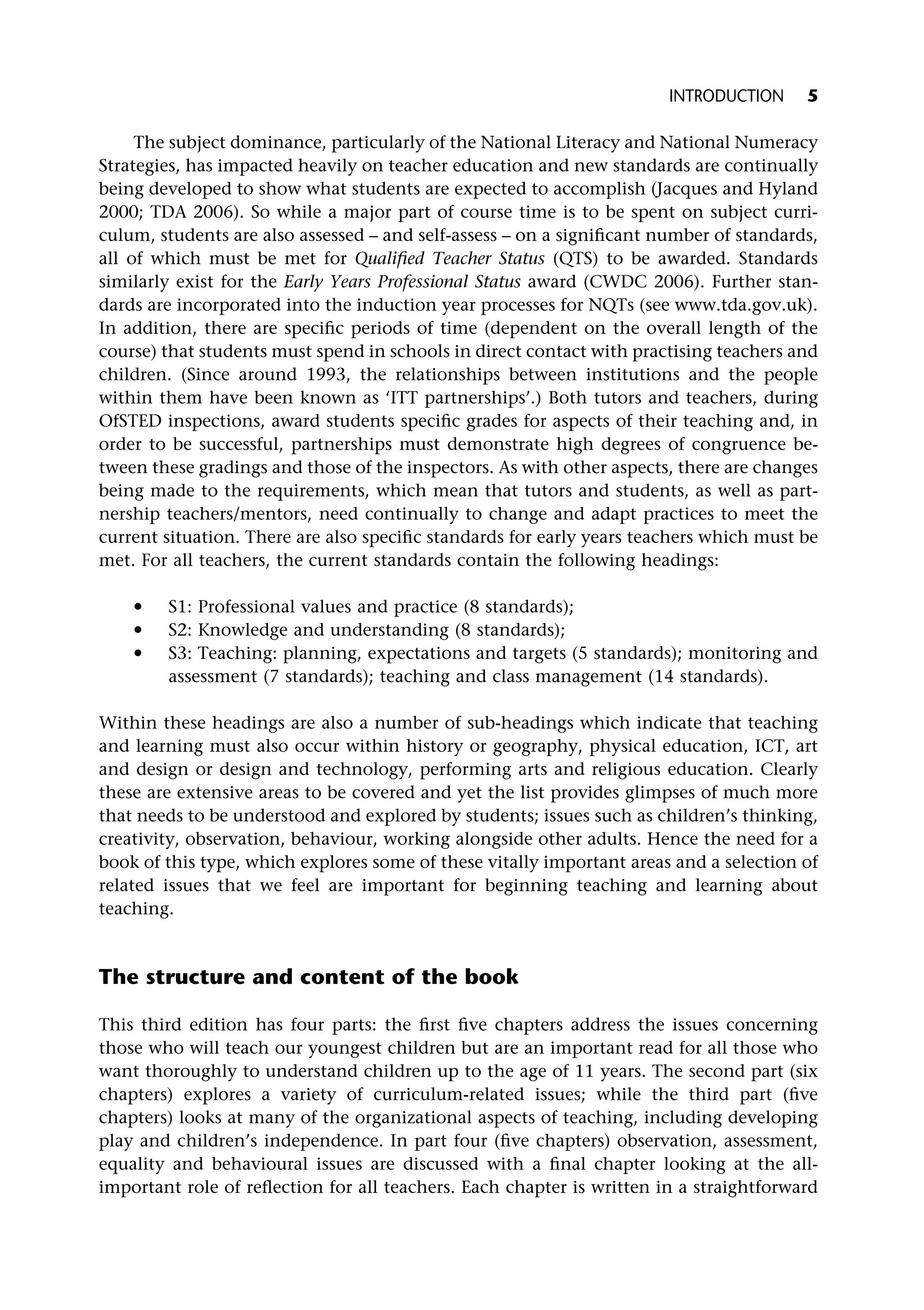 The subject dominance, particularly of the National Literacy and National Numeracy
Strategies, has impacted heavily on teacher education and new standards are continually
being developed to show what students are expected to accomplish (Jacques and Hyland
2000; TDA 2006). So while a major part of course time is to be spent on subject curri-
culum, students are also assessed – and self-assess – on a significant number of standards,
all of which must be met for Qualified Teacher Status (QTS) to be awarded. Standards
similarly exist for the Early Years Professional Status award (CWDC 2006). Further stan-
dards are incorporated into the induction year processes for NQTs (see www.tda.gov.uk).
In addition, there are specific periods of time (dependent on the overall length of the
course) that students must spend in schools in direct contact with practising teachers and
children. (Since around 1993, the relationships between institutions and the people
within them have been known as ‘ITT partnerships’.) Both tutors and teachers, during
OfSTED inspections, award students specific grades for aspects of their teaching and, in
order to be successful, partnerships must demonstrate high degrees of congruence be-
tween these gradings and those of the inspectors. As with other aspects, there are changes
being made to the requirements, which mean that tutors and students, as well as part-
nership teachers/mentors, need continually to change and adapt practices to meet the
current situation. There are also specific standards for early years teachers which must be
met. For all teachers, the current standards contain the following headings:
* S1: Professional values and practice (8 standards);
* S2: Knowledge and understanding (8 standards);
* S3: Teaching: planning, expectations and targets (5 standards); monitoring and
assessment (7 standards); teaching and class management (14 standards).
Within these headings are also a number of sub-headings which indicate that teaching
and learning must also occur within history or geography, physical education, ICT, art
and design or design and technology, performing arts and religious education. Clearly
these are extensive areas to be covered and yet the list provides glimpses of much more
that needs to be understood and explored by students; issues such as children’s thinking,
creativity, observation, behaviour, working alongside other adults. Hence the need for a
book of this type, which explores some of these vitally important areas and a selection of
related issues that we feel are important for beginning teaching and learning about
teaching.
The structure and content of the book
This third edition has four parts: the first five chapters address the issues concerning
those who will teach our youngest children but are an important read for all those who
want thoroughly to understand children up to the age of 11 years. The second part (six
chapters) explores a variety of curriculum-related issues; while the third part (five
chapters) looks at many of the organizational aspects of teaching, including developing
play and children’s independence. In part four (five chapters) observation, assessment,
equality and behavioural issues are discussed with a final chapter looking at the all-
important role of reflection for all teachers. Each chapter is written in a straightforward
INTRODUCTION 5
 
