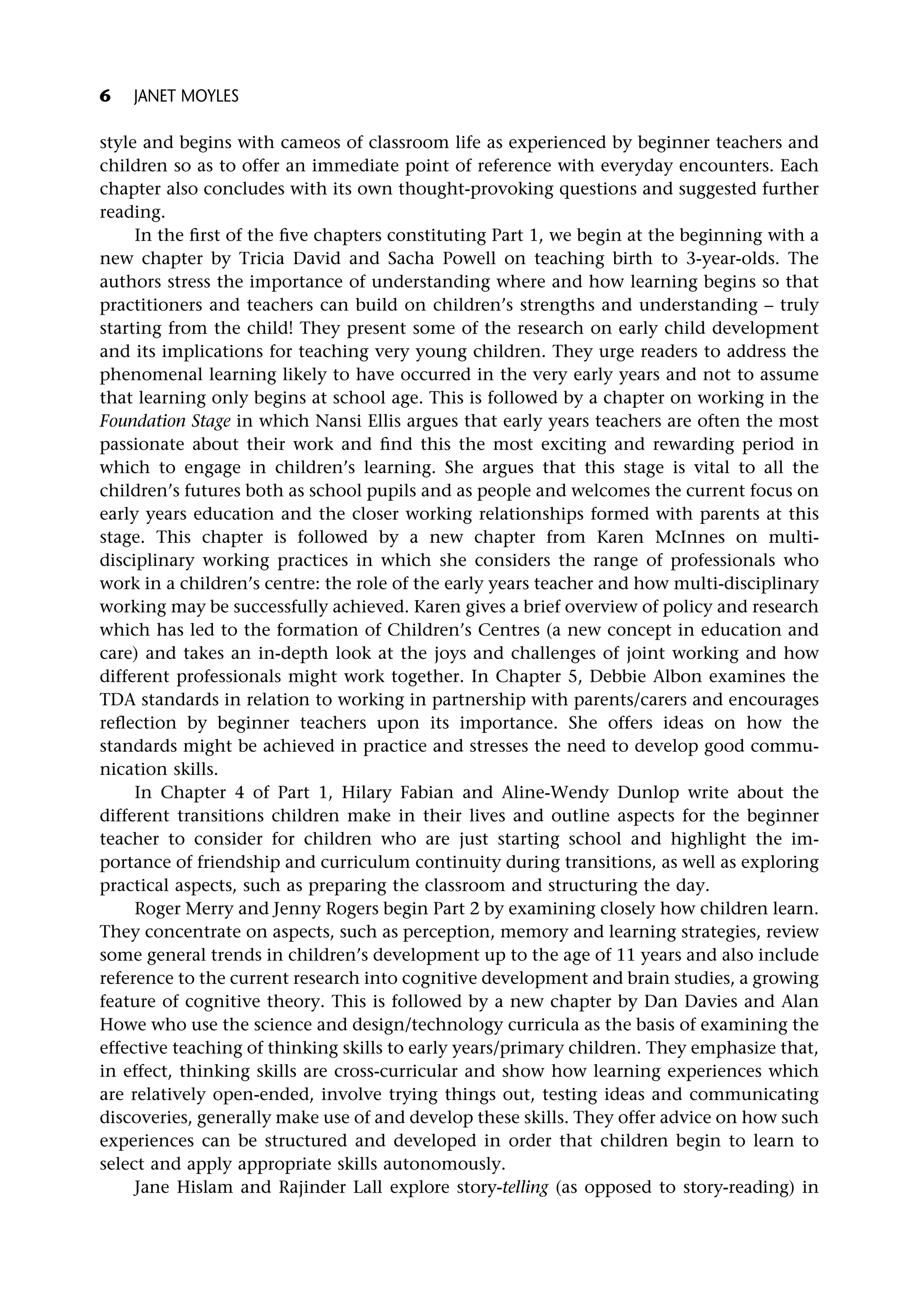 style and begins with cameos of classroom life as experienced by beginner teachers and
children so as to offer an immediate point of reference with everyday encounters. Each
chapter also concludes with its own thought-provoking questions and suggested further
reading.
In the first of the five chapters constituting Part 1, we begin at the beginning with a
new chapter by Tricia David and Sacha Powell on teaching birth to 3-year-olds. The
authors stress the importance of understanding where and how learning begins so that
practitioners and teachers can build on children’s strengths and understanding – truly
starting from the child! They present some of the research on early child development
and its implications for teaching very young children. They urge readers to address the
phenomenal learning likely to have occurred in the very early years and not to assume
that learning only begins at school age. This is followed by a chapter on working in the
Foundation Stage in which Nansi Ellis argues that early years teachers are often the most
passionate about their work and find this the most exciting and rewarding period in
which to engage in children’s learning. She argues that this stage is vital to all the
children’s futures both as school pupils and as people and welcomes the current focus on
early years education and the closer working relationships formed with parents at this
stage. This chapter is followed by a new chapter from Karen McInnes on multi-
disciplinary working practices in which she considers the range of professionals who
work in a children’s centre: the role of the early years teacher and how multi-disciplinary
working may be successfully achieved. Karen gives a brief overview of policy and research
which has led to the formation of Children’s Centres (a new concept in education and
care) and takes an in-depth look at the joys and challenges of joint working and how
different professionals might work together. In Chapter 5, Debbie Albon examines the
TDA standards in relation to working in partnership with parents/carers and encourages
reflection by beginner teachers upon its importance. She offers ideas on how the
standards might be achieved in practice and stresses the need to develop good commu-
nication skills.
In Chapter 4 of Part 1, Hilary Fabian and Aline-Wendy Dunlop write about the
different transitions children make in their lives and outline aspects for the beginner
teacher to consider for children who are just starting school and highlight the im-
portance of friendship and curriculum continuity during transitions, as well as exploring
practical aspects, such as preparing the classroom and structuring the day.
Roger Merry and Jenny Rogers begin Part 2 by examining closely how children learn.
They concentrate on aspects, such as perception, memory and learning strategies, review
some general trends in children’s development up to the age of 11 years and also include
reference to the current research into cognitive development and brain studies, a growing
feature of cognitive theory. This is followed by a new chapter by Dan Davies and Alan
Howe who use the science and design/technology curricula as the basis of examining the
effective teaching of thinking skills to early years/primary children. They emphasize that,
in effect, thinking skills are cross-curricular and show how learning experiences which
are relatively open-ended, involve trying things out, testing ideas and communicating
discoveries, generally make use of and develop these skills. They offer advice on how such
experiences can be structured and developed in order that children begin to learn to
select and apply appropriate skills autonomously.
Jane Hislam and Rajinder Lall explore story-telling (as opposed to story-reading) in
6 JANET MOYLES
 
