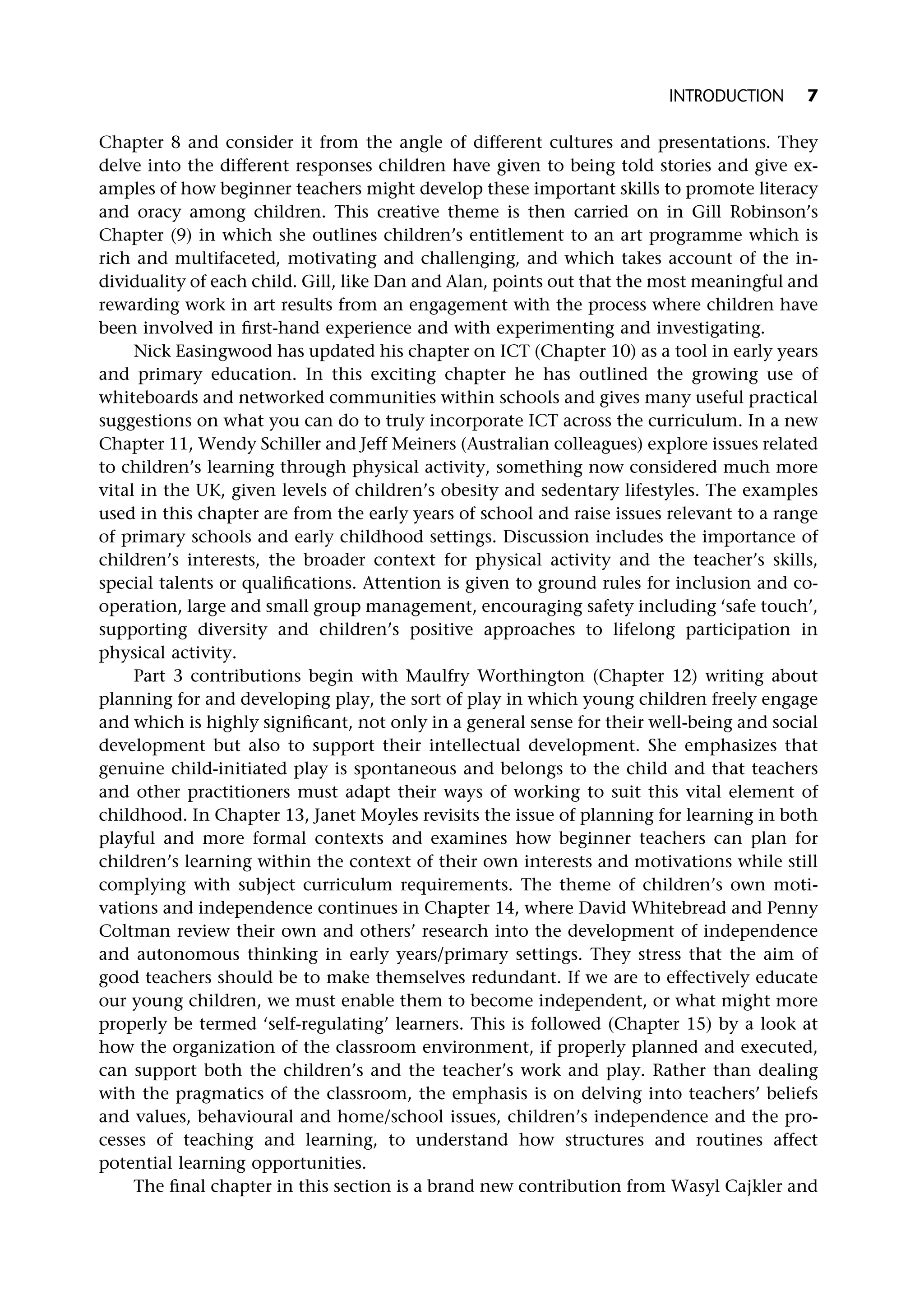 Chapter 8 and consider it from the angle of different cultures and presentations. They
delve into the different responses children have given to being told stories and give ex-
amples of how beginner teachers might develop these important skills to promote literacy
and oracy among children. This creative theme is then carried on in Gill Robinson’s
Chapter (9) in which she outlines children’s entitlement to an art programme which is
rich and multifaceted, motivating and challenging, and which takes account of the in-
dividuality of each child. Gill, like Dan and Alan, points out that the most meaningful and
rewarding work in art results from an engagement with the process where children have
been involved in first-hand experience and with experimenting and investigating.
Nick Easingwood has updated his chapter on ICT (Chapter 10) as a tool in early years
and primary education. In this exciting chapter he has outlined the growing use of
whiteboards and networked communities within schools and gives many useful practical
suggestions on what you can do to truly incorporate ICT across the curriculum. In a new
Chapter 11, Wendy Schiller and Jeff Meiners (Australian colleagues) explore issues related
to children’s learning through physical activity, something now considered much more
vital in the UK, given levels of children’s obesity and sedentary lifestyles. The examples
used in this chapter are from the early years of school and raise issues relevant to a range
of primary schools and early childhood settings. Discussion includes the importance of
children’s interests, the broader context for physical activity and the teacher’s skills,
special talents or qualifications. Attention is given to ground rules for inclusion and co-
operation, large and small group management, encouraging safety including ‘safe touch’,
supporting diversity and children’s positive approaches to lifelong participation in
physical activity.
Part 3 contributions begin with Maulfry Worthington (Chapter 12) writing about
planning for and developing play, the sort of play in which young children freely engage
and which is highly significant, not only in a general sense for their well-being and social
development but also to support their intellectual development. She emphasizes that
genuine child-initiated play is spontaneous and belongs to the child and that teachers
and other practitioners must adapt their ways of working to suit this vital element of
childhood. In Chapter 13, Janet Moyles revisits the issue of planning for learning in both
playful and more formal contexts and examines how beginner teachers can plan for
children’s learning within the context of their own interests and motivations while still
complying with subject curriculum requirements. The theme of children’s own moti-
vations and independence continues in Chapter 14, where David Whitebread and Penny
Coltman review their own and others’ research into the development of independence
and autonomous thinking in early years/primary settings. They stress that the aim of
good teachers should be to make themselves redundant. If we are to effectively educate
our young children, we must enable them to become independent, or what might more
properly be termed ‘self-regulating’ learners. This is followed (Chapter 15) by a look at
how the organization of the classroom environment, if properly planned and executed,
can support both the children’s and the teacher’s work and play. Rather than dealing
with the pragmatics of the classroom, the emphasis is on delving into teachers’ beliefs
and values, behavioural and home/school issues, children’s independence and the pro-
cesses of teaching and learning, to understand how structures and routines affect
potential learning opportunities.
The final chapter in this section is a brand new contribution from Wasyl Cajkler and
INTRODUCTION 7
 