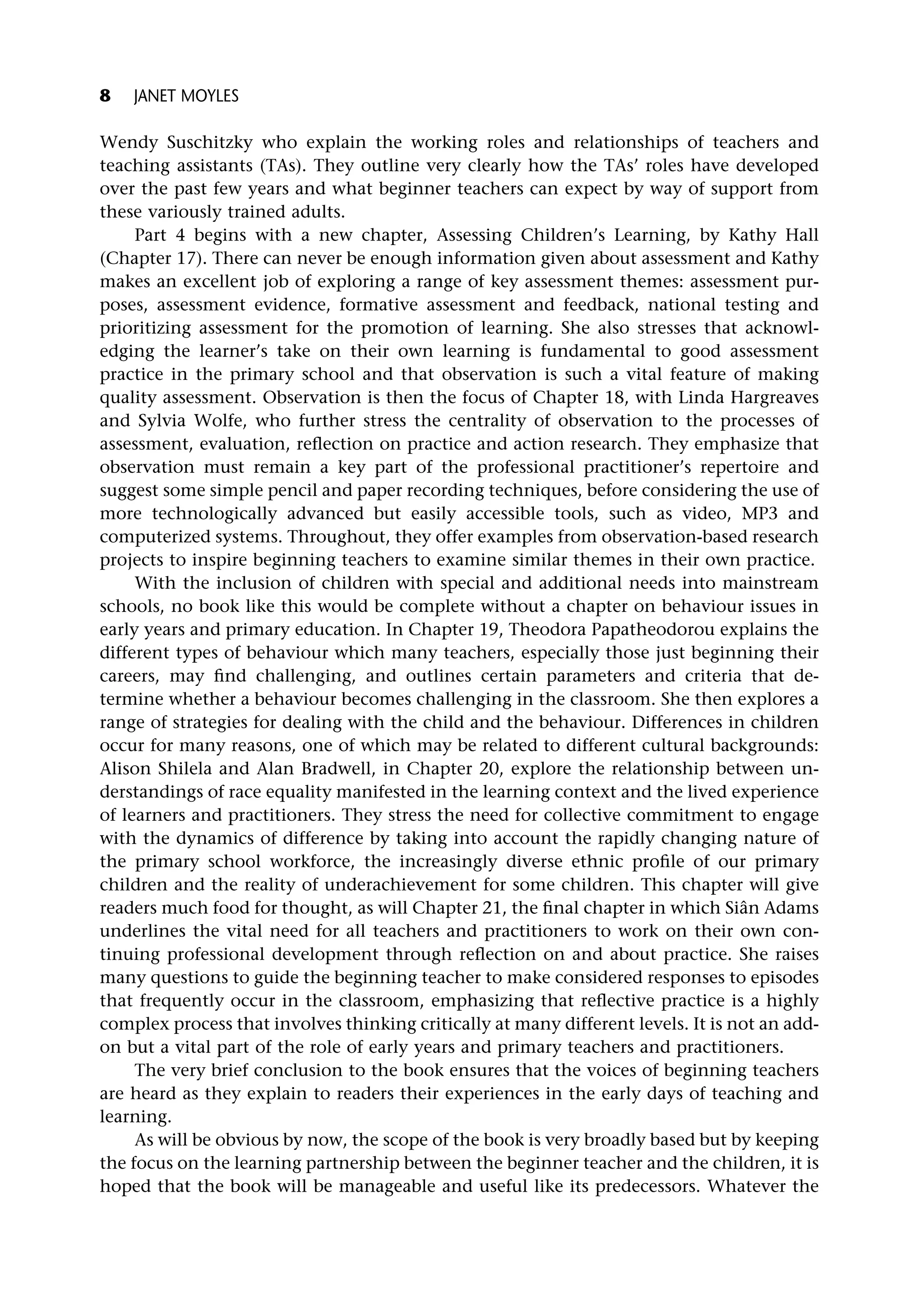 Wendy Suschitzky who explain the working roles and relationships of teachers and
teaching assistants (TAs). They outline very clearly how the TAs’ roles have developed
over the past few years and what beginner teachers can expect by way of support from
these variously trained adults.
Part 4 begins with a new chapter, Assessing Children’s Learning, by Kathy Hall
(Chapter 17). There can never be enough information given about assessment and Kathy
makes an excellent job of exploring a range of key assessment themes: assessment pur-
poses, assessment evidence, formative assessment and feedback, national testing and
prioritizing assessment for the promotion of learning. She also stresses that acknowl-
edging the learner’s take on their own learning is fundamental to good assessment
practice in the primary school and that observation is such a vital feature of making
quality assessment. Observation is then the focus of Chapter 18, with Linda Hargreaves
and Sylvia Wolfe, who further stress the centrality of observation to the processes of
assessment, evaluation, reflection on practice and action research. They emphasize that
observation must remain a key part of the professional practitioner’s repertoire and
suggest some simple pencil and paper recording techniques, before considering the use of
more technologically advanced but easily accessible tools, such as video, MP3 and
computerized systems. Throughout, they offer examples from observation-based research
projects to inspire beginning teachers to examine similar themes in their own practice.
With the inclusion of children with special and additional needs into mainstream
schools, no book like this would be complete without a chapter on behaviour issues in
early years and primary education. In Chapter 19, Theodora Papatheodorou explains the
different types of behaviour which many teachers, especially those just beginning their
careers, may find challenging, and outlines certain parameters and criteria that de-
termine whether a behaviour becomes challenging in the classroom. She then explores a
range of strategies for dealing with the child and the behaviour. Differences in children
occur for many reasons, one of which may be related to different cultural backgrounds:
Alison Shilela and Alan Bradwell, in Chapter 20, explore the relationship between un-
derstandings of race equality manifested in the learning context and the lived experience
of learners and practitioners. They stress the need for collective commitment to engage
with the dynamics of difference by taking into account the rapidly changing nature of
the primary school workforce, the increasingly diverse ethnic profile of our primary
children and the reality of underachievement for some children. This chapter will give
readers much food for thought, as will Chapter 21, the final chapter in which Siân Adams
underlines the vital need for all teachers and practitioners to work on their own con-
tinuing professional development through reflection on and about practice. She raises
many questions to guide the beginning teacher to make considered responses to episodes
that frequently occur in the classroom, emphasizing that reflective practice is a highly
complex process that involves thinking critically at many different levels. It is not an add-
on but a vital part of the role of early years and primary teachers and practitioners.
The very brief conclusion to the book ensures that the voices of beginning teachers
are heard as they explain to readers their experiences in the early days of teaching and
learning.
As will be obvious by now, the scope of the book is very broadly based but by keeping
the focus on the learning partnership between the beginner teacher and the children, it is
hoped that the book will be manageable and useful like its predecessors. Whatever the
8 JANET MOYLES
 