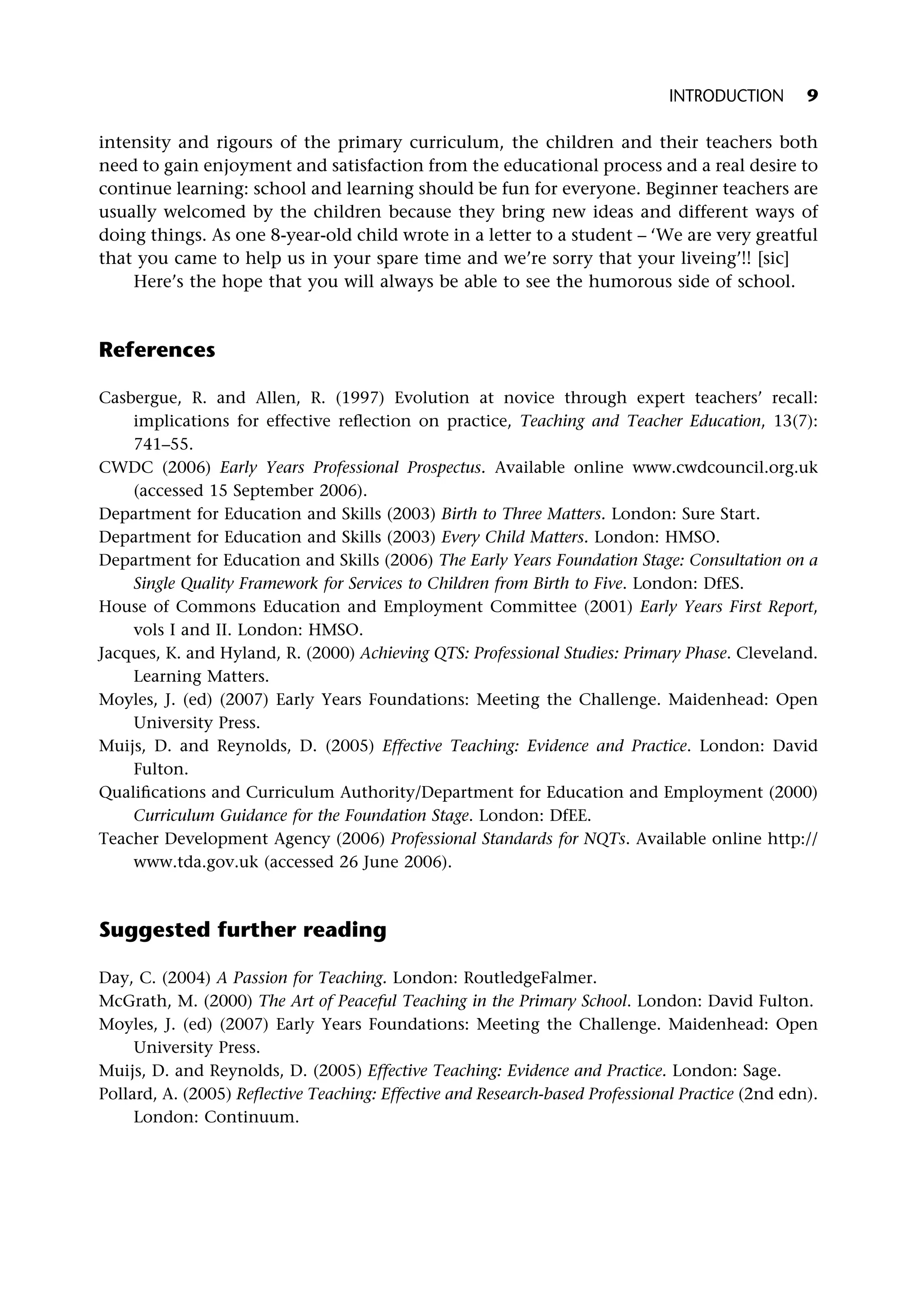intensity and rigours of the primary curriculum, the children and their teachers both
need to gain enjoyment and satisfaction from the educational process and a real desire to
continue learning: school and learning should be fun for everyone. Beginner teachers are
usually welcomed by the children because they bring new ideas and different ways of
doing things. As one 8-year-old child wrote in a letter to a student – ‘We are very greatful
that you came to help us in your spare time and we’re sorry that your liveing’!! [sic]
Here’s the hope that you will always be able to see the humorous side of school.
References
Casbergue, R. and Allen, R. (1997) Evolution at novice through expert teachers’ recall:
implications for effective reflection on practice, Teaching and Teacher Education, 13(7):
741–55.
CWDC (2006) Early Years Professional Prospectus. Available online www.cwdcouncil.org.uk
(accessed 15 September 2006).
Department for Education and Skills (2003) Birth to Three Matters. London: Sure Start.
Department for Education and Skills (2003) Every Child Matters. London: HMSO.
Department for Education and Skills (2006) The Early Years Foundation Stage: Consultation on a
Single Quality Framework for Services to Children from Birth to Five. London: DfES.
House of Commons Education and Employment Committee (2001) Early Years First Report,
vols I and II. London: HMSO.
Jacques, K. and Hyland, R. (2000) Achieving QTS: Professional Studies: Primary Phase. Cleveland.
Learning Matters.
Moyles, J. (ed) (2007) Early Years Foundations: Meeting the Challenge. Maidenhead: Open
University Press.
Muijs, D. and Reynolds, D. (2005) Effective Teaching: Evidence and Practice. London: David
Fulton.
Qualifications and Curriculum Authority/Department for Education and Employment (2000)
Curriculum Guidance for the Foundation Stage. London: DfEE.
Teacher Development Agency (2006) Professional Standards for NQTs. Available online http://
www.tda.gov.uk (accessed 26 June 2006).
Suggested further reading
Day, C. (2004) A Passion for Teaching. London: RoutledgeFalmer.
McGrath, M. (2000) The Art of Peaceful Teaching in the Primary School. London: David Fulton.
Moyles, J. (ed) (2007) Early Years Foundations: Meeting the Challenge. Maidenhead: Open
University Press.
Muijs, D. and Reynolds, D. (2005) Effective Teaching: Evidence and Practice. London: Sage.
Pollard, A. (2005) Reflective Teaching: Effective and Research-based Professional Practice (2nd edn).
London: Continuum.
INTRODUCTION 9
 