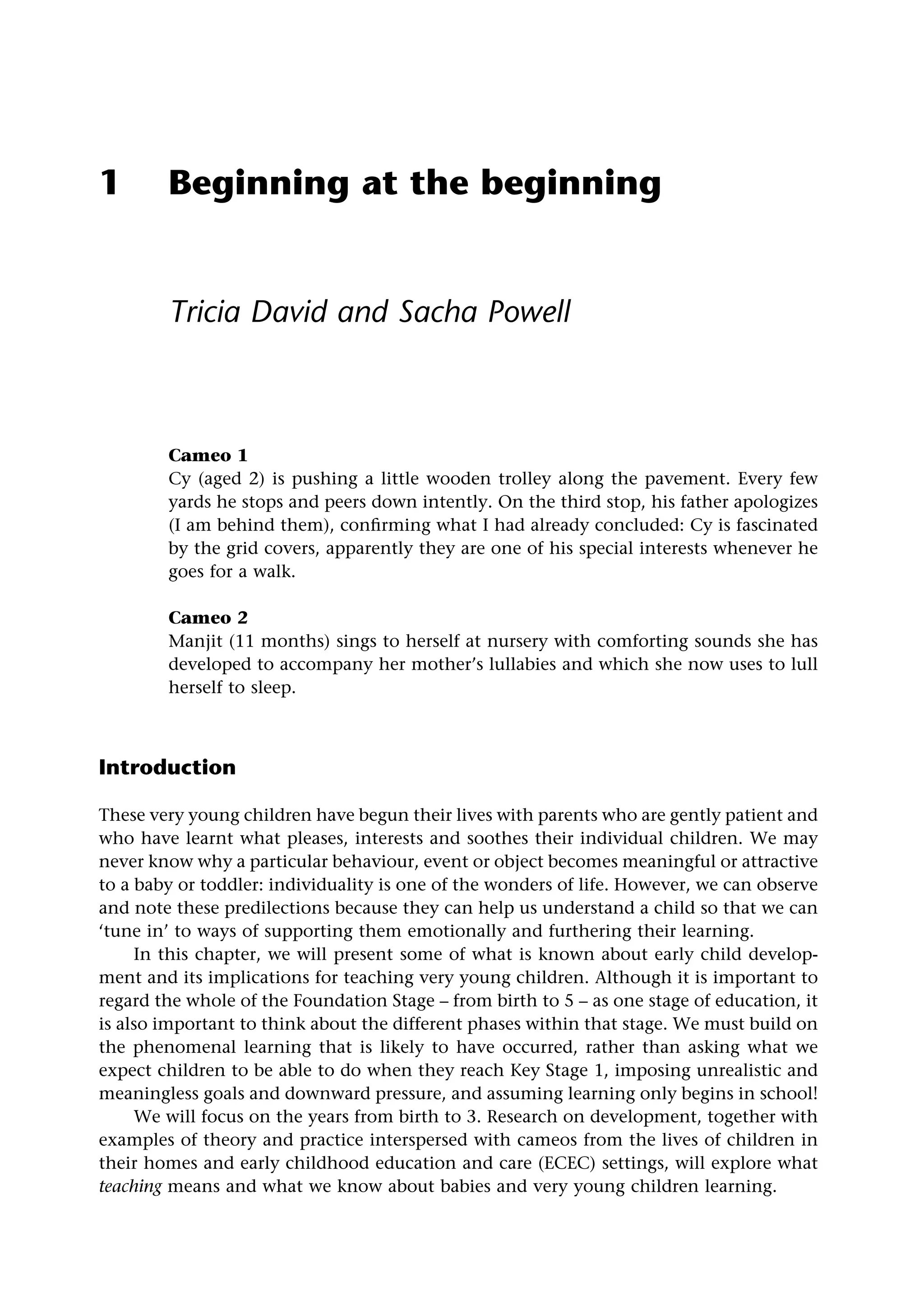 1 Beginning at the beginning
Tricia David and Sacha Powell
Cameo 1
Cy (aged 2) is pushing a little wooden trolley along the pavement. Every few
yards he stops and peers down intently. On the third stop, his father apologizes
(I am behind them), confirming what I had already concluded: Cy is fascinated
by the grid covers, apparently they are one of his special interests whenever he
goes for a walk.
Cameo 2
Manjit (11 months) sings to herself at nursery with comforting sounds she has
developed to accompany her mother’s lullabies and which she now uses to lull
herself to sleep.
Introduction
These very young children have begun their lives with parents who are gently patient and
who have learnt what pleases, interests and soothes their individual children. We may
never know why a particular behaviour, event or object becomes meaningful or attractive
to a baby or toddler: individuality is one of the wonders of life. However, we can observe
and note these predilections because they can help us understand a child so that we can
‘tune in’ to ways of supporting them emotionally and furthering their learning.
In this chapter, we will present some of what is known about early child develop-
ment and its implications for teaching very young children. Although it is important to
regard the whole of the Foundation Stage – from birth to 5 – as one stage of education, it
is also important to think about the different phases within that stage. We must build on
the phenomenal learning that is likely to have occurred, rather than asking what we
expect children to be able to do when they reach Key Stage 1, imposing unrealistic and
meaningless goals and downward pressure, and assuming learning only begins in school!
We will focus on the years from birth to 3. Research on development, together with
examples of theory and practice interspersed with cameos from the lives of children in
their homes and early childhood education and care (ECEC) settings, will explore what
teaching means and what we know about babies and very young children learning.
 