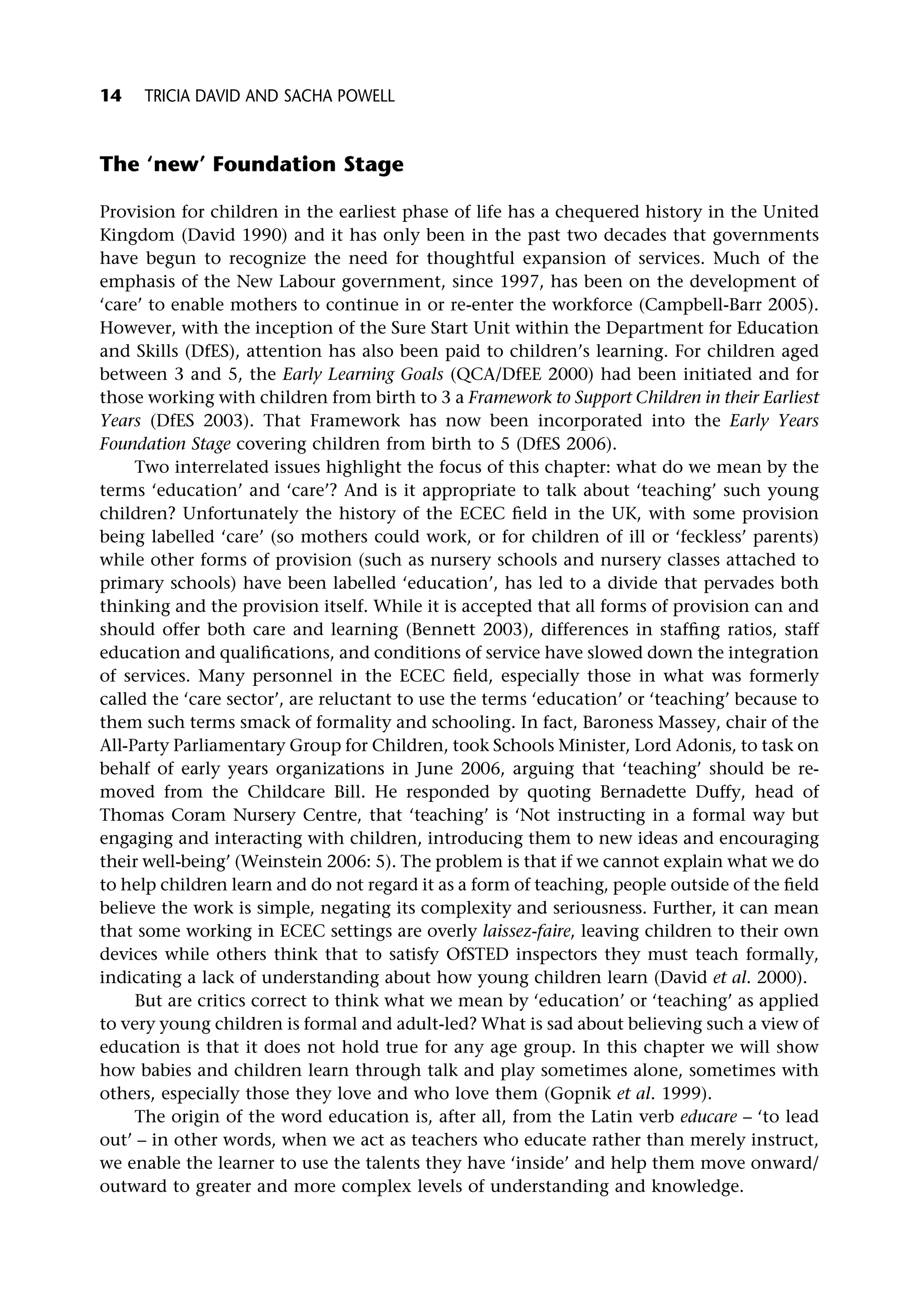 The ‘new’ Foundation Stage
Provision for children in the earliest phase of life has a chequered history in the United
Kingdom (David 1990) and it has only been in the past two decades that governments
have begun to recognize the need for thoughtful expansion of services. Much of the
emphasis of the New Labour government, since 1997, has been on the development of
‘care’ to enable mothers to continue in or re-enter the workforce (Campbell-Barr 2005).
However, with the inception of the Sure Start Unit within the Department for Education
and Skills (DfES), attention has also been paid to children’s learning. For children aged
between 3 and 5, the Early Learning Goals (QCA/DfEE 2000) had been initiated and for
those working with children from birth to 3 a Framework to Support Children in their Earliest
Years (DfES 2003). That Framework has now been incorporated into the Early Years
Foundation Stage covering children from birth to 5 (DfES 2006).
Two interrelated issues highlight the focus of this chapter: what do we mean by the
terms ‘education’ and ‘care’? And is it appropriate to talk about ‘teaching’ such young
children? Unfortunately the history of the ECEC field in the UK, with some provision
being labelled ‘care’ (so mothers could work, or for children of ill or ‘feckless’ parents)
while other forms of provision (such as nursery schools and nursery classes attached to
primary schools) have been labelled ‘education’, has led to a divide that pervades both
thinking and the provision itself. While it is accepted that all forms of provision can and
should offer both care and learning (Bennett 2003), differences in staffing ratios, staff
education and qualifications, and conditions of service have slowed down the integration
of services. Many personnel in the ECEC field, especially those in what was formerly
called the ‘care sector’, are reluctant to use the terms ‘education’ or ‘teaching’ because to
them such terms smack of formality and schooling. In fact, Baroness Massey, chair of the
All-Party Parliamentary Group for Children, took Schools Minister, Lord Adonis, to task on
behalf of early years organizations in June 2006, arguing that ‘teaching’ should be re-
moved from the Childcare Bill. He responded by quoting Bernadette Duffy, head of
Thomas Coram Nursery Centre, that ‘teaching’ is ‘Not instructing in a formal way but
engaging and interacting with children, introducing them to new ideas and encouraging
their well-being’ (Weinstein 2006: 5). The problem is that if we cannot explain what we do
to help children learn and do not regard it as a form of teaching, people outside of the field
believe the work is simple, negating its complexity and seriousness. Further, it can mean
that some working in ECEC settings are overly laissez-faire, leaving children to their own
devices while others think that to satisfy OfSTED inspectors they must teach formally,
indicating a lack of understanding about how young children learn (David et al. 2000).
But are critics correct to think what we mean by ‘education’ or ‘teaching’ as applied
to very young children is formal and adult-led? What is sad about believing such a view of
education is that it does not hold true for any age group. In this chapter we will show
how babies and children learn through talk and play sometimes alone, sometimes with
others, especially those they love and who love them (Gopnik et al. 1999).
The origin of the word education is, after all, from the Latin verb educare – ‘to lead
out’ – in other words, when we act as teachers who educate rather than merely instruct,
we enable the learner to use the talents they have ‘inside’ and help them move onward/
outward to greater and more complex levels of understanding and knowledge.
14 TRICIA DAVID AND SACHA POWELL
 
