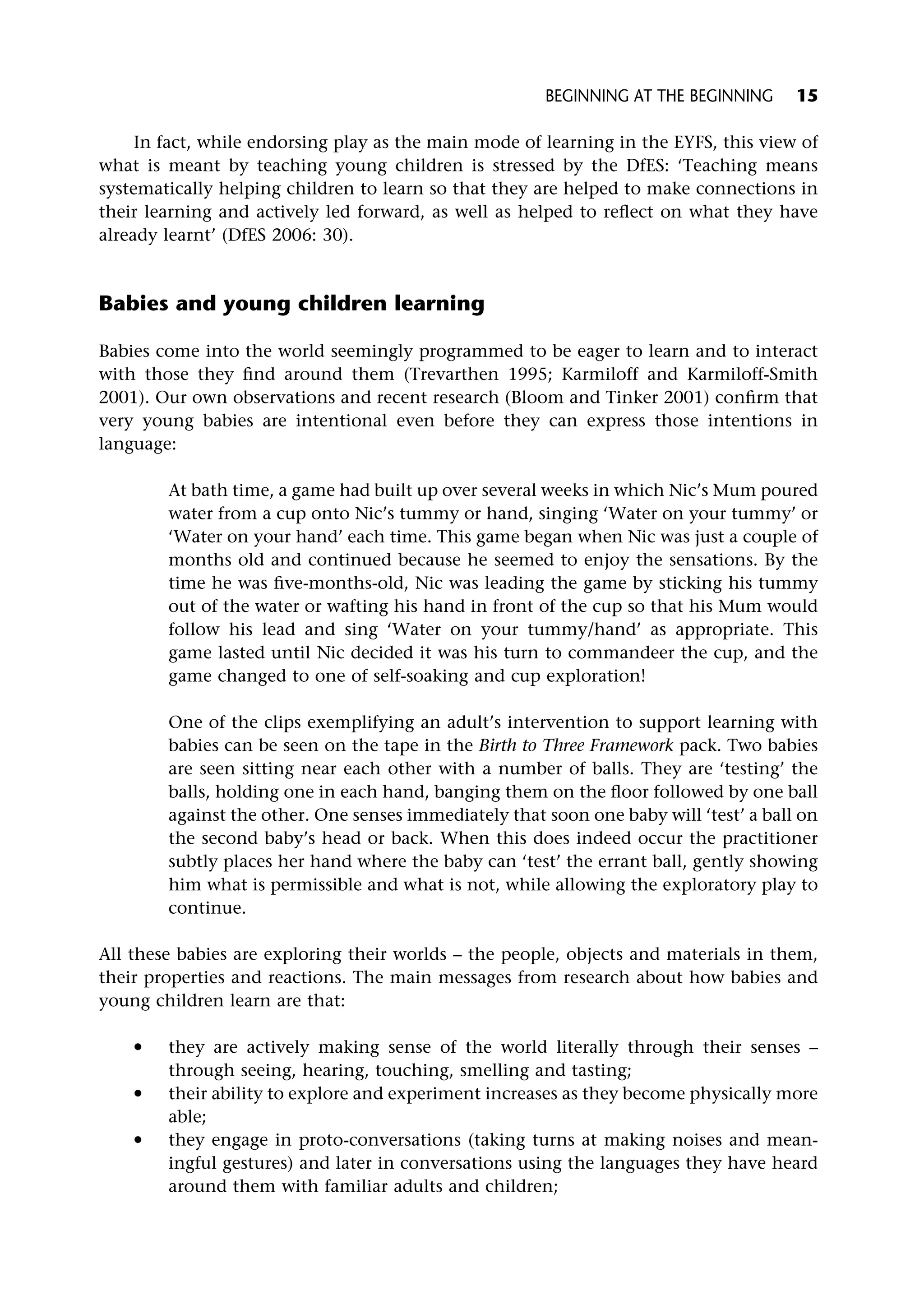 In fact, while endorsing play as the main mode of learning in the EYFS, this view of
what is meant by teaching young children is stressed by the DfES: ‘Teaching means
systematically helping children to learn so that they are helped to make connections in
their learning and actively led forward, as well as helped to reflect on what they have
already learnt’ (DfES 2006: 30).
Babies and young children learning
Babies come into the world seemingly programmed to be eager to learn and to interact
with those they find around them (Trevarthen 1995; Karmiloff and Karmiloff-Smith
2001). Our own observations and recent research (Bloom and Tinker 2001) confirm that
very young babies are intentional even before they can express those intentions in
language:
At bath time, a game had built up over several weeks in which Nic’s Mum poured
water from a cup onto Nic’s tummy or hand, singing ‘Water on your tummy’ or
‘Water on your hand’ each time. This game began when Nic was just a couple of
months old and continued because he seemed to enjoy the sensations. By the
time he was five-months-old, Nic was leading the game by sticking his tummy
out of the water or wafting his hand in front of the cup so that his Mum would
follow his lead and sing ‘Water on your tummy/hand’ as appropriate. This
game lasted until Nic decided it was his turn to commandeer the cup, and the
game changed to one of self-soaking and cup exploration!
One of the clips exemplifying an adult’s intervention to support learning with
babies can be seen on the tape in the Birth to Three Framework pack. Two babies
are seen sitting near each other with a number of balls. They are ‘testing’ the
balls, holding one in each hand, banging them on the floor followed by one ball
against the other. One senses immediately that soon one baby will ‘test’ a ball on
the second baby’s head or back. When this does indeed occur the practitioner
subtly places her hand where the baby can ‘test’ the errant ball, gently showing
him what is permissible and what is not, while allowing the exploratory play to
continue.
All these babies are exploring their worlds – the people, objects and materials in them,
their properties and reactions. The main messages from research about how babies and
young children learn are that:
* they are actively making sense of the world literally through their senses –
through seeing, hearing, touching, smelling and tasting;
* their ability to explore and experiment increases as they become physically more
able;
* they engage in proto-conversations (taking turns at making noises and mean-
ingful gestures) and later in conversations using the languages they have heard
around them with familiar adults and children;
BEGINNING AT THE BEGINNING 15
 