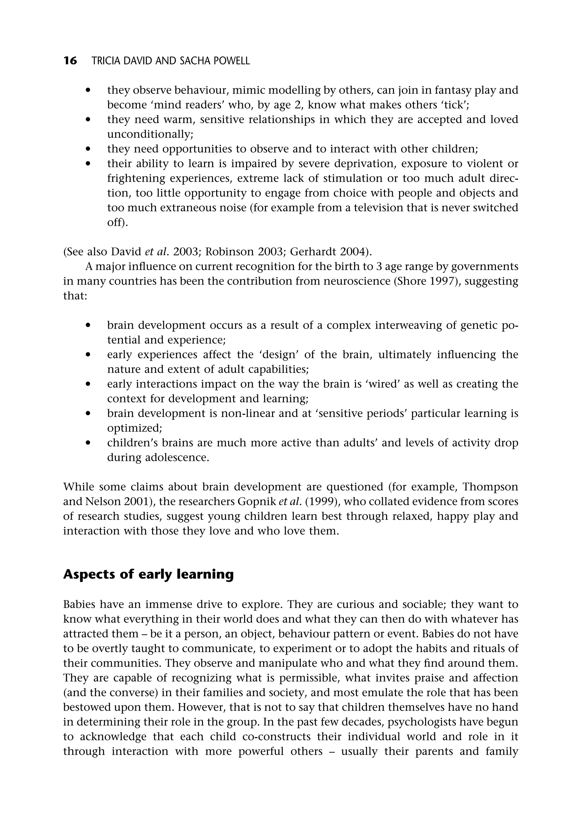 * they observe behaviour, mimic modelling by others, can join in fantasy play and
become ‘mind readers’ who, by age 2, know what makes others ‘tick’;
* they need warm, sensitive relationships in which they are accepted and loved
unconditionally;
* they need opportunities to observe and to interact with other children;
* their ability to learn is impaired by severe deprivation, exposure to violent or
frightening experiences, extreme lack of stimulation or too much adult direc-
tion, too little opportunity to engage from choice with people and objects and
too much extraneous noise (for example from a television that is never switched
off).
(See also David et al. 2003; Robinson 2003; Gerhardt 2004).
A major influence on current recognition for the birth to 3 age range by governments
in many countries has been the contribution from neuroscience (Shore 1997), suggesting
that:
* brain development occurs as a result of a complex interweaving of genetic po-
tential and experience;
* early experiences affect the ‘design’ of the brain, ultimately influencing the
nature and extent of adult capabilities;
* early interactions impact on the way the brain is ‘wired’ as well as creating the
context for development and learning;
* brain development is non-linear and at ‘sensitive periods’ particular learning is
optimized;
* children’s brains are much more active than adults’ and levels of activity drop
during adolescence.
While some claims about brain development are questioned (for example, Thompson
and Nelson 2001), the researchers Gopnik et al. (1999), who collated evidence from scores
of research studies, suggest young children learn best through relaxed, happy play and
interaction with those they love and who love them.
Aspects of early learning
Babies have an immense drive to explore. They are curious and sociable; they want to
know what everything in their world does and what they can then do with whatever has
attracted them – be it a person, an object, behaviour pattern or event. Babies do not have
to be overtly taught to communicate, to experiment or to adopt the habits and rituals of
their communities. They observe and manipulate who and what they find around them.
They are capable of recognizing what is permissible, what invites praise and affection
(and the converse) in their families and society, and most emulate the role that has been
bestowed upon them. However, that is not to say that children themselves have no hand
in determining their role in the group. In the past few decades, psychologists have begun
to acknowledge that each child co-constructs their individual world and role in it
through interaction with more powerful others – usually their parents and family
16 TRICIA DAVID AND SACHA POWELL
 