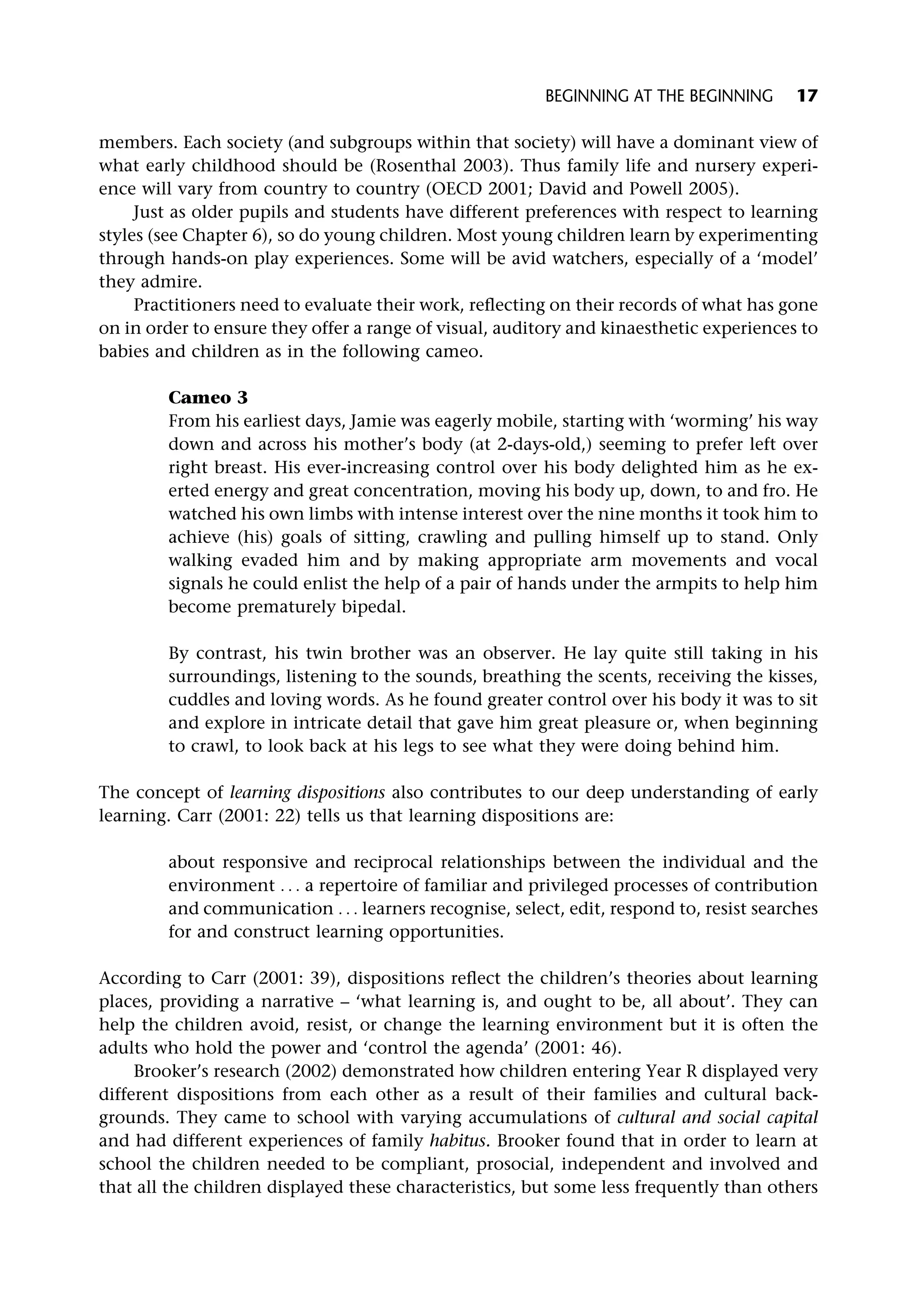 members. Each society (and subgroups within that society) will have a dominant view of
what early childhood should be (Rosenthal 2003). Thus family life and nursery experi-
ence will vary from country to country (OECD 2001; David and Powell 2005).
Just as older pupils and students have different preferences with respect to learning
styles (see Chapter 6), so do young children. Most young children learn by experimenting
through hands-on play experiences. Some will be avid watchers, especially of a ‘model’
they admire.
Practitioners need to evaluate their work, reflecting on their records of what has gone
on in order to ensure they offer a range of visual, auditory and kinaesthetic experiences to
babies and children as in the following cameo.
Cameo 3
From his earliest days, Jamie was eagerly mobile, starting with ‘worming’ his way
down and across his mother’s body (at 2-days-old,) seeming to prefer left over
right breast. His ever-increasing control over his body delighted him as he ex-
erted energy and great concentration, moving his body up, down, to and fro. He
watched his own limbs with intense interest over the nine months it took him to
achieve (his) goals of sitting, crawling and pulling himself up to stand. Only
walking evaded him and by making appropriate arm movements and vocal
signals he could enlist the help of a pair of hands under the armpits to help him
become prematurely bipedal.
By contrast, his twin brother was an observer. He lay quite still taking in his
surroundings, listening to the sounds, breathing the scents, receiving the kisses,
cuddles and loving words. As he found greater control over his body it was to sit
and explore in intricate detail that gave him great pleasure or, when beginning
to crawl, to look back at his legs to see what they were doing behind him.
The concept of learning dispositions also contributes to our deep understanding of early
learning. Carr (2001: 22) tells us that learning dispositions are:
about responsive and reciprocal relationships between the individual and the
environment . . . a repertoire of familiar and privileged processes of contribution
and communication . . . learners recognise, select, edit, respond to, resist searches
for and construct learning opportunities.
According to Carr (2001: 39), dispositions reflect the children’s theories about learning
places, providing a narrative – ‘what learning is, and ought to be, all about’. They can
help the children avoid, resist, or change the learning environment but it is often the
adults who hold the power and ‘control the agenda’ (2001: 46).
Brooker’s research (2002) demonstrated how children entering Year R displayed very
different dispositions from each other as a result of their families and cultural back-
grounds. They came to school with varying accumulations of cultural and social capital
and had different experiences of family habitus. Brooker found that in order to learn at
school the children needed to be compliant, prosocial, independent and involved and
that all the children displayed these characteristics, but some less frequently than others
BEGINNING AT THE BEGINNING 17
 