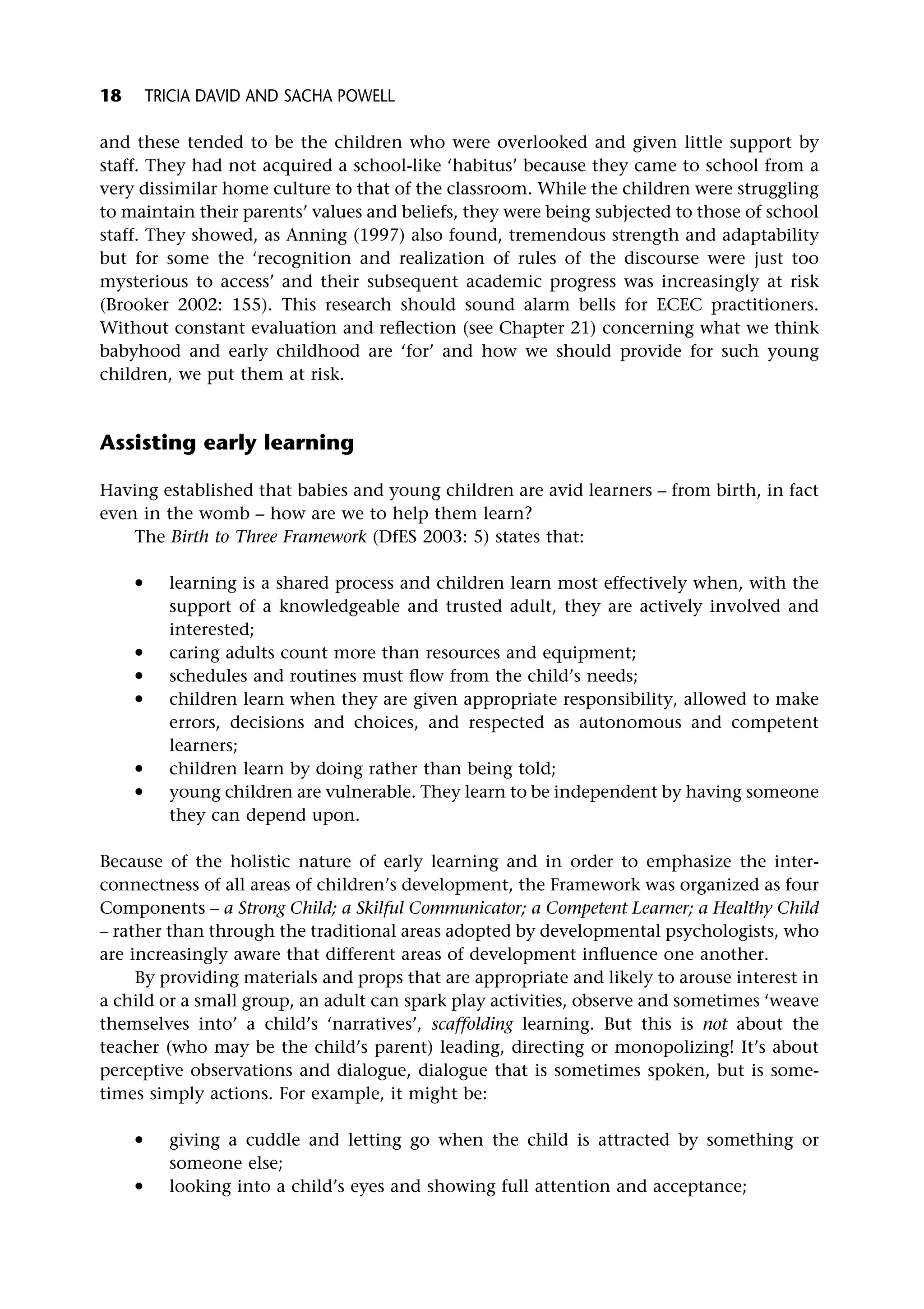 and these tended to be the children who were overlooked and given little support by
staff. They had not acquired a school-like ‘habitus’ because they came to school from a
very dissimilar home culture to that of the classroom. While the children were struggling
to maintain their parents’ values and beliefs, they were being subjected to those of school
staff. They showed, as Anning (1997) also found, tremendous strength and adaptability
but for some the ‘recognition and realization of rules of the discourse were just too
mysterious to access’ and their subsequent academic progress was increasingly at risk
(Brooker 2002: 155). This research should sound alarm bells for ECEC practitioners.
Without constant evaluation and reflection (see Chapter 21) concerning what we think
babyhood and early childhood are ‘for’ and how we should provide for such young
children, we put them at risk.
Assisting early learning
Having established that babies and young children are avid learners – from birth, in fact
even in the womb – how are we to help them learn?
The Birth to Three Framework (DfES 2003: 5) states that:
* learning is a shared process and children learn most effectively when, with the
support of a knowledgeable and trusted adult, they are actively involved and
interested;
* caring adults count more than resources and equipment;
* schedules and routines must flow from the child’s needs;
* children learn when they are given appropriate responsibility, allowed to make
errors, decisions and choices, and respected as autonomous and competent
learners;
* children learn by doing rather than being told;
* young children are vulnerable. They learn to be independent by having someone
they can depend upon.
Because of the holistic nature of early learning and in order to emphasize the inter-
connectness of all areas of children’s development, the Framework was organized as four
Components – a Strong Child; a Skilful Communicator; a Competent Learner; a Healthy Child
– rather than through the traditional areas adopted by developmental psychologists, who
are increasingly aware that different areas of development influence one another.
By providing materials and props that are appropriate and likely to arouse interest in
a child or a small group, an adult can spark play activities, observe and sometimes ‘weave
themselves into’ a child’s ‘narratives’, scaffolding learning. But this is not about the
teacher (who may be the child’s parent) leading, directing or monopolizing! It’s about
perceptive observations and dialogue, dialogue that is sometimes spoken, but is some-
times simply actions. For example, it might be:
* giving a cuddle and letting go when the child is attracted by something or
someone else;
* looking into a child’s eyes and showing full attention and acceptance;
18 TRICIA DAVID AND SACHA POWELL
 