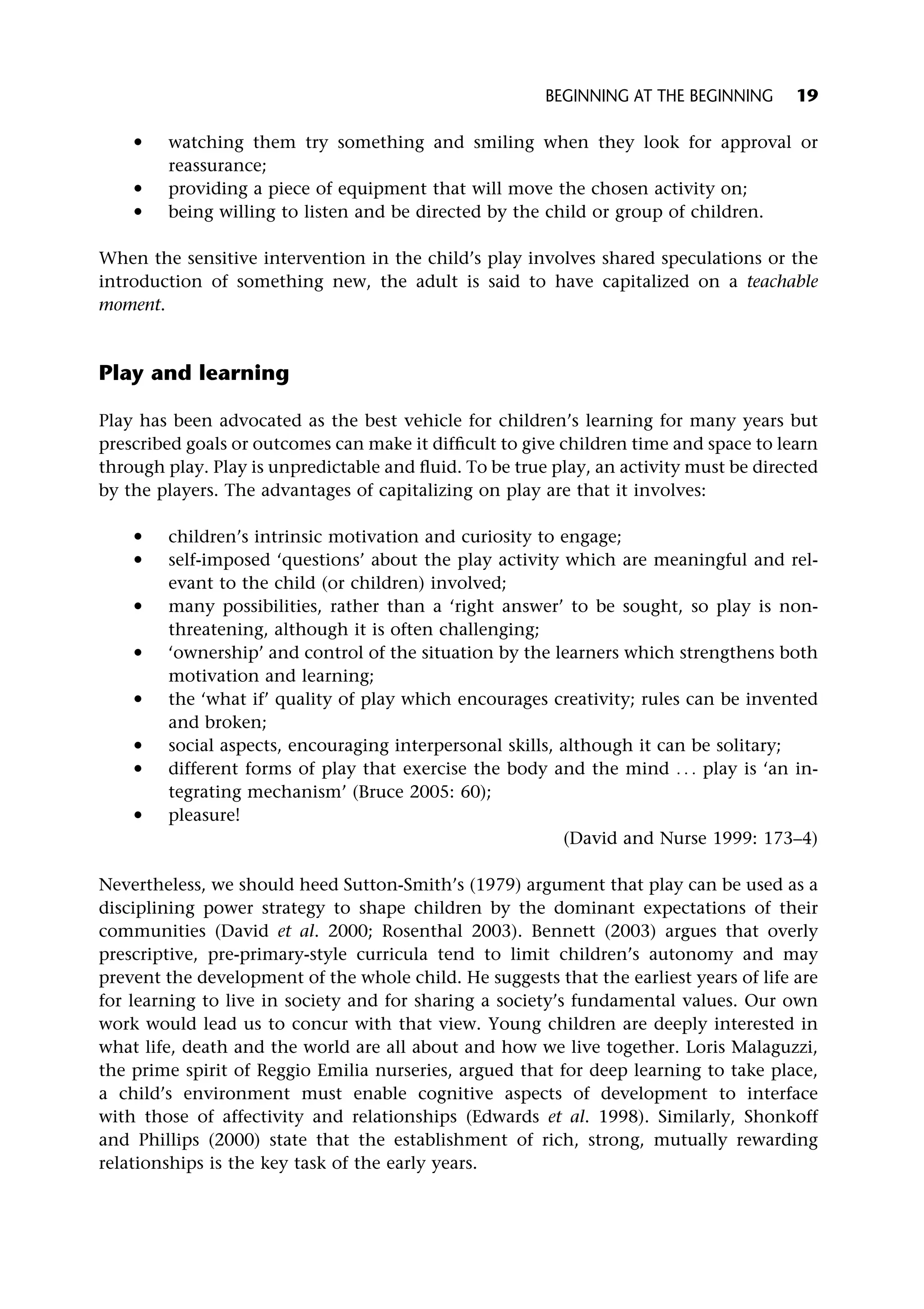 * watching them try something and smiling when they look for approval or
reassurance;
* providing a piece of equipment that will move the chosen activity on;
* being willing to listen and be directed by the child or group of children.
When the sensitive intervention in the child’s play involves shared speculations or the
introduction of something new, the adult is said to have capitalized on a teachable
moment.
Play and learning
Play has been advocated as the best vehicle for children’s learning for many years but
prescribed goals or outcomes can make it difficult to give children time and space to learn
through play. Play is unpredictable and fluid. To be true play, an activity must be directed
by the players. The advantages of capitalizing on play are that it involves:
* children’s intrinsic motivation and curiosity to engage;
* self-imposed ‘questions’ about the play activity which are meaningful and rel-
evant to the child (or children) involved;
* many possibilities, rather than a ‘right answer’ to be sought, so play is non-
threatening, although it is often challenging;
* ‘ownership’ and control of the situation by the learners which strengthens both
motivation and learning;
* the ‘what if’ quality of play which encourages creativity; rules can be invented
and broken;
* social aspects, encouraging interpersonal skills, although it can be solitary;
* different forms of play that exercise the body and the mind . . . play is ‘an in-
tegrating mechanism’ (Bruce 2005: 60);
* pleasure!
(David and Nurse 1999: 173–4)
Nevertheless, we should heed Sutton-Smith’s (1979) argument that play can be used as a
disciplining power strategy to shape children by the dominant expectations of their
communities (David et al. 2000; Rosenthal 2003). Bennett (2003) argues that overly
prescriptive, pre-primary-style curricula tend to limit children’s autonomy and may
prevent the development of the whole child. He suggests that the earliest years of life are
for learning to live in society and for sharing a society’s fundamental values. Our own
work would lead us to concur with that view. Young children are deeply interested in
what life, death and the world are all about and how we live together. Loris Malaguzzi,
the prime spirit of Reggio Emilia nurseries, argued that for deep learning to take place,
a child’s environment must enable cognitive aspects of development to interface
with those of affectivity and relationships (Edwards et al. 1998). Similarly, Shonkoff
and Phillips (2000) state that the establishment of rich, strong, mutually rewarding
relationships is the key task of the early years.
BEGINNING AT THE BEGINNING 19
 