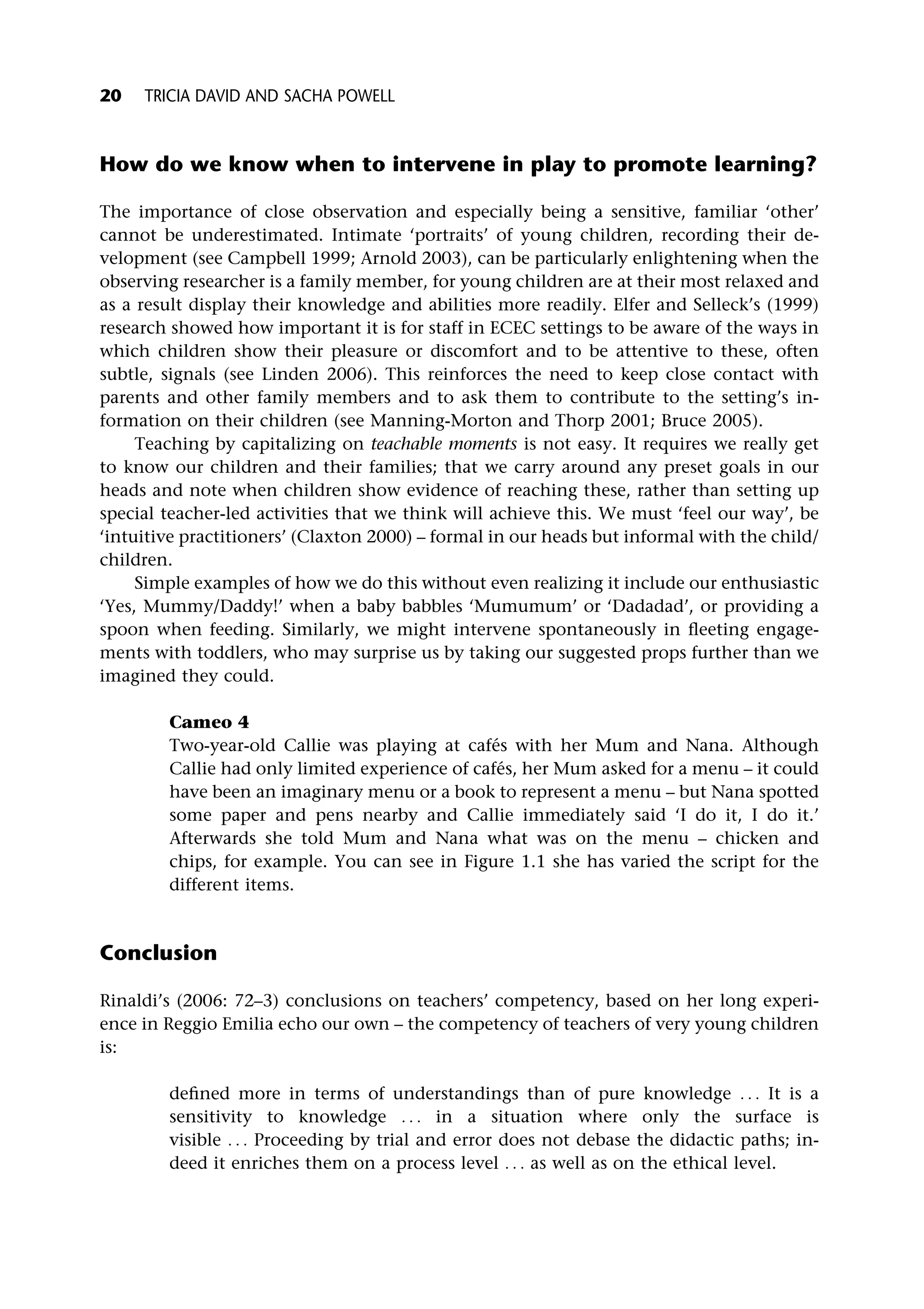 How do we know when to intervene in play to promote learning?
The importance of close observation and especially being a sensitive, familiar ‘other’
cannot be underestimated. Intimate ‘portraits’ of young children, recording their de-
velopment (see Campbell 1999; Arnold 2003), can be particularly enlightening when the
observing researcher is a family member, for young children are at their most relaxed and
as a result display their knowledge and abilities more readily. Elfer and Selleck’s (1999)
research showed how important it is for staff in ECEC settings to be aware of the ways in
which children show their pleasure or discomfort and to be attentive to these, often
subtle, signals (see Linden 2006). This reinforces the need to keep close contact with
parents and other family members and to ask them to contribute to the setting’s in-
formation on their children (see Manning-Morton and Thorp 2001; Bruce 2005).
Teaching by capitalizing on teachable moments is not easy. It requires we really get
to know our children and their families; that we carry around any preset goals in our
heads and note when children show evidence of reaching these, rather than setting up
special teacher-led activities that we think will achieve this. We must ‘feel our way’, be
‘intuitive practitioners’ (Claxton 2000) – formal in our heads but informal with the child/
children.
Simple examples of how we do this without even realizing it include our enthusiastic
‘Yes, Mummy/Daddy!’ when a baby babbles ‘Mumumum’ or ‘Dadadad’, or providing a
spoon when feeding. Similarly, we might intervene spontaneously in fleeting engage-
ments with toddlers, who may surprise us by taking our suggested props further than we
imagined they could.
Cameo 4
Two-year-old Callie was playing at cafés with her Mum and Nana. Although
Callie had only limited experience of cafés, her Mum asked for a menu – it could
have been an imaginary menu or a book to represent a menu – but Nana spotted
some paper and pens nearby and Callie immediately said ‘I do it, I do it.’
Afterwards she told Mum and Nana what was on the menu – chicken and
chips, for example. You can see in Figure 1.1 she has varied the script for the
different items.
Conclusion
Rinaldi’s (2006: 72–3) conclusions on teachers’ competency, based on her long experi-
ence in Reggio Emilia echo our own – the competency of teachers of very young children
is:
defined more in terms of understandings than of pure knowledge . . . It is a
sensitivity to knowledge . . . in a situation where only the surface is
visible . . . Proceeding by trial and error does not debase the didactic paths; in-
deed it enriches them on a process level . . . as well as on the ethical level.
20 TRICIA DAVID AND SACHA POWELL
 