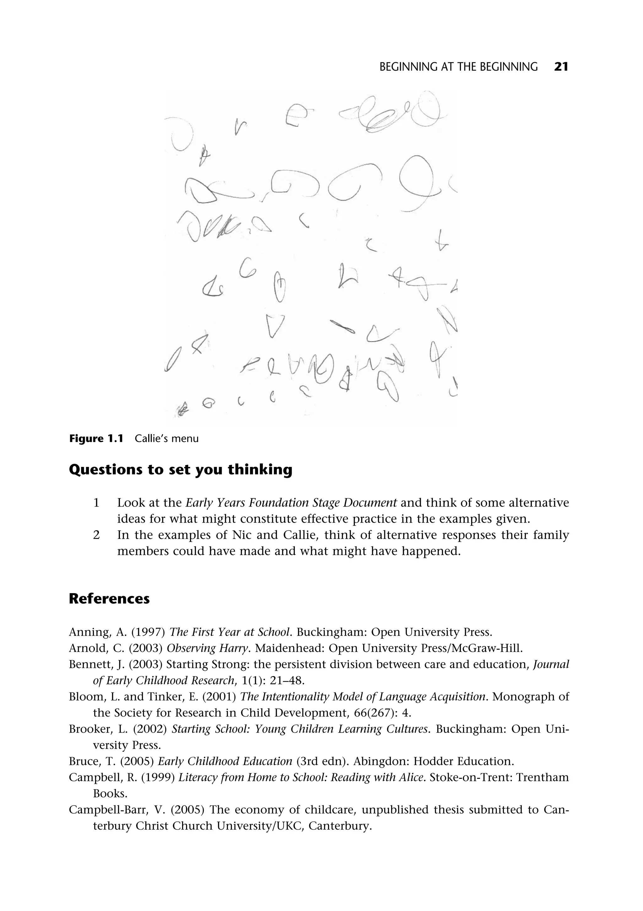 Questions to set you thinking
1 Look at the Early Years Foundation Stage Document and think of some alternative
ideas for what might constitute effective practice in the examples given.
2 In the examples of Nic and Callie, think of alternative responses their family
members could have made and what might have happened.
References
Anning, A. (1997) The First Year at School. Buckingham: Open University Press.
Arnold, C. (2003) Observing Harry. Maidenhead: Open University Press/McGraw-Hill.
Bennett, J. (2003) Starting Strong: the persistent division between care and education, Journal
of Early Childhood Research, 1(1): 21–48.
Bloom, L. and Tinker, E. (2001) The Intentionality Model of Language Acquisition. Monograph of
the Society for Research in Child Development, 66(267): 4.
Brooker, L. (2002) Starting School: Young Children Learning Cultures. Buckingham: Open Uni-
versity Press.
Bruce, T. (2005) Early Childhood Education (3rd edn). Abingdon: Hodder Education.
Campbell, R. (1999) Literacy from Home to School: Reading with Alice. Stoke-on-Trent: Trentham
Books.
Campbell-Barr, V. (2005) The economy of childcare, unpublished thesis submitted to Can-
terbury Christ Church University/UKC, Canterbury.
Figure 1.1 Callie’s menu
BEGINNING AT THE BEGINNING 21
 