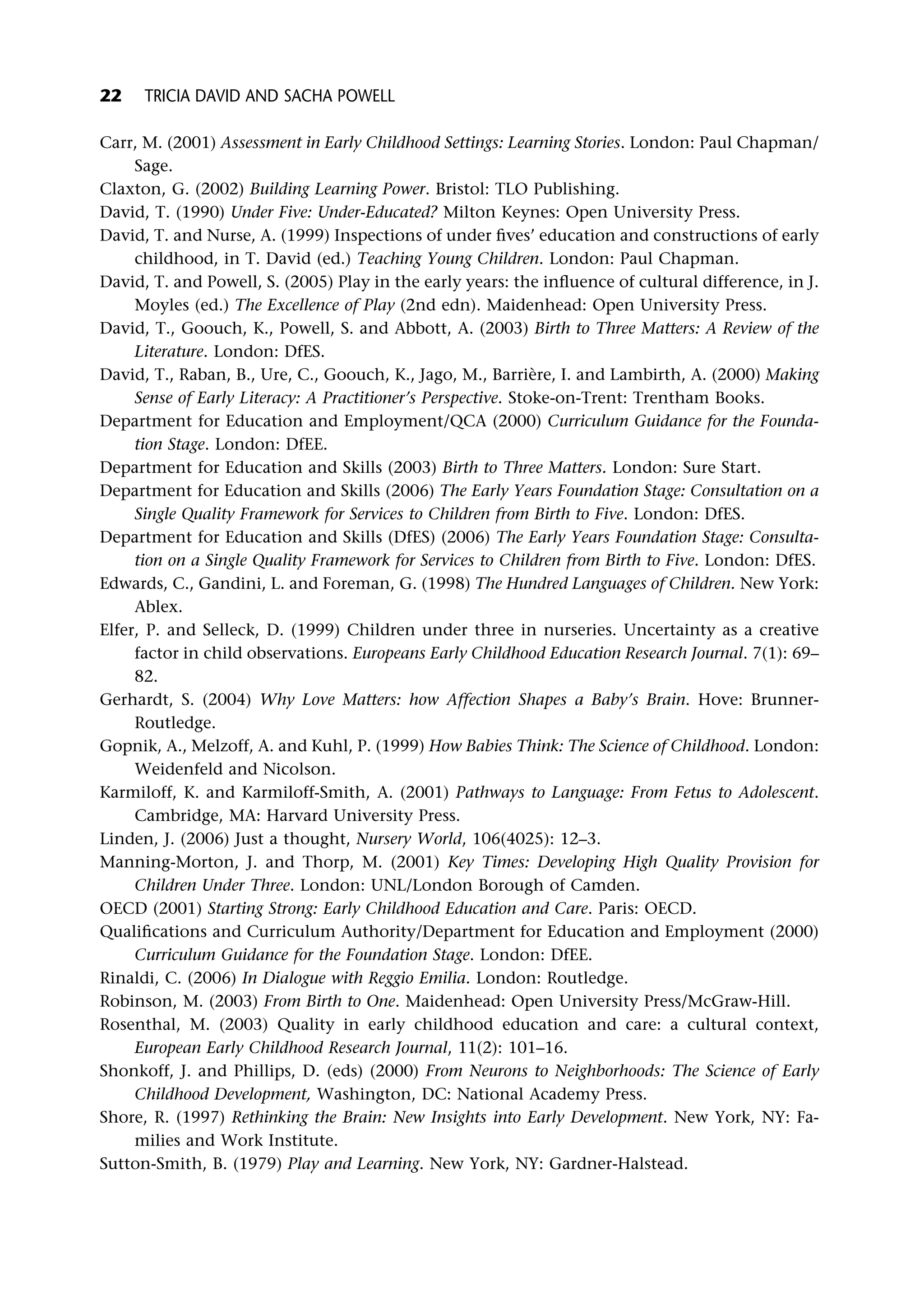 Carr, M. (2001) Assessment in Early Childhood Settings: Learning Stories. London: Paul Chapman/
Sage.
Claxton, G. (2002) Building Learning Power. Bristol: TLO Publishing.
David, T. (1990) Under Five: Under-Educated? Milton Keynes: Open University Press.
David, T. and Nurse, A. (1999) Inspections of under fives’ education and constructions of early
childhood, in T. David (ed.) Teaching Young Children. London: Paul Chapman.
David, T. and Powell, S. (2005) Play in the early years: the influence of cultural difference, in J.
Moyles (ed.) The Excellence of Play (2nd edn). Maidenhead: Open University Press.
David, T., Goouch, K., Powell, S. and Abbott, A. (2003) Birth to Three Matters: A Review of the
Literature. London: DfES.
David, T., Raban, B., Ure, C., Goouch, K., Jago, M., Barrière, I. and Lambirth, A. (2000) Making
Sense of Early Literacy: A Practitioner’s Perspective. Stoke-on-Trent: Trentham Books.
Department for Education and Employment/QCA (2000) Curriculum Guidance for the Founda-
tion Stage. London: DfEE.
Department for Education and Skills (2003) Birth to Three Matters. London: Sure Start.
Department for Education and Skills (2006) The Early Years Foundation Stage: Consultation on a
Single Quality Framework for Services to Children from Birth to Five. London: DfES.
Department for Education and Skills (DfES) (2006) The Early Years Foundation Stage: Consulta-
tion on a Single Quality Framework for Services to Children from Birth to Five. London: DfES.
Edwards, C., Gandini, L. and Foreman, G. (1998) The Hundred Languages of Children. New York:
Ablex.
Elfer, P. and Selleck, D. (1999) Children under three in nurseries. Uncertainty as a creative
factor in child observations. Europeans Early Childhood Education Research Journal. 7(1): 69–
82.
Gerhardt, S. (2004) Why Love Matters: how Affection Shapes a Baby’s Brain. Hove: Brunner-
Routledge.
Gopnik, A., Melzoff, A. and Kuhl, P. (1999) How Babies Think: The Science of Childhood. London:
Weidenfeld and Nicolson.
Karmiloff, K. and Karmiloff-Smith, A. (2001) Pathways to Language: From Fetus to Adolescent.
Cambridge, MA: Harvard University Press.
Linden, J. (2006) Just a thought, Nursery World, 106(4025): 12–3.
Manning-Morton, J. and Thorp, M. (2001) Key Times: Developing High Quality Provision for
Children Under Three. London: UNL/London Borough of Camden.
OECD (2001) Starting Strong: Early Childhood Education and Care. Paris: OECD.
Qualifications and Curriculum Authority/Department for Education and Employment (2000)
Curriculum Guidance for the Foundation Stage. London: DfEE.
Rinaldi, C. (2006) In Dialogue with Reggio Emilia. London: Routledge.
Robinson, M. (2003) From Birth to One. Maidenhead: Open University Press/McGraw-Hill.
Rosenthal, M. (2003) Quality in early childhood education and care: a cultural context,
European Early Childhood Research Journal, 11(2): 101–16.
Shonkoff, J. and Phillips, D. (eds) (2000) From Neurons to Neighborhoods: The Science of Early
Childhood Development, Washington, DC: National Academy Press.
Shore, R. (1997) Rethinking the Brain: New Insights into Early Development. New York, NY: Fa-
milies and Work Institute.
Sutton-Smith, B. (1979) Play and Learning. New York, NY: Gardner-Halstead.
22 TRICIA DAVID AND SACHA POWELL
 