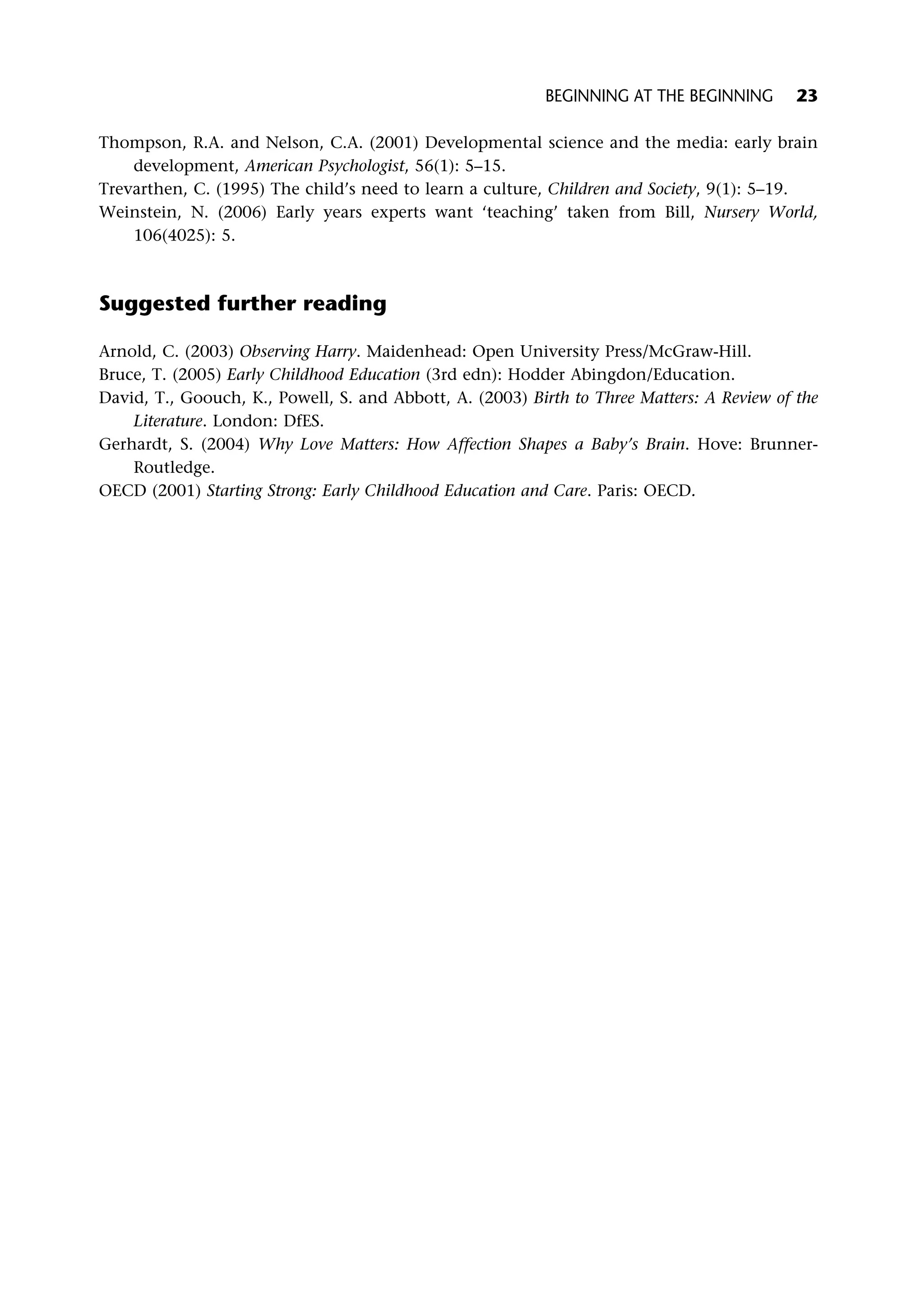 Thompson, R.A. and Nelson, C.A. (2001) Developmental science and the media: early brain
development, American Psychologist, 56(1): 5–15.
Trevarthen, C. (1995) The child’s need to learn a culture, Children and Society, 9(1): 5–19.
Weinstein, N. (2006) Early years experts want ‘teaching’ taken from Bill, Nursery World,
106(4025): 5.
Suggested further reading
Arnold, C. (2003) Observing Harry. Maidenhead: Open University Press/McGraw-Hill.
Bruce, T. (2005) Early Childhood Education (3rd edn): Hodder Abingdon/Education.
David, T., Goouch, K., Powell, S. and Abbott, A. (2003) Birth to Three Matters: A Review of the
Literature. London: DfES.
Gerhardt, S. (2004) Why Love Matters: How Affection Shapes a Baby’s Brain. Hove: Brunner-
Routledge.
OECD (2001) Starting Strong: Early Childhood Education and Care. Paris: OECD.
BEGINNING AT THE BEGINNING 23
 