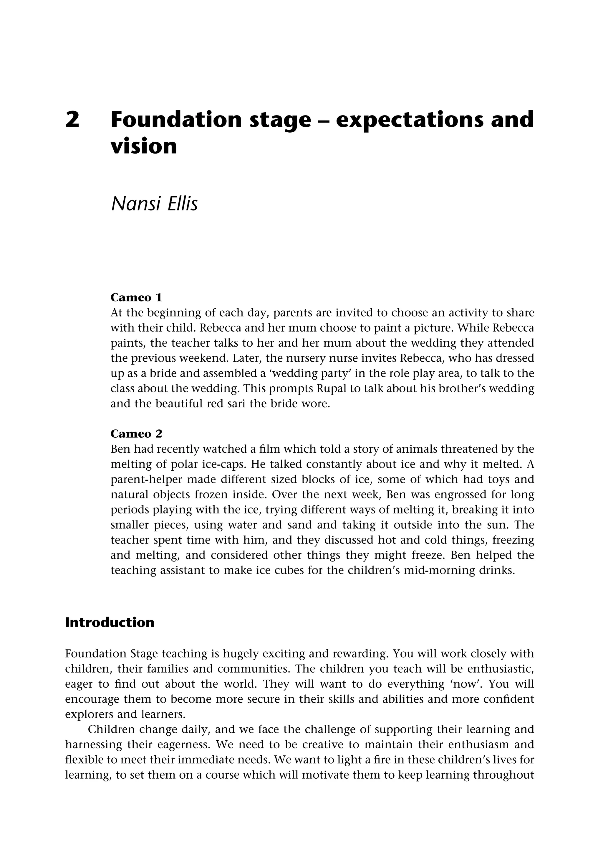 2 Foundation stage – expectations and
vision
Nansi Ellis
Cameo 1
At the beginning of each day, parents are invited to choose an activity to share
with their child. Rebecca and her mum choose to paint a picture. While Rebecca
paints, the teacher talks to her and her mum about the wedding they attended
the previous weekend. Later, the nursery nurse invites Rebecca, who has dressed
up as a bride and assembled a ‘wedding party’ in the role play area, to talk to the
class about the wedding. This prompts Rupal to talk about his brother’s wedding
and the beautiful red sari the bride wore.
Cameo 2
Ben had recently watched a film which told a story of animals threatened by the
melting of polar ice-caps. He talked constantly about ice and why it melted. A
parent-helper made different sized blocks of ice, some of which had toys and
natural objects frozen inside. Over the next week, Ben was engrossed for long
periods playing with the ice, trying different ways of melting it, breaking it into
smaller pieces, using water and sand and taking it outside into the sun. The
teacher spent time with him, and they discussed hot and cold things, freezing
and melting, and considered other things they might freeze. Ben helped the
teaching assistant to make ice cubes for the children’s mid-morning drinks.
Introduction
Foundation Stage teaching is hugely exciting and rewarding. You will work closely with
children, their families and communities. The children you teach will be enthusiastic,
eager to find out about the world. They will want to do everything ‘now’. You will
encourage them to become more secure in their skills and abilities and more confident
explorers and learners.
Children change daily, and we face the challenge of supporting their learning and
harnessing their eagerness. We need to be creative to maintain their enthusiasm and
flexible to meet their immediate needs. We want to light a fire in these children’s lives for
learning, to set them on a course which will motivate them to keep learning throughout
 